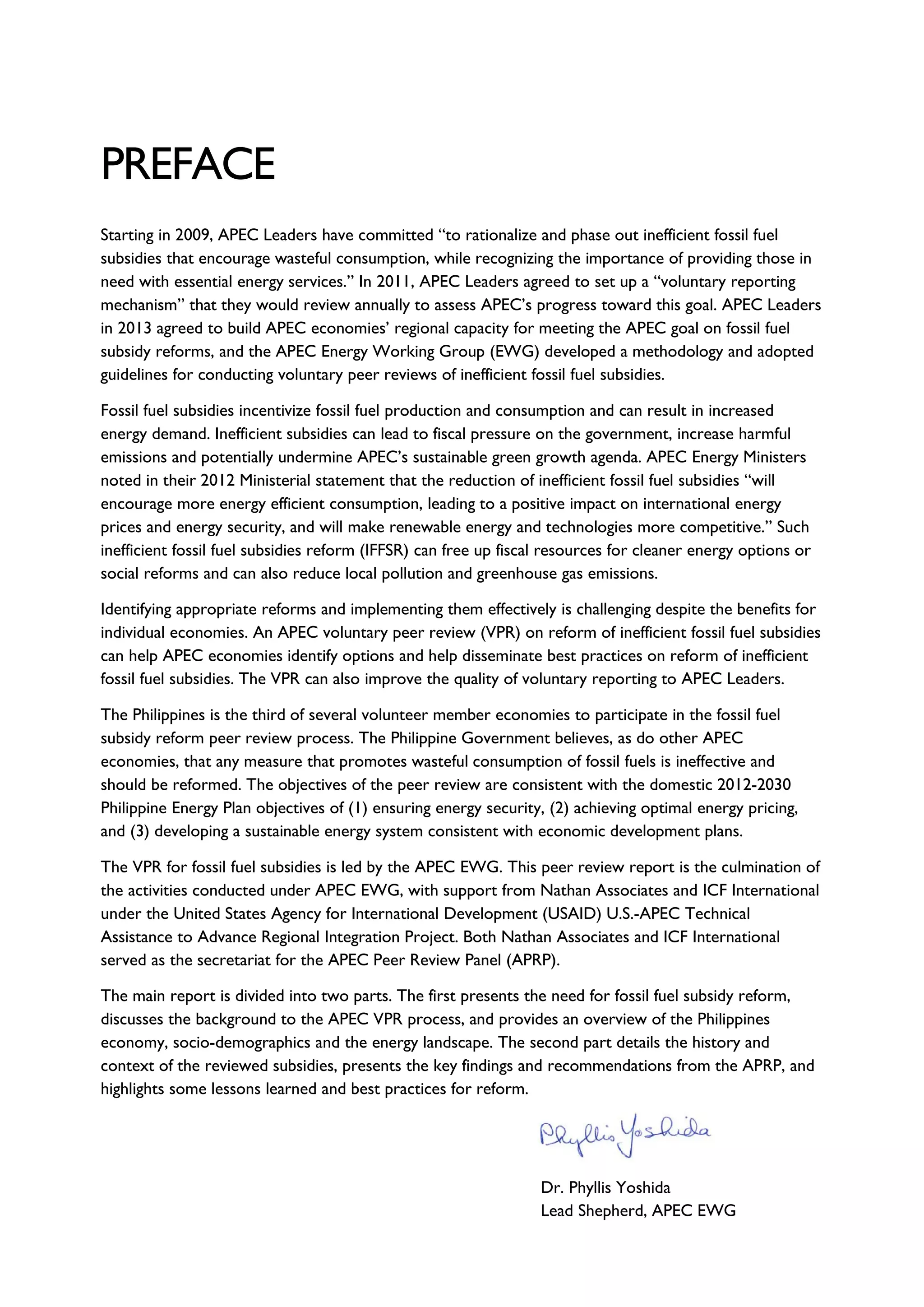 PREFACE
Starting in 2009, APEC Leaders have committed “to rationalize and phase out inefficient fossil fuel
subsidies that encourage wasteful consumption, while recognizing the importance of providing those in
need with essential energy services.” In 2011, APEC Leaders agreed to set up a “voluntary reporting
mechanism” that they would review annually to assess APEC’s progress toward this goal. APEC Leaders
in 2013 agreed to build APEC economies’ regional capacity for meeting the APEC goal on fossil fuel
subsidy reforms, and the APEC Energy Working Group (EWG) developed a methodology and adopted
guidelines for conducting voluntary peer reviews of inefficient fossil fuel subsidies.
Fossil fuel subsidies incentivize fossil fuel production and consumption and can result in increased
energy demand. Inefficient subsidies can lead to fiscal pressure on the government, increase harmful
emissions and potentially undermine APEC’s sustainable green growth agenda. APEC Energy Ministers
noted in their 2012 Ministerial statement that the reduction of inefficient fossil fuel subsidies “will
encourage more energy efficient consumption, leading to a positive impact on international energy
prices and energy security, and will make renewable energy and technologies more competitive.” Such
inefficient fossil fuel subsidies reform (IFFSR) can free up fiscal resources for cleaner energy options or
social reforms and can also reduce local pollution and greenhouse gas emissions.
Identifying appropriate reforms and implementing them effectively is challenging despite the benefits for
individual economies. An APEC voluntary peer review (VPR) on reform of inefficient fossil fuel subsidies
can help APEC economies identify options and help disseminate best practices on reform of inefficient
fossil fuel subsidies. The VPR can also improve the quality of voluntary reporting to APEC Leaders.
The Philippines is the third of several volunteer member economies to participate in the fossil fuel
subsidy reform peer review process. The Philippine Government believes, as do other APEC
economies, that any measure that promotes wasteful consumption of fossil fuels is ineffective and
should be reformed. The objectives of the peer review are consistent with the domestic 2012-2030
Philippine Energy Plan objectives of (1) ensuring energy security, (2) achieving optimal energy pricing,
and (3) developing a sustainable energy system consistent with economic development plans.
The VPR for fossil fuel subsidies is led by the APEC EWG. This peer review report is the culmination of
the activities conducted under APEC EWG, with support from Nathan Associates and ICF International
under the United States Agency for International Development (USAID) U.S.-APEC Technical
Assistance to Advance Regional Integration Project. Both Nathan Associates and ICF International
served as the secretariat for the APEC Peer Review Panel (APRP).
The main report is divided into two parts. The first presents the need for fossil fuel subsidy reform,
discusses the background to the APEC VPR process, and provides an overview of the Philippines
economy, socio-demographics and the energy landscape. The second part details the history and
context of the reviewed subsidies, presents the key findings and recommendations from the APRP, and
highlights some lessons learned and best practices for reform.
Dr. Phyllis Yoshida
Lead Shepherd, APEC EWG
 