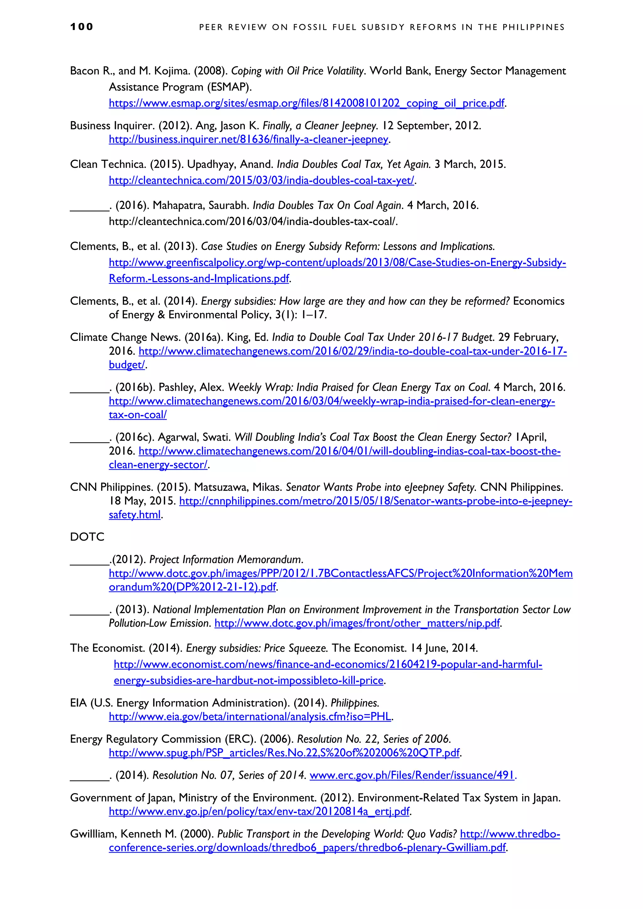 1 0 0 P E E R R E V I E W O N F O S S I L F U E L S U B S I D Y R E F O R M S I N T H E P H I L I P P I N E S
Bacon R., and M. Kojima. (2008). Coping with Oil Price Volatility. World Bank, Energy Sector Management
Assistance Program (ESMAP).
https://www.esmap.org/sites/esmap.org/files/8142008101202_coping_oil_price.pdf.
Business Inquirer. (2012). Ang, Jason K. Finally, a Cleaner Jeepney. 12 September, 2012.
http://business.inquirer.net/81636/finally-a-cleaner-jeepney.
Clean Technica. (2015). Upadhyay, Anand. India Doubles Coal Tax, Yet Again. 3 March, 2015.
http://cleantechnica.com/2015/03/03/india-doubles-coal-tax-yet/.
______. (2016). Mahapatra, Saurabh. India Doubles Tax On Coal Again. 4 March, 2016.
http://cleantechnica.com/2016/03/04/india-doubles-tax-coal/.
Clements, B., et al. (2013). Case Studies on Energy Subsidy Reform: Lessons and Implications.
http://www.greenfiscalpolicy.org/wp-content/uploads/2013/08/Case-Studies-on-Energy-Subsidy-
Reform.-Lessons-and-Implications.pdf.
Clements, B., et al. (2014). Energy subsidies: How large are they and how can they be reformed? Economics
of Energy & Environmental Policy, 3(1): 1–17.
Climate Change News. (2016a). King, Ed. India to Double Coal Tax Under 2016-17 Budget. 29 February,
2016. http://www.climatechangenews.com/2016/02/29/india-to-double-coal-tax-under-2016-17-
budget/.
______. (2016b). Pashley, Alex. Weekly Wrap: India Praised for Clean Energy Tax on Coal. 4 March, 2016.
http://www.climatechangenews.com/2016/03/04/weekly-wrap-india-praised-for-clean-energy-
tax-on-coal/
______. (2016c). Agarwal, Swati. Will Doubling India’s Coal Tax Boost the Clean Energy Sector? 1April,
2016. http://www.climatechangenews.com/2016/04/01/will-doubling-indias-coal-tax-boost-the-
clean-energy-sector/.
CNN Philippines. (2015). Matsuzawa, Mikas. Senator Wants Probe into eJeepney Safety. CNN Philippines.
18 May, 2015. http://cnnphilippines.com/metro/2015/05/18/Senator-wants-probe-into-e-jeepney-
safety.html.
DOTC
______.(2012). Project Information Memorandum.
http://www.dotc.gov.ph/images/PPP/2012/1.7BContactlessAFCS/Project%20Information%20Mem
orandum%20(DP%2012-21-12).pdf.
______. (2013). National Implementation Plan on Environment Improvement in the Transportation Sector Low
Pollution-Low Emission. http://www.dotc.gov.ph/images/front/other_matters/nip.pdf.
The Economist. (2014). Energy subsidies: Price Squeeze. The Economist. 14 June, 2014.
http://www.economist.com/news/finance-and-economics/21604219-popular-and-harmful-
energy-subsidies-are-hardbut-not-impossibleto-kill-price.
EIA (U.S. Energy Information Administration). (2014). Philippines.
http://www.eia.gov/beta/international/analysis.cfm?iso=PHL.
Energy Regulatory Commission (ERC). (2006). Resolution No. 22, Series of 2006.
http://www.spug.ph/PSP_articles/Res.No.22,S%20of%202006%20QTP.pdf.
______. (2014). Resolution No. 07, Series of 2014. www.erc.gov.ph/Files/Render/issuance/491.
Government of Japan, Ministry of the Environment. (2012). Environment-Related Tax System in Japan.
http://www.env.go.jp/en/policy/tax/env-tax/20120814a_ertj.pdf.
Gwillliam, Kenneth M. (2000). Public Transport in the Developing World: Quo Vadis? http://www.thredbo-
conference-series.org/downloads/thredbo6_papers/thredbo6-plenary-Gwilliam.pdf.
 
