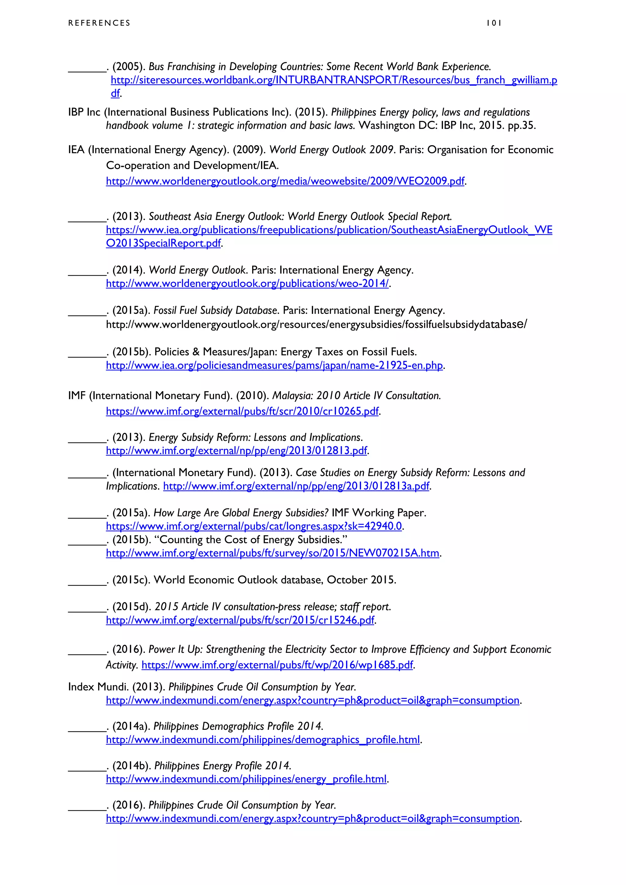 R E F E R E N C E S 1 0 1
______. (2005). Bus Franchising in Developing Countries: Some Recent World Bank Experience.
http://siteresources.worldbank.org/INTURBANTRANSPORT/Resources/bus_franch_gwilliam.p
df.
IBP Inc (International Business Publications Inc). (2015). Philippines Energy policy, laws and regulations
handbook volume 1: strategic information and basic laws. Washington DC: IBP Inc, 2015. pp.35.
IEA (International Energy Agency). (2009). World Energy Outlook 2009. Paris: Organisation for Economic
Co-operation and Development/IEA.
http://www.worldenergyoutlook.org/media/weowebsite/2009/WEO2009.pdf.
______. (2013). Southeast Asia Energy Outlook: World Energy Outlook Special Report.
https://www.iea.org/publications/freepublications/publication/SoutheastAsiaEnergyOutlook_WE
O2013SpecialReport.pdf.
______. (2014). World Energy Outlook. Paris: International Energy Agency.
http://www.worldenergyoutlook.org/publications/weo-2014/.
______. (2015a). Fossil Fuel Subsidy Database. Paris: International Energy Agency.
http://www.worldenergyoutlook.org/resources/energysubsidies/fossilfuelsubsidydatabase/
______. (2015b). Policies & Measures/Japan: Energy Taxes on Fossil Fuels.
http://www.iea.org/policiesandmeasures/pams/japan/name-21925-en.php.
IMF (International Monetary Fund). (2010). Malaysia: 2010 Article IV Consultation.
https://www.imf.org/external/pubs/ft/scr/2010/cr10265.pdf.
______. (2013). Energy Subsidy Reform: Lessons and Implications.
http://www.imf.org/external/np/pp/eng/2013/012813.pdf.
______. (International Monetary Fund). (2013). Case Studies on Energy Subsidy Reform: Lessons and
Implications. http://www.imf.org/external/np/pp/eng/2013/012813a.pdf.
______. (2015a). How Large Are Global Energy Subsidies? IMF Working Paper.
https://www.imf.org/external/pubs/cat/longres.aspx?sk=42940.0.
______. (2015b). “Counting the Cost of Energy Subsidies.”
http://www.imf.org/external/pubs/ft/survey/so/2015/NEW070215A.htm.
______. (2015c). World Economic Outlook database, October 2015.
______. (2015d). 2015 Article IV consultation-press release; staff report.
http://www.imf.org/external/pubs/ft/scr/2015/cr15246.pdf.
______. (2016). Power It Up: Strengthening the Electricity Sector to Improve Efficiency and Support Economic
Activity. https://www.imf.org/external/pubs/ft/wp/2016/wp1685.pdf.
Index Mundi. (2013). Philippines Crude Oil Consumption by Year.
http://www.indexmundi.com/energy.aspx?country=ph&product=oil&graph=consumption.
______. (2014a). Philippines Demographics Profile 2014.
http://www.indexmundi.com/philippines/demographics_profile.html.
______. (2014b). Philippines Energy Profile 2014.
http://www.indexmundi.com/philippines/energy_profile.html.
______. (2016). Philippines Crude Oil Consumption by Year.
http://www.indexmundi.com/energy.aspx?country=ph&product=oil&graph=consumption.
 