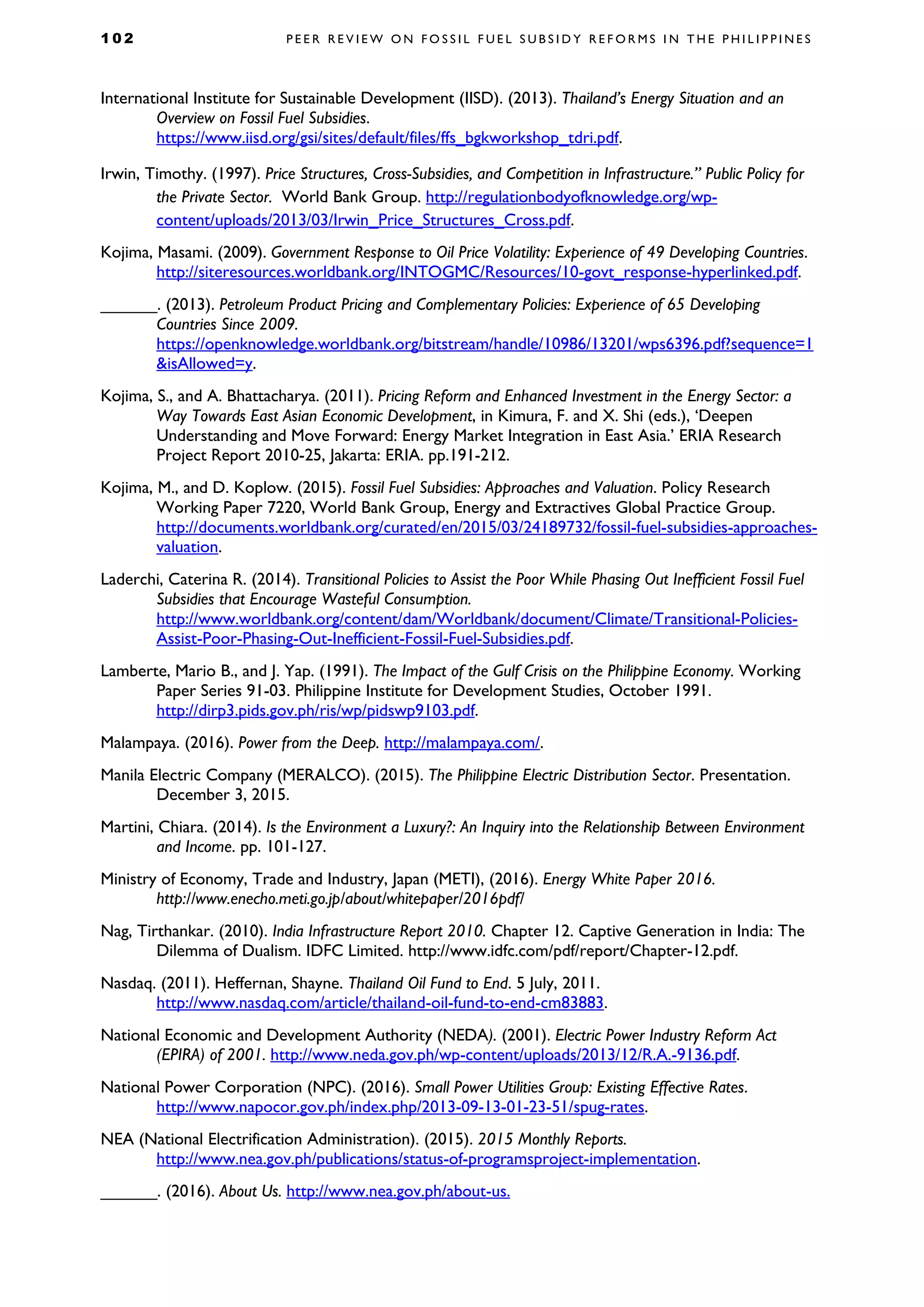 1 0 2 P E E R R E V I E W O N F O S S I L F U E L S U B S I D Y R E F O R M S I N T H E P H I L I P P I N E S
International Institute for Sustainable Development (IISD). (2013). Thailand’s Energy Situation and an
Overview on Fossil Fuel Subsidies.
https://www.iisd.org/gsi/sites/default/files/ffs_bgkworkshop_tdri.pdf.
Irwin, Timothy. (1997). Price Structures, Cross-Subsidies, and Competition in Infrastructure.” Public Policy for
the Private Sector. World Bank Group. http://regulationbodyofknowledge.org/wp-
content/uploads/2013/03/Irwin_Price_Structures_Cross.pdf.
Kojima, Masami. (2009). Government Response to Oil Price Volatility: Experience of 49 Developing Countries.
http://siteresources.worldbank.org/INTOGMC/Resources/10-govt_response-hyperlinked.pdf.
______. (2013). Petroleum Product Pricing and Complementary Policies: Experience of 65 Developing
Countries Since 2009.
https://openknowledge.worldbank.org/bitstream/handle/10986/13201/wps6396.pdf?sequence=1
&isAllowed=y.
Kojima, S., and A. Bhattacharya. (2011). Pricing Reform and Enhanced Investment in the Energy Sector: a
Way Towards East Asian Economic Development, in Kimura, F. and X. Shi (eds.), ‘Deepen
Understanding and Move Forward: Energy Market Integration in East Asia.’ ERIA Research
Project Report 2010-25, Jakarta: ERIA. pp.191-212.
Kojima, M., and D. Koplow. (2015). Fossil Fuel Subsidies: Approaches and Valuation. Policy Research
Working Paper 7220, World Bank Group, Energy and Extractives Global Practice Group.
http://documents.worldbank.org/curated/en/2015/03/24189732/fossil-fuel-subsidies-approaches-
valuation.
Laderchi, Caterina R. (2014). Transitional Policies to Assist the Poor While Phasing Out Inefficient Fossil Fuel
Subsidies that Encourage Wasteful Consumption.
http://www.worldbank.org/content/dam/Worldbank/document/Climate/Transitional-Policies-
Assist-Poor-Phasing-Out-Inefficient-Fossil-Fuel-Subsidies.pdf.
Lamberte, Mario B., and J. Yap. (1991). The Impact of the Gulf Crisis on the Philippine Economy. Working
Paper Series 91-03. Philippine Institute for Development Studies, October 1991.
http://dirp3.pids.gov.ph/ris/wp/pidswp9103.pdf.
Malampaya. (2016). Power from the Deep. http://malampaya.com/.
Manila Electric Company (MERALCO). (2015). The Philippine Electric Distribution Sector. Presentation.
December 3, 2015.
Martini, Chiara. (2014). Is the Environment a Luxury?: An Inquiry into the Relationship Between Environment
and Income. pp. 101-127.
Ministry of Economy, Trade and Industry, Japan (METI), (2016). Energy White Paper 2016.
http://www.enecho.meti.go.jp/about/whitepaper/2016pdf/
Nag, Tirthankar. (2010). India Infrastructure Report 2010. Chapter 12. Captive Generation in India: The
Dilemma of Dualism. IDFC Limited. http://www.idfc.com/pdf/report/Chapter-12.pdf.
Nasdaq. (2011). Heffernan, Shayne. Thailand Oil Fund to End. 5 July, 2011.
http://www.nasdaq.com/article/thailand-oil-fund-to-end-cm83883.
National Economic and Development Authority (NEDA). (2001). Electric Power Industry Reform Act
(EPIRA) of 2001. http://www.neda.gov.ph/wp-content/uploads/2013/12/R.A.-9136.pdf.
National Power Corporation (NPC). (2016). Small Power Utilities Group: Existing Effective Rates.
http://www.napocor.gov.ph/index.php/2013-09-13-01-23-51/spug-rates.
NEA (National Electrification Administration). (2015). 2015 Monthly Reports.
http://www.nea.gov.ph/publications/status-of-programsproject-implementation.
______. (2016). About Us. http://www.nea.gov.ph/about-us.
 