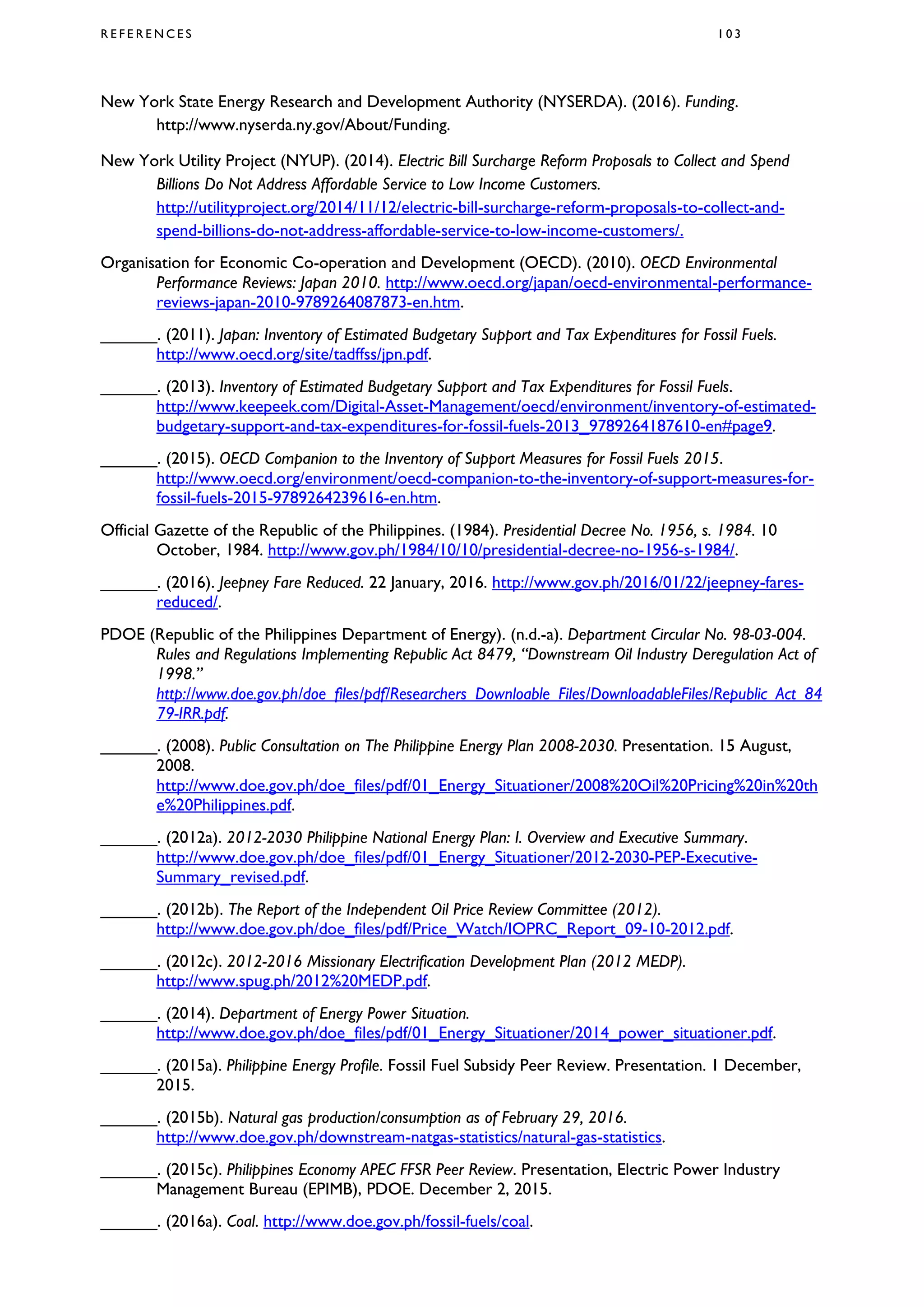 R E F E R E N C E S 1 0 3
New York State Energy Research and Development Authority (NYSERDA). (2016). Funding.
http://www.nyserda.ny.gov/About/Funding.
New York Utility Project (NYUP). (2014). Electric Bill Surcharge Reform Proposals to Collect and Spend
Billions Do Not Address Affordable Service to Low Income Customers.
http://utilityproject.org/2014/11/12/electric-bill-surcharge-reform-proposals-to-collect-and-
spend-billions-do-not-address-affordable-service-to-low-income-customers/.
Organisation for Economic Co-operation and Development (OECD). (2010). OECD Environmental
Performance Reviews: Japan 2010. http://www.oecd.org/japan/oecd-environmental-performance-
reviews-japan-2010-9789264087873-en.htm.
______. (2011). Japan: Inventory of Estimated Budgetary Support and Tax Expenditures for Fossil Fuels.
http://www.oecd.org/site/tadffss/jpn.pdf.
______. (2013). Inventory of Estimated Budgetary Support and Tax Expenditures for Fossil Fuels.
http://www.keepeek.com/Digital-Asset-Management/oecd/environment/inventory-of-estimated-
budgetary-support-and-tax-expenditures-for-fossil-fuels-2013_9789264187610-en#page9.
______. (2015). OECD Companion to the Inventory of Support Measures for Fossil Fuels 2015.
http://www.oecd.org/environment/oecd-companion-to-the-inventory-of-support-measures-for-
fossil-fuels-2015-9789264239616-en.htm.
Official Gazette of the Republic of the Philippines. (1984). Presidential Decree No. 1956, s. 1984. 10
October, 1984. http://www.gov.ph/1984/10/10/presidential-decree-no-1956-s-1984/.
______. (2016). Jeepney Fare Reduced. 22 January, 2016. http://www.gov.ph/2016/01/22/jeepney-fares-
reduced/.
PDOE (Republic of the Philippines Department of Energy). (n.d.-a). Department Circular No. 98-03-004.
Rules and Regulations Implementing Republic Act 8479, “Downstream Oil Industry Deregulation Act of
1998.”
http://www.doe.gov.ph/doe_files/pdf/Researchers_Downloable_Files/DownloadableFiles/Republic_Act_84
79-IRR.pdf.
______. (2008). Public Consultation on The Philippine Energy Plan 2008-2030. Presentation. 15 August,
2008.
http://www.doe.gov.ph/doe_files/pdf/01_Energy_Situationer/2008%20Oil%20Pricing%20in%20th
e%20Philippines.pdf.
______. (2012a). 2012-2030 Philippine National Energy Plan: I. Overview and Executive Summary.
http://www.doe.gov.ph/doe_files/pdf/01_Energy_Situationer/2012-2030-PEP-Executive-
Summary_revised.pdf.
______. (2012b). The Report of the Independent Oil Price Review Committee (2012).
http://www.doe.gov.ph/doe_files/pdf/Price_Watch/IOPRC_Report_09-10-2012.pdf.
______. (2012c). 2012-2016 Missionary Electrification Development Plan (2012 MEDP).
http://www.spug.ph/2012%20MEDP.pdf.
______. (2014). Department of Energy Power Situation.
http://www.doe.gov.ph/doe_files/pdf/01_Energy_Situationer/2014_power_situationer.pdf.
______. (2015a). Philippine Energy Profile. Fossil Fuel Subsidy Peer Review. Presentation. 1 December,
2015.
______. (2015b). Natural gas production/consumption as of February 29, 2016.
http://www.doe.gov.ph/downstream-natgas-statistics/natural-gas-statistics.
______. (2015c). Philippines Economy APEC FFSR Peer Review. Presentation, Electric Power Industry
Management Bureau (EPIMB), PDOE. December 2, 2015.
______. (2016a). Coal. http://www.doe.gov.ph/fossil-fuels/coal.
 