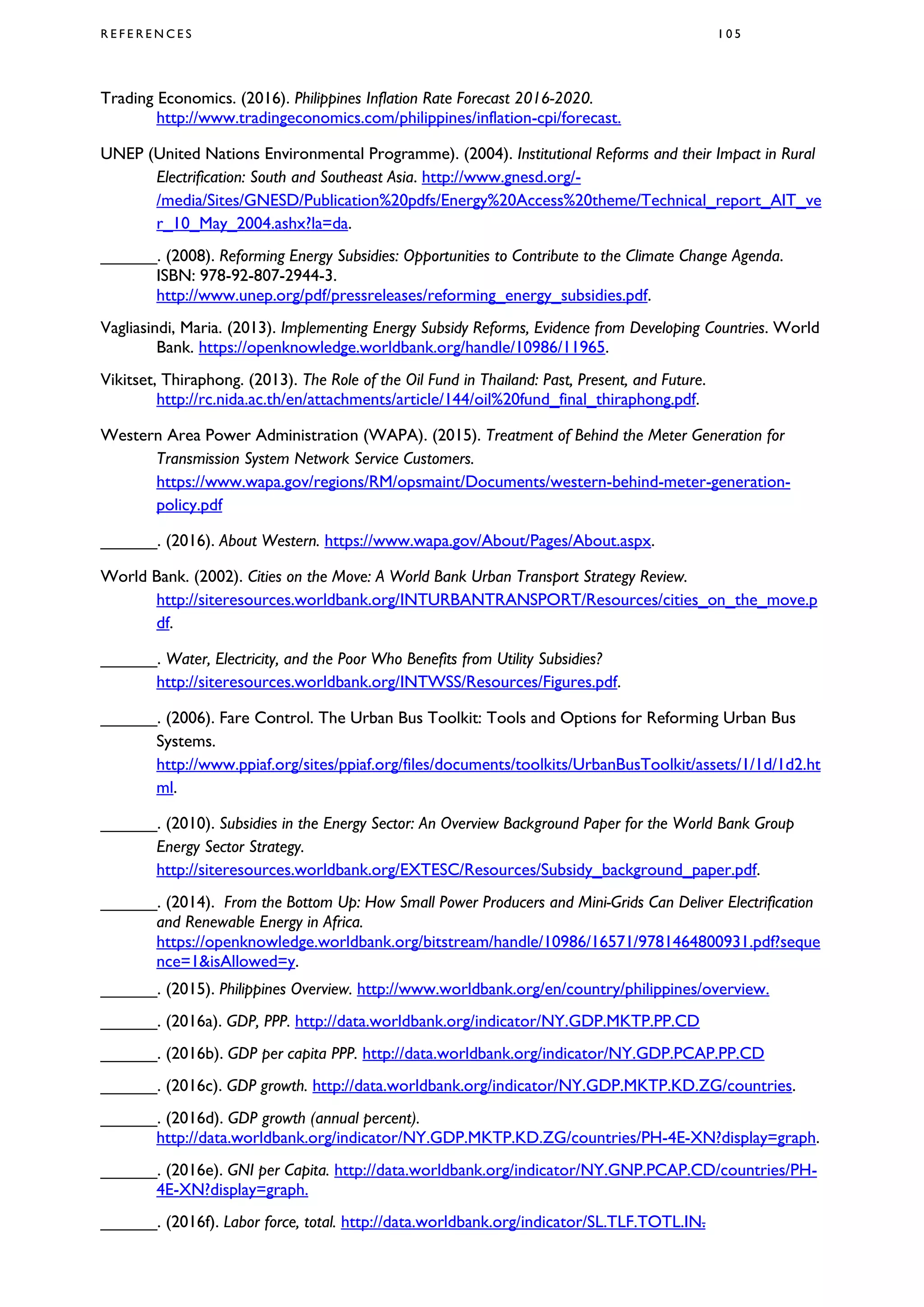 R E F E R E N C E S 1 0 5
Trading Economics. (2016). Philippines Inflation Rate Forecast 2016-2020.
http://www.tradingeconomics.com/philippines/inflation-cpi/forecast.
UNEP (United Nations Environmental Programme). (2004). Institutional Reforms and their Impact in Rural
Electrification: South and Southeast Asia. http://www.gnesd.org/-
/media/Sites/GNESD/Publication%20pdfs/Energy%20Access%20theme/Technical_report_AIT_ve
r_10_May_2004.ashx?la=da.
______. (2008). Reforming Energy Subsidies: Opportunities to Contribute to the Climate Change Agenda.
ISBN: 978-92-807-2944-3.
http://www.unep.org/pdf/pressreleases/reforming_energy_subsidies.pdf.
Vagliasindi, Maria. (2013). Implementing Energy Subsidy Reforms, Evidence from Developing Countries. World
Bank. https://openknowledge.worldbank.org/handle/10986/11965.
Vikitset, Thiraphong. (2013). The Role of the Oil Fund in Thailand: Past, Present, and Future.
http://rc.nida.ac.th/en/attachments/article/144/oil%20fund_final_thiraphong.pdf.
Western Area Power Administration (WAPA). (2015). Treatment of Behind the Meter Generation for
Transmission System Network Service Customers.
https://www.wapa.gov/regions/RM/opsmaint/Documents/western-behind-meter-generation-
policy.pdf
______. (2016). About Western. https://www.wapa.gov/About/Pages/About.aspx.
World Bank. (2002). Cities on the Move: A World Bank Urban Transport Strategy Review.
http://siteresources.worldbank.org/INTURBANTRANSPORT/Resources/cities_on_the_move.p
df.
______. Water, Electricity, and the Poor Who Benefits from Utility Subsidies?
http://siteresources.worldbank.org/INTWSS/Resources/Figures.pdf.
______. (2006). Fare Control. The Urban Bus Toolkit: Tools and Options for Reforming Urban Bus
Systems.
http://www.ppiaf.org/sites/ppiaf.org/files/documents/toolkits/UrbanBusToolkit/assets/1/1d/1d2.ht
ml.
______. (2010). Subsidies in the Energy Sector: An Overview Background Paper for the World Bank Group
Energy Sector Strategy.
http://siteresources.worldbank.org/EXTESC/Resources/Subsidy_background_paper.pdf.
______. (2014). From the Bottom Up: How Small Power Producers and Mini-Grids Can Deliver Electrification
and Renewable Energy in Africa.
https://openknowledge.worldbank.org/bitstream/handle/10986/16571/9781464800931.pdf?seque
nce=1&isAllowed=y.
______. (2015). Philippines Overview. http://www.worldbank.org/en/country/philippines/overview.
______. (2016a). GDP, PPP. http://data.worldbank.org/indicator/NY.GDP.MKTP.PP.CD
______. (2016b). GDP per capita PPP. http://data.worldbank.org/indicator/NY.GDP.PCAP.PP.CD
______. (2016c). GDP growth. http://data.worldbank.org/indicator/NY.GDP.MKTP.KD.ZG/countries.
______. (2016d). GDP growth (annual percent).
http://data.worldbank.org/indicator/NY.GDP.MKTP.KD.ZG/countries/PH-4E-XN?display=graph.
______. (2016e). GNI per Capita. http://data.worldbank.org/indicator/NY.GNP.PCAP.CD/countries/PH-
4E-XN?display=graph.
______. (2016f). Labor force, total. http://data.worldbank.org/indicator/SL.TLF.TOTL.IN.
 