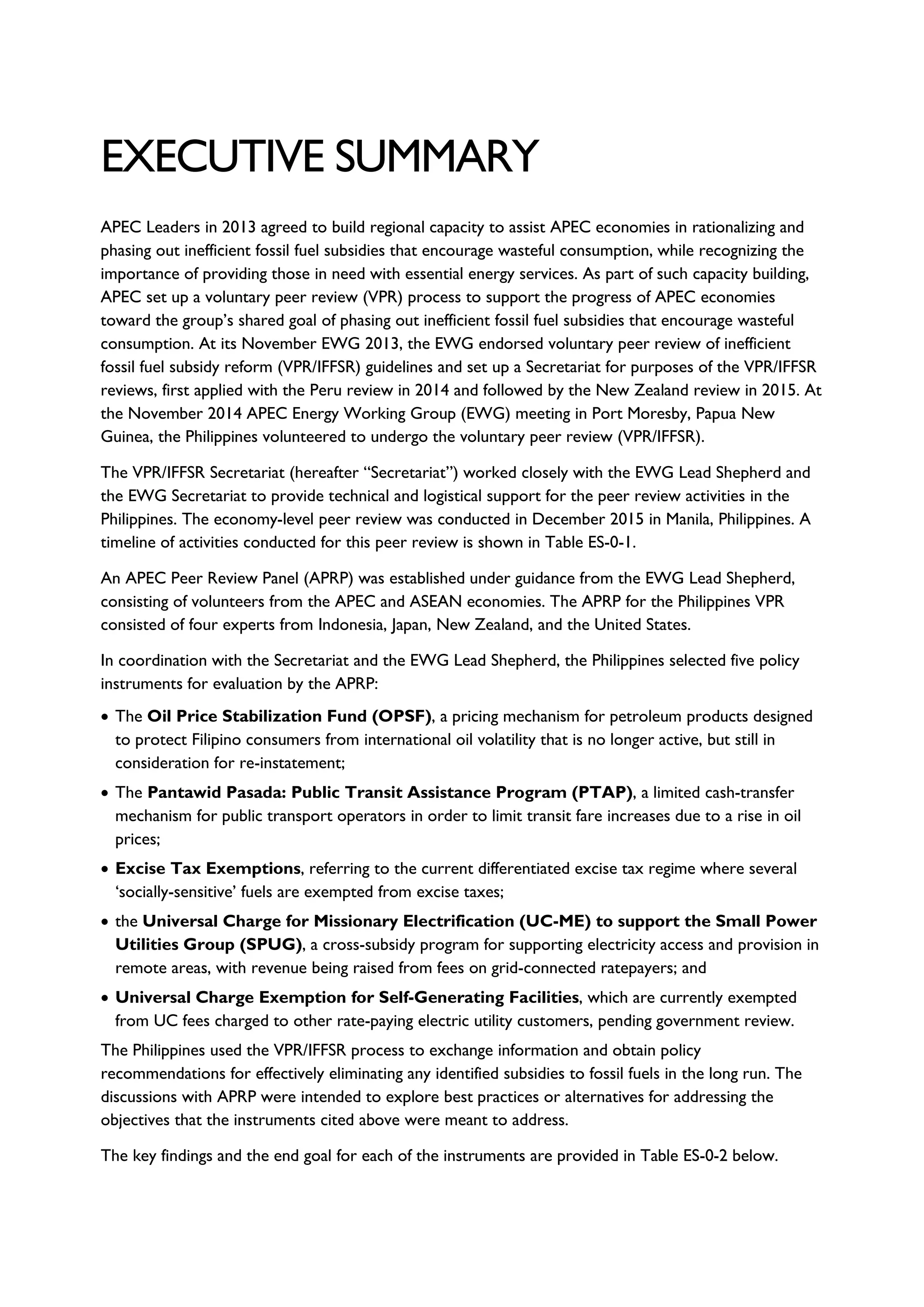 EXECUTIVE SUMMARY
APEC Leaders in 2013 agreed to build regional capacity to assist APEC economies in rationalizing and
phasing out inefficient fossil fuel subsidies that encourage wasteful consumption, while recognizing the
importance of providing those in need with essential energy services. As part of such capacity building,
APEC set up a voluntary peer review (VPR) process to support the progress of APEC economies
toward the group’s shared goal of phasing out inefficient fossil fuel subsidies that encourage wasteful
consumption. At its November EWG 2013, the EWG endorsed voluntary peer review of inefficient
fossil fuel subsidy reform (VPR/IFFSR) guidelines and set up a Secretariat for purposes of the VPR/IFFSR
reviews, first applied with the Peru review in 2014 and followed by the New Zealand review in 2015. At
the November 2014 APEC Energy Working Group (EWG) meeting in Port Moresby, Papua New
Guinea, the Philippines volunteered to undergo the voluntary peer review (VPR/IFFSR).
The VPR/IFFSR Secretariat (hereafter “Secretariat”) worked closely with the EWG Lead Shepherd and
the EWG Secretariat to provide technical and logistical support for the peer review activities in the
Philippines. The economy-level peer review was conducted in December 2015 in Manila, Philippines. A
timeline of activities conducted for this peer review is shown in Table ES-0-1.
An APEC Peer Review Panel (APRP) was established under guidance from the EWG Lead Shepherd,
consisting of volunteers from the APEC and ASEAN economies. The APRP for the Philippines VPR
consisted of four experts from Indonesia, Japan, New Zealand, and the United States.
In coordination with the Secretariat and the EWG Lead Shepherd, the Philippines selected five policy
instruments for evaluation by the APRP:
• The Oil Price Stabilization Fund (OPSF), a pricing mechanism for petroleum products designed
to protect Filipino consumers from international oil volatility that is no longer active, but still in
consideration for re-instatement;
• The Pantawid Pasada: Public Transit Assistance Program (PTAP), a limited cash-transfer
mechanism for public transport operators in order to limit transit fare increases due to a rise in oil
prices;
• Excise Tax Exemptions, referring to the current differentiated excise tax regime where several
‘socially-sensitive’ fuels are exempted from excise taxes;
• the Universal Charge for Missionary Electrification (UC-ME) to support the Small Power
Utilities Group (SPUG), a cross-subsidy program for supporting electricity access and provision in
remote areas, with revenue being raised from fees on grid-connected ratepayers; and
• Universal Charge Exemption for Self-Generating Facilities, which are currently exempted
from UC fees charged to other rate-paying electric utility customers, pending government review.
The Philippines used the VPR/IFFSR process to exchange information and obtain policy
recommendations for effectively eliminating any identified subsidies to fossil fuels in the long run. The
discussions with APRP were intended to explore best practices or alternatives for addressing the
objectives that the instruments cited above were meant to address.
The key findings and the end goal for each of the instruments are provided in Table ES-0-2 below.
 