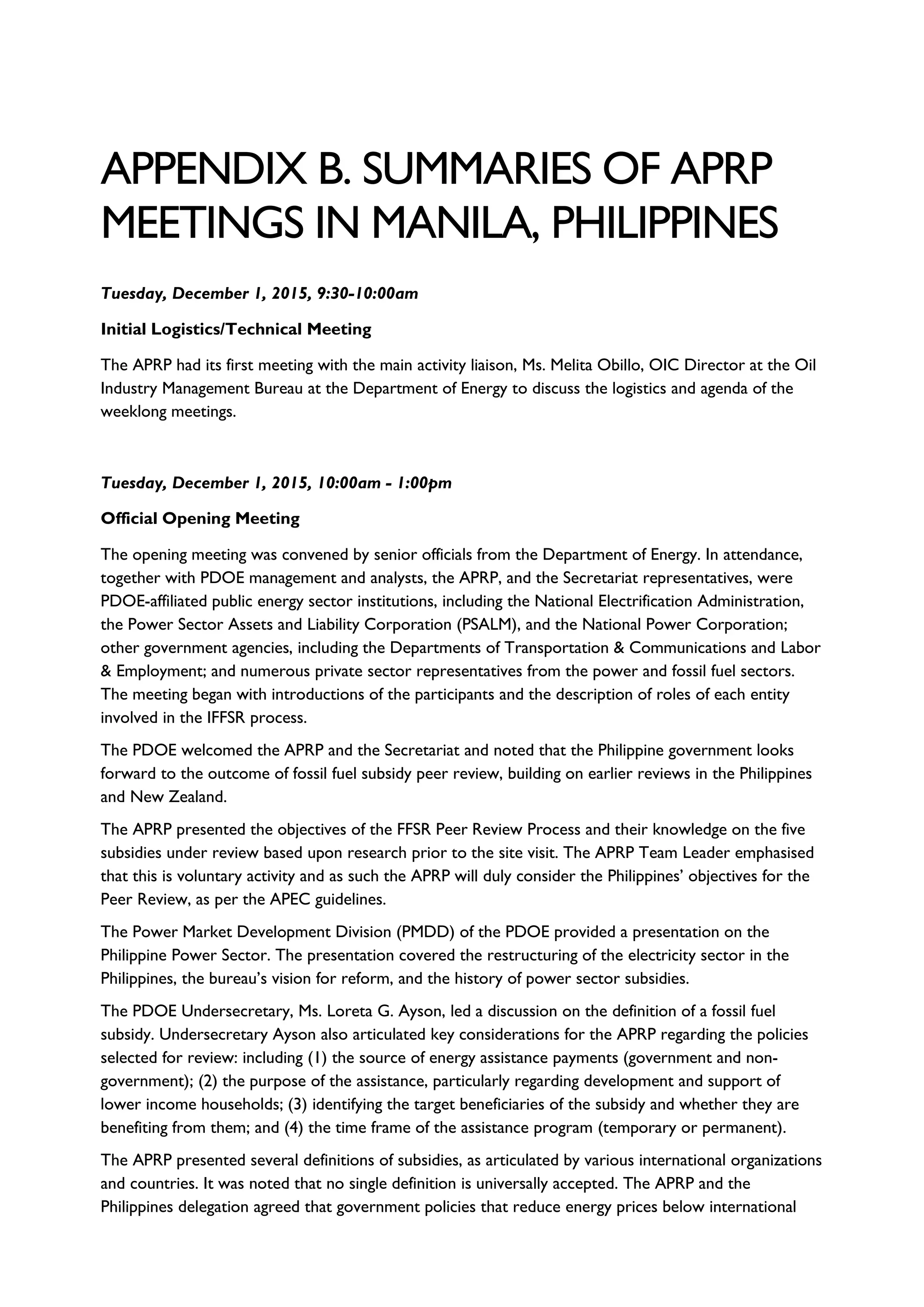 APPENDIX B. SUMMARIES OF APRP
MEETINGS IN MANILA, PHILIPPINES
Tuesday, December 1, 2015, 9:30-10:00am
Initial Logistics/Technical Meeting
The APRP had its first meeting with the main activity liaison, Ms. Melita Obillo, OIC Director at the Oil
Industry Management Bureau at the Department of Energy to discuss the logistics and agenda of the
weeklong meetings.
Tuesday, December 1, 2015, 10:00am - 1:00pm
Official Opening Meeting
The opening meeting was convened by senior officials from the Department of Energy. In attendance,
together with PDOE management and analysts, the APRP, and the Secretariat representatives, were
PDOE-affiliated public energy sector institutions, including the National Electrification Administration,
the Power Sector Assets and Liability Corporation (PSALM), and the National Power Corporation;
other government agencies, including the Departments of Transportation & Communications and Labor
& Employment; and numerous private sector representatives from the power and fossil fuel sectors.
The meeting began with introductions of the participants and the description of roles of each entity
involved in the IFFSR process.
The PDOE welcomed the APRP and the Secretariat and noted that the Philippine government looks
forward to the outcome of fossil fuel subsidy peer review, building on earlier reviews in the Philippines
and New Zealand.
The APRP presented the objectives of the FFSR Peer Review Process and their knowledge on the five
subsidies under review based upon research prior to the site visit. The APRP Team Leader emphasised
that this is voluntary activity and as such the APRP will duly consider the Philippines’ objectives for the
Peer Review, as per the APEC guidelines.
The Power Market Development Division (PMDD) of the PDOE provided a presentation on the
Philippine Power Sector. The presentation covered the restructuring of the electricity sector in the
Philippines, the bureau’s vision for reform, and the history of power sector subsidies.
The PDOE Undersecretary, Ms. Loreta G. Ayson, led a discussion on the definition of a fossil fuel
subsidy. Undersecretary Ayson also articulated key considerations for the APRP regarding the policies
selected for review: including (1) the source of energy assistance payments (government and non-
government); (2) the purpose of the assistance, particularly regarding development and support of
lower income households; (3) identifying the target beneficiaries of the subsidy and whether they are
benefiting from them; and (4) the time frame of the assistance program (temporary or permanent).
The APRP presented several definitions of subsidies, as articulated by various international organizations
and countries. It was noted that no single definition is universally accepted. The APRP and the
Philippines delegation agreed that government policies that reduce energy prices below international
 