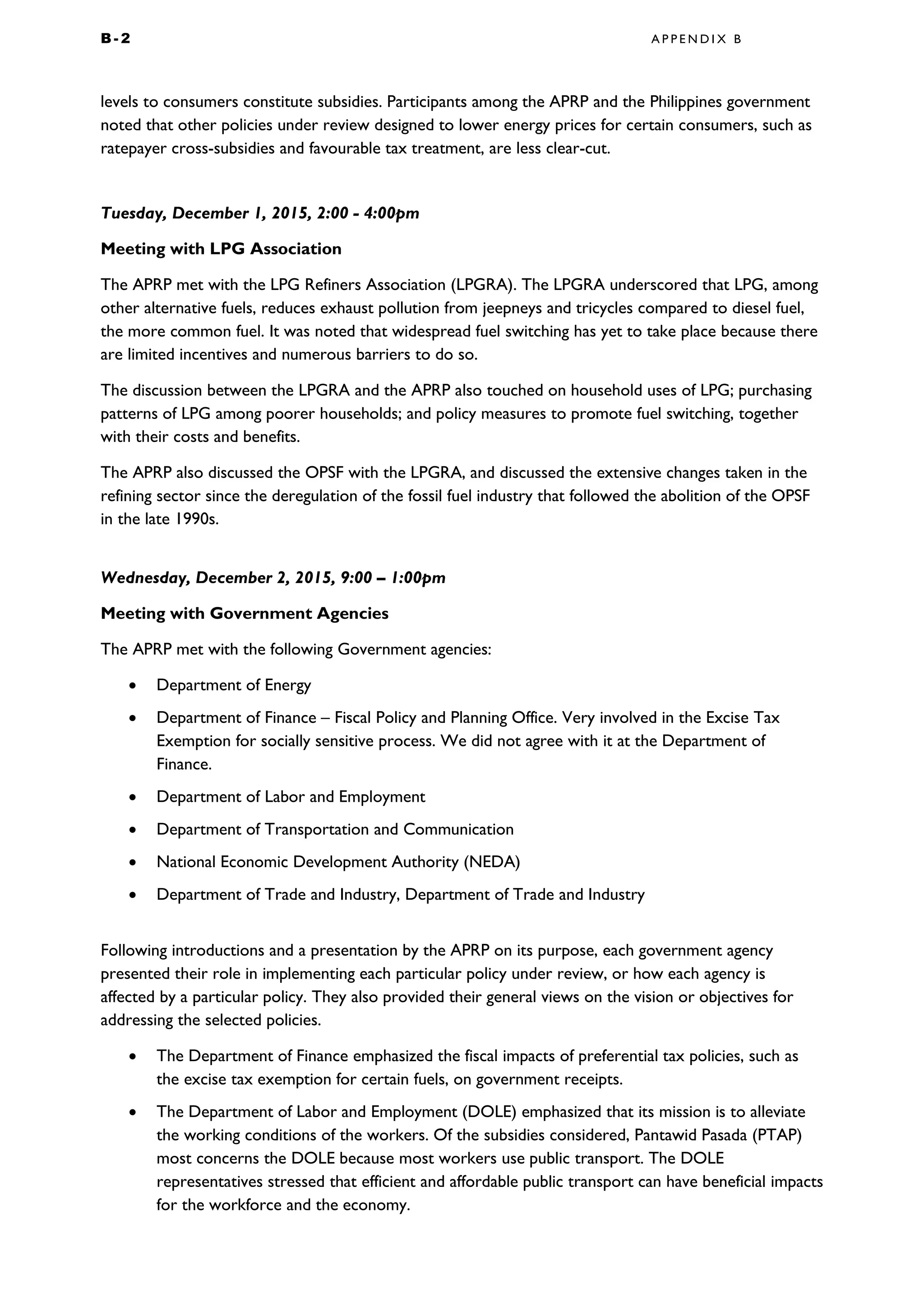 B - 2 A P P E N D I X B
levels to consumers constitute subsidies. Participants among the APRP and the Philippines government
noted that other policies under review designed to lower energy prices for certain consumers, such as
ratepayer cross-subsidies and favourable tax treatment, are less clear-cut.
Tuesday, December 1, 2015, 2:00 - 4:00pm
Meeting with LPG Association
The APRP met with the LPG Refiners Association (LPGRA). The LPGRA underscored that LPG, among
other alternative fuels, reduces exhaust pollution from jeepneys and tricycles compared to diesel fuel,
the more common fuel. It was noted that widespread fuel switching has yet to take place because there
are limited incentives and numerous barriers to do so.
The discussion between the LPGRA and the APRP also touched on household uses of LPG; purchasing
patterns of LPG among poorer households; and policy measures to promote fuel switching, together
with their costs and benefits.
The APRP also discussed the OPSF with the LPGRA, and discussed the extensive changes taken in the
refining sector since the deregulation of the fossil fuel industry that followed the abolition of the OPSF
in the late 1990s.
Wednesday, December 2, 2015, 9:00 – 1:00pm
Meeting with Government Agencies
The APRP met with the following Government agencies:
• Department of Energy
• Department of Finance – Fiscal Policy and Planning Office. Very involved in the Excise Tax
Exemption for socially sensitive process. We did not agree with it at the Department of
Finance.
• Department of Labor and Employment
• Department of Transportation and Communication
• National Economic Development Authority (NEDA)
• Department of Trade and Industry, Department of Trade and Industry
Following introductions and a presentation by the APRP on its purpose, each government agency
presented their role in implementing each particular policy under review, or how each agency is
affected by a particular policy. They also provided their general views on the vision or objectives for
addressing the selected policies.
• The Department of Finance emphasized the fiscal impacts of preferential tax policies, such as
the excise tax exemption for certain fuels, on government receipts.
• The Department of Labor and Employment (DOLE) emphasized that its mission is to alleviate
the working conditions of the workers. Of the subsidies considered, Pantawid Pasada (PTAP)
most concerns the DOLE because most workers use public transport. The DOLE
representatives stressed that efficient and affordable public transport can have beneficial impacts
for the workforce and the economy.
 