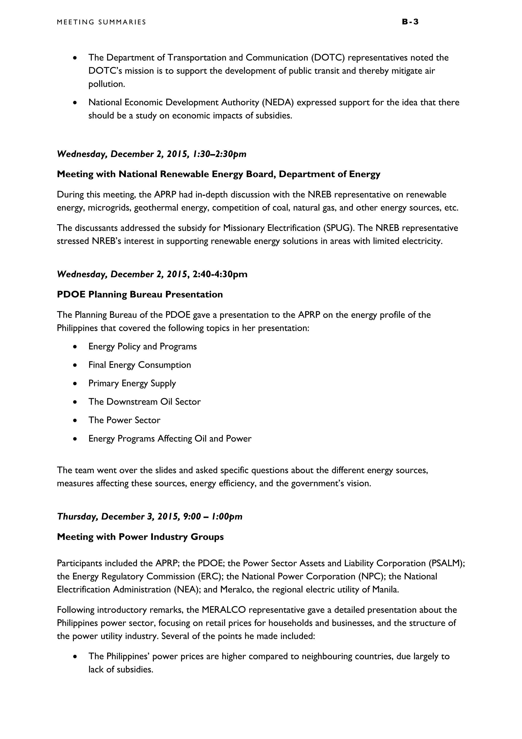 M E E T I N G S U M M A R I E S B - 3
• The Department of Transportation and Communication (DOTC) representatives noted the
DOTC’s mission is to support the development of public transit and thereby mitigate air
pollution.
• National Economic Development Authority (NEDA) expressed support for the idea that there
should be a study on economic impacts of subsidies.
Wednesday, December 2, 2015, 1:30–2:30pm
Meeting with National Renewable Energy Board, Department of Energy
During this meeting, the APRP had in-depth discussion with the NREB representative on renewable
energy, microgrids, geothermal energy, competition of coal, natural gas, and other energy sources, etc.
The discussants addressed the subsidy for Missionary Electrification (SPUG). The NREB representative
stressed NREB’s interest in supporting renewable energy solutions in areas with limited electricity.
Wednesday, December 2, 2015, 2:40-4:30pm
PDOE Planning Bureau Presentation
The Planning Bureau of the PDOE gave a presentation to the APRP on the energy profile of the
Philippines that covered the following topics in her presentation:
• Energy Policy and Programs
• Final Energy Consumption
• Primary Energy Supply
• The Downstream Oil Sector
• The Power Sector
• Energy Programs Affecting Oil and Power
The team went over the slides and asked specific questions about the different energy sources,
measures affecting these sources, energy efficiency, and the government’s vision.
Thursday, December 3, 2015, 9:00 – 1:00pm
Meeting with Power Industry Groups
Participants included the APRP; the PDOE; the Power Sector Assets and Liability Corporation (PSALM);
the Energy Regulatory Commission (ERC); the National Power Corporation (NPC); the National
Electrification Administration (NEA); and Meralco, the regional electric utility of Manila.
Following introductory remarks, the MERALCO representative gave a detailed presentation about the
Philippines power sector, focusing on retail prices for households and businesses, and the structure of
the power utility industry. Several of the points he made included:
• The Philippines’ power prices are higher compared to neighbouring countries, due largely to
lack of subsidies.
 