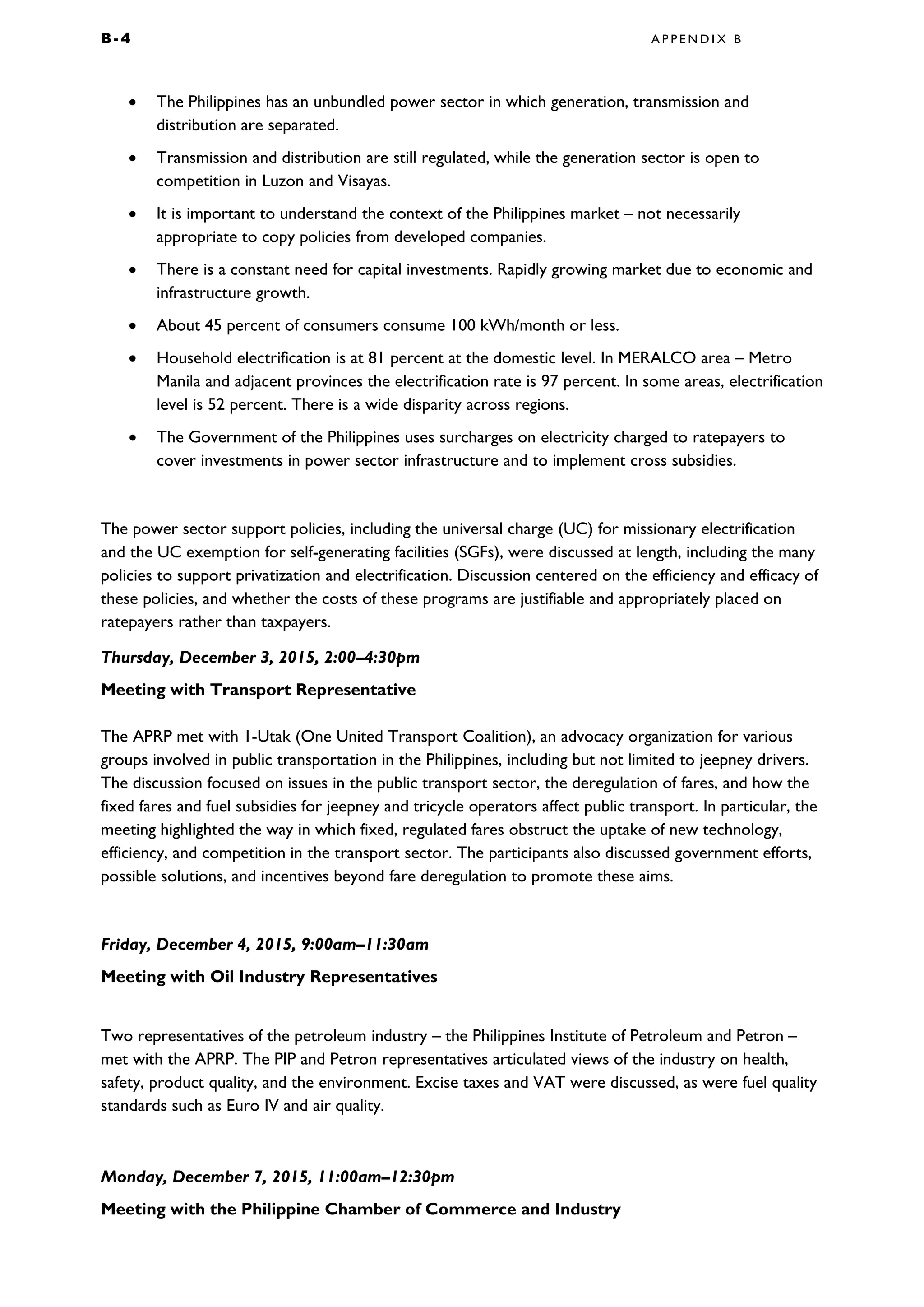 B - 4 A P P E N D I X B
• The Philippines has an unbundled power sector in which generation, transmission and
distribution are separated.
• Transmission and distribution are still regulated, while the generation sector is open to
competition in Luzon and Visayas.
• It is important to understand the context of the Philippines market – not necessarily
appropriate to copy policies from developed companies.
• There is a constant need for capital investments. Rapidly growing market due to economic and
infrastructure growth.
• About 45 percent of consumers consume 100 kWh/month or less.
• Household electrification is at 81 percent at the domestic level. In MERALCO area – Metro
Manila and adjacent provinces the electrification rate is 97 percent. In some areas, electrification
level is 52 percent. There is a wide disparity across regions.
• The Government of the Philippines uses surcharges on electricity charged to ratepayers to
cover investments in power sector infrastructure and to implement cross subsidies.
The power sector support policies, including the universal charge (UC) for missionary electrification
and the UC exemption for self-generating facilities (SGFs), were discussed at length, including the many
policies to support privatization and electrification. Discussion centered on the efficiency and efficacy of
these policies, and whether the costs of these programs are justifiable and appropriately placed on
ratepayers rather than taxpayers.
Thursday, December 3, 2015, 2:00–4:30pm
Meeting with Transport Representative
The APRP met with 1-Utak (One United Transport Coalition), an advocacy organization for various
groups involved in public transportation in the Philippines, including but not limited to jeepney drivers.
The discussion focused on issues in the public transport sector, the deregulation of fares, and how the
fixed fares and fuel subsidies for jeepney and tricycle operators affect public transport. In particular, the
meeting highlighted the way in which fixed, regulated fares obstruct the uptake of new technology,
efficiency, and competition in the transport sector. The participants also discussed government efforts,
possible solutions, and incentives beyond fare deregulation to promote these aims.
Friday, December 4, 2015, 9:00am–11:30am
Meeting with Oil Industry Representatives
Two representatives of the petroleum industry – the Philippines Institute of Petroleum and Petron –
met with the APRP. The PIP and Petron representatives articulated views of the industry on health,
safety, product quality, and the environment. Excise taxes and VAT were discussed, as were fuel quality
standards such as Euro IV and air quality.
Monday, December 7, 2015, 11:00am–12:30pm
Meeting with the Philippine Chamber of Commerce and Industry
 