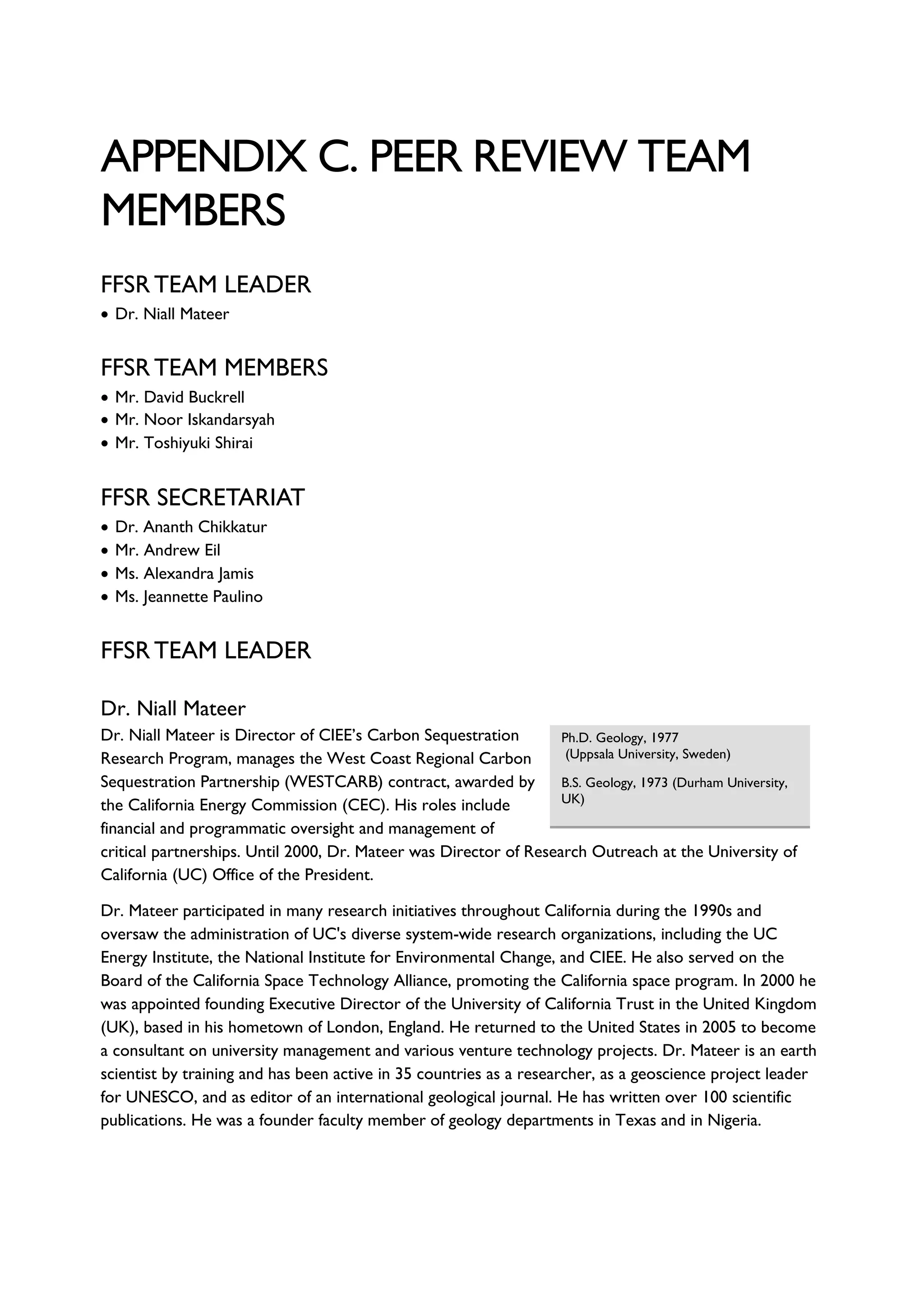 APPENDIX C. PEER REVIEW TEAM
MEMBERS
FFSR TEAM LEADER
• Dr. Niall Mateer
FFSR TEAM MEMBERS
• Mr. David Buckrell
• Mr. Noor Iskandarsyah
• Mr. Toshiyuki Shirai
FFSR SECRETARIAT
• Dr. Ananth Chikkatur
• Mr. Andrew Eil
• Ms. Alexandra Jamis
• Ms. Jeannette Paulino
FFSR TEAM LEADER
Dr. Niall Mateer
Dr. Niall Mateer is Director of CIEE’s Carbon Sequestration
Research Program, manages the West Coast Regional Carbon
Sequestration Partnership (WESTCARB) contract, awarded by
the California Energy Commission (CEC). His roles include
financial and programmatic oversight and management of
critical partnerships. Until 2000, Dr. Mateer was Director of Research Outreach at the University of
California (UC) Office of the President.
Dr. Mateer participated in many research initiatives throughout California during the 1990s and
oversaw the administration of UC's diverse system-wide research organizations, including the UC
Energy Institute, the National Institute for Environmental Change, and CIEE. He also served on the
Board of the California Space Technology Alliance, promoting the California space program. In 2000 he
was appointed founding Executive Director of the University of California Trust in the United Kingdom
(UK), based in his hometown of London, England. He returned to the United States in 2005 to become
a consultant on university management and various venture technology projects. Dr. Mateer is an earth
scientist by training and has been active in 35 countries as a researcher, as a geoscience project leader
for UNESCO, and as editor of an international geological journal. He has written over 100 scientific
publications. He was a founder faculty member of geology departments in Texas and in Nigeria.
Ph.D. Geology, 1977
(Uppsala University, Sweden)
B.S. Geology, 1973 (Durham University,
UK)
 