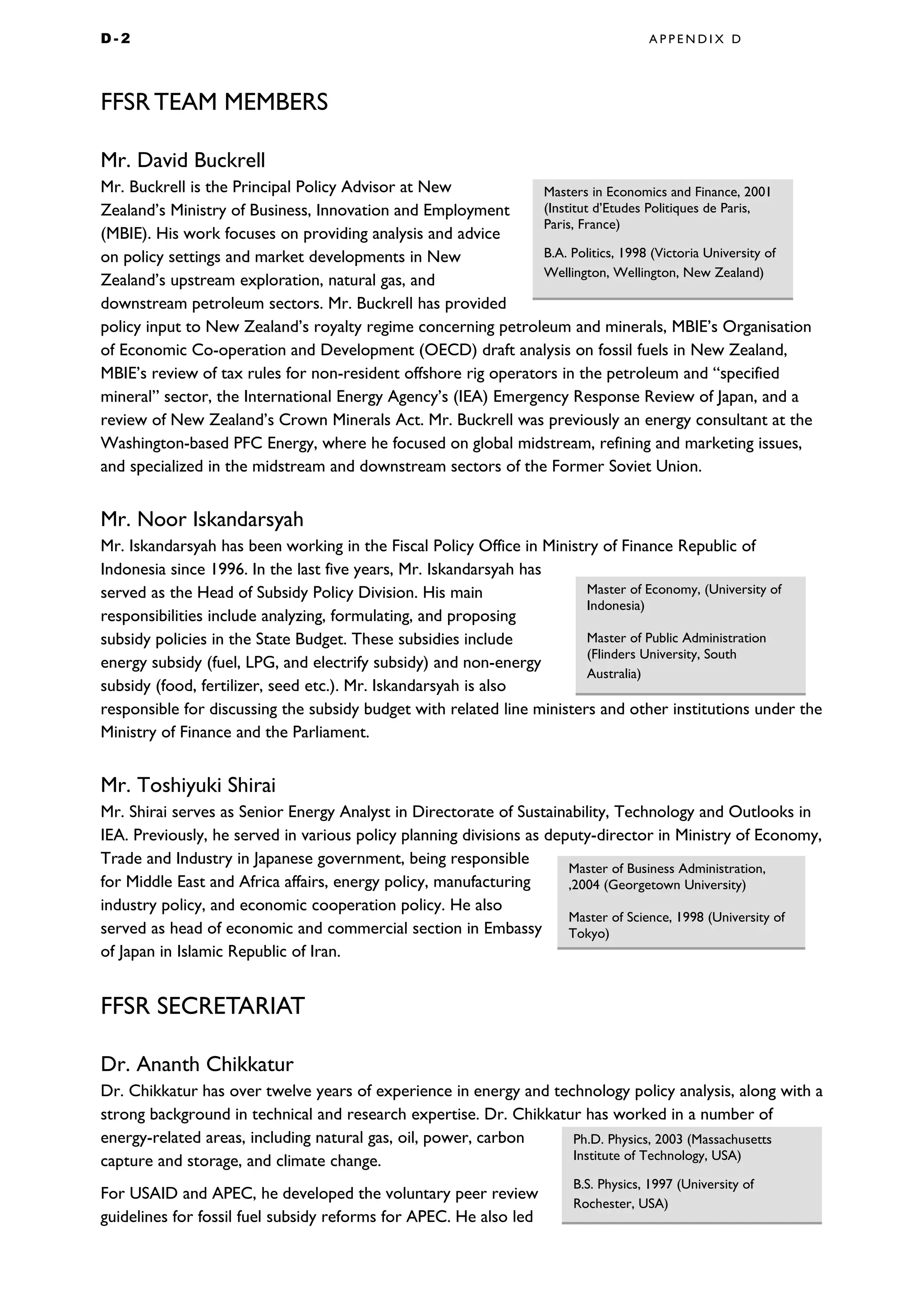 D - 2 A P P E N D I X D
FFSR TEAM MEMBERS
Mr. David Buckrell
Mr. Buckrell is the Principal Policy Advisor at New
Zealand’s Ministry of Business, Innovation and Employment
(MBIE). His work focuses on providing analysis and advice
on policy settings and market developments in New
Zealand’s upstream exploration, natural gas, and
downstream petroleum sectors. Mr. Buckrell has provided
policy input to New Zealand’s royalty regime concerning petroleum and minerals, MBIE’s Organisation
of Economic Co-operation and Development (OECD) draft analysis on fossil fuels in New Zealand,
MBIE’s review of tax rules for non-resident offshore rig operators in the petroleum and “specified
mineral” sector, the International Energy Agency’s (IEA) Emergency Response Review of Japan, and a
review of New Zealand’s Crown Minerals Act. Mr. Buckrell was previously an energy consultant at the
Washington-based PFC Energy, where he focused on global midstream, refining and marketing issues,
and specialized in the midstream and downstream sectors of the Former Soviet Union.
Mr. Noor Iskandarsyah
Mr. Iskandarsyah has been working in the Fiscal Policy Office in Ministry of Finance Republic of
Indonesia since 1996. In the last five years, Mr. Iskandarsyah has
served as the Head of Subsidy Policy Division. His main
responsibilities include analyzing, formulating, and proposing
subsidy policies in the State Budget. These subsidies include
energy subsidy (fuel, LPG, and electrify subsidy) and non-energy
subsidy (food, fertilizer, seed etc.). Mr. Iskandarsyah is also
responsible for discussing the subsidy budget with related line ministers and other institutions under the
Ministry of Finance and the Parliament.
Mr. Toshiyuki Shirai
Mr. Shirai serves as Senior Energy Analyst in Directorate of Sustainability, Technology and Outlooks in
IEA. Previously, he served in various policy planning divisions as deputy-director in Ministry of Economy,
Trade and Industry in Japanese government, being responsible
for Middle East and Africa affairs, energy policy, manufacturing
industry policy, and economic cooperation policy. He also
served as head of economic and commercial section in Embassy
of Japan in Islamic Republic of Iran.
FFSR SECRETARIAT
Dr. Ananth Chikkatur
Dr. Chikkatur has over twelve years of experience in energy and technology policy analysis, along with a
strong background in technical and research expertise. Dr. Chikkatur has worked in a number of
energy-related areas, including natural gas, oil, power, carbon
capture and storage, and climate change.
For USAID and APEC, he developed the voluntary peer review
guidelines for fossil fuel subsidy reforms for APEC. He also led
Masters in Economics and Finance, 2001
(Institut d’Etudes Politiques de Paris,
Paris, France)
B.A. Politics, 1998 (Victoria University of
Wellington, Wellington, New Zealand)
Ph.D. Physics, 2003 (Massachusetts
Institute of Technology, USA)
B.S. Physics, 1997 (University of
Rochester, USA)
Master of Business Administration,
,2004 (Georgetown University)
Master of Science, 1998 (University of
Tokyo)
Master of Economy, (University of
Indonesia)
Master of Public Administration
(Flinders University, South
Australia)
 