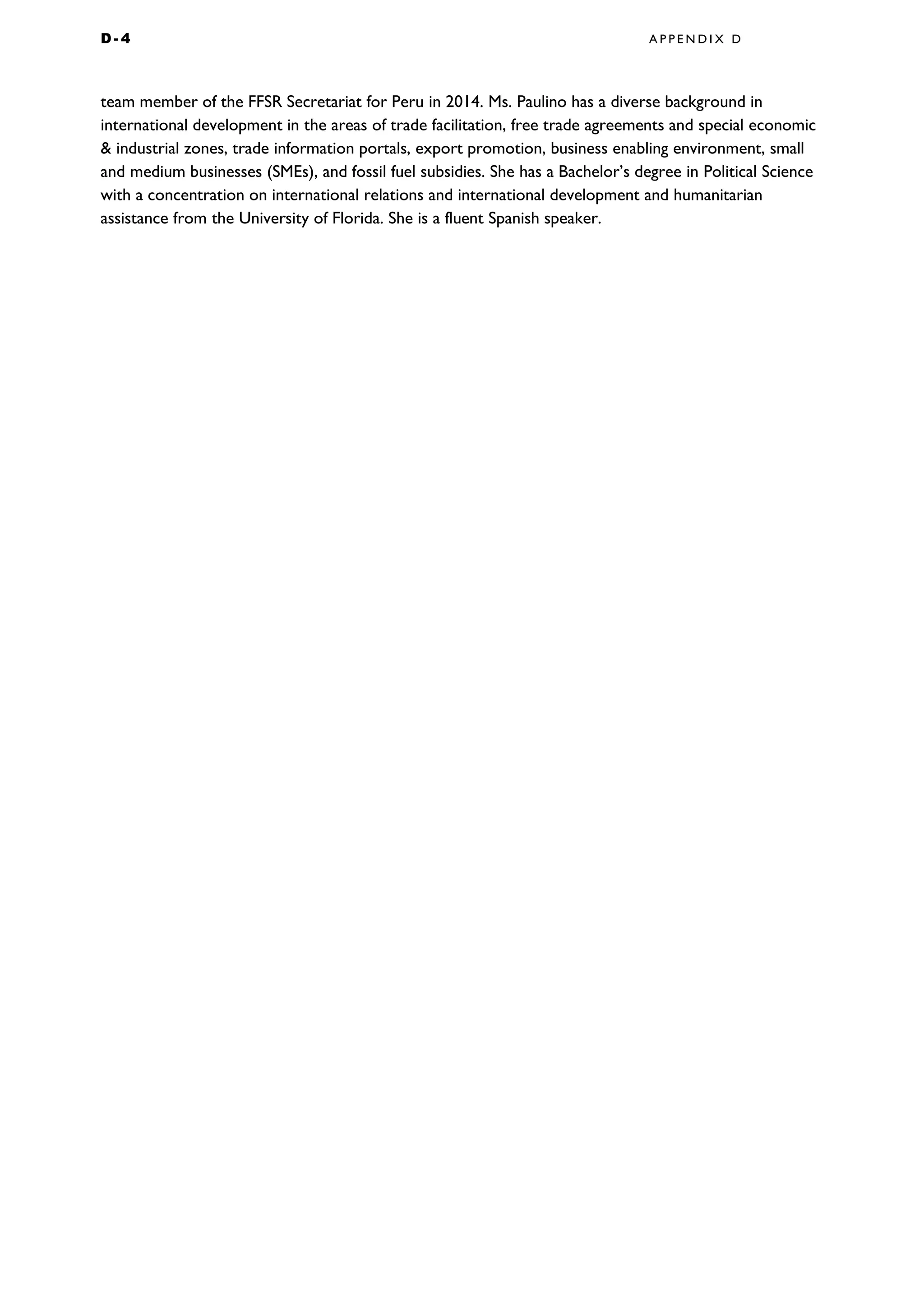 D - 4 A P P E N D I X D
team member of the FFSR Secretariat for Peru in 2014. Ms. Paulino has a diverse background in
international development in the areas of trade facilitation, free trade agreements and special economic
& industrial zones, trade information portals, export promotion, business enabling environment, small
and medium businesses (SMEs), and fossil fuel subsidies. She has a Bachelor’s degree in Political Science
with a concentration on international relations and international development and humanitarian
assistance from the University of Florida. She is a fluent Spanish speaker.
 