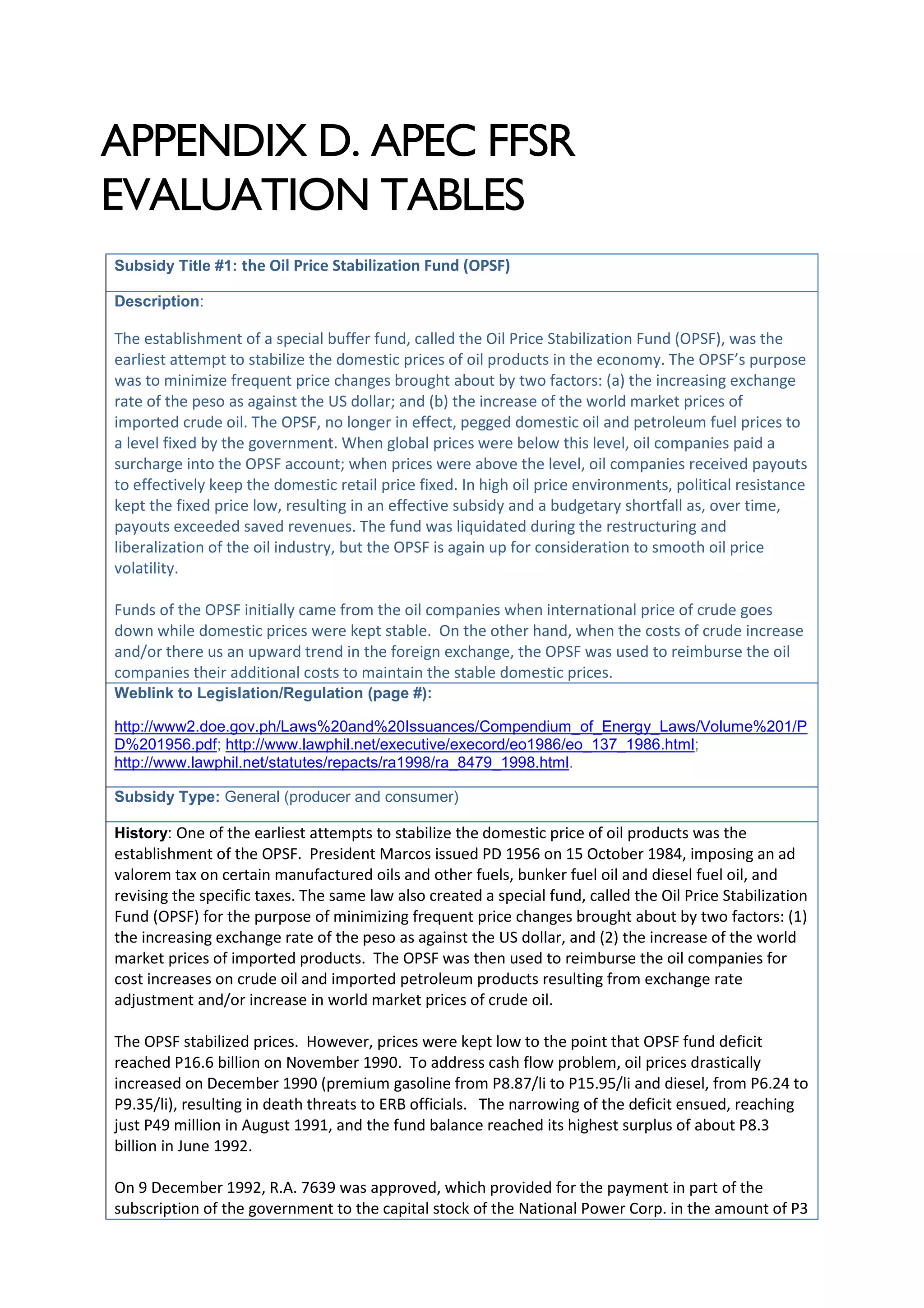APPENDIX D. APEC FFSR
EVALUATION TABLES
Subsidy Title #1: the Oil Price Stabilization Fund (OPSF)
Description:
The establishment of a special buffer fund, called the Oil Price Stabilization Fund (OPSF), was the
earliest attempt to stabilize the domestic prices of oil products in the economy. The OPSF’s purpose
was to minimize frequent price changes brought about by two factors: (a) the increasing exchange
rate of the peso as against the US dollar; and (b) the increase of the world market prices of
imported crude oil. The OPSF, no longer in effect, pegged domestic oil and petroleum fuel prices to
a level fixed by the government. When global prices were below this level, oil companies paid a
surcharge into the OPSF account; when prices were above the level, oil companies received payouts
to effectively keep the domestic retail price fixed. In high oil price environments, political resistance
kept the fixed price low, resulting in an effective subsidy and a budgetary shortfall as, over time,
payouts exceeded saved revenues. The fund was liquidated during the restructuring and
liberalization of the oil industry, but the OPSF is again up for consideration to smooth oil price
volatility.
Funds of the OPSF initially came from the oil companies when international price of crude goes
down while domestic prices were kept stable. On the other hand, when the costs of crude increase
and/or there us an upward trend in the foreign exchange, the OPSF was used to reimburse the oil
companies their additional costs to maintain the stable domestic prices.
Weblink to Legislation/Regulation (page #):
http://www2.doe.gov.ph/Laws%20and%20Issuances/Compendium_of_Energy_Laws/Volume%201/P
D%201956.pdf; http://www.lawphil.net/executive/execord/eo1986/eo_137_1986.html;
http://www.lawphil.net/statutes/repacts/ra1998/ra_8479_1998.html.
Subsidy Type: General (producer and consumer)
History: One of the earliest attempts to stabilize the domestic price of oil products was the
establishment of the OPSF. President Marcos issued PD 1956 on 15 October 1984, imposing an ad
valorem tax on certain manufactured oils and other fuels, bunker fuel oil and diesel fuel oil, and
revising the specific taxes. The same law also created a special fund, called the Oil Price Stabilization
Fund (OPSF) for the purpose of minimizing frequent price changes brought about by two factors: (1)
the increasing exchange rate of the peso as against the US dollar, and (2) the increase of the world
market prices of imported products. The OPSF was then used to reimburse the oil companies for
cost increases on crude oil and imported petroleum products resulting from exchange rate
adjustment and/or increase in world market prices of crude oil.
The OPSF stabilized prices. However, prices were kept low to the point that OPSF fund deficit
reached P16.6 billion on November 1990. To address cash flow problem, oil prices drastically
increased on December 1990 (premium gasoline from P8.87/li to P15.95/li and diesel, from P6.24 to
P9.35/li), resulting in death threats to ERB officials. The narrowing of the deficit ensued, reaching
just P49 million in August 1991, and the fund balance reached its highest surplus of about P8.3
billion in June 1992.
On 9 December 1992, R.A. 7639 was approved, which provided for the payment in part of the
subscription of the government to the capital stock of the National Power Corp. in the amount of P3
 