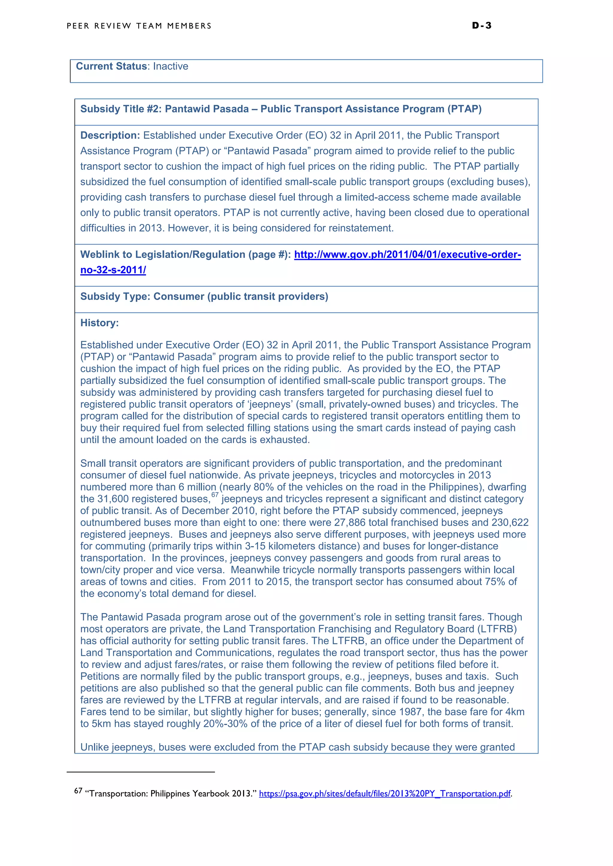 P E E R R E V I E W T E A M M E M B E R S D - 3
Current Status: Inactive
Subsidy Title #2: Pantawid Pasada – Public Transport Assistance Program (PTAP)
Description: Established under Executive Order (EO) 32 in April 2011, the Public Transport
Assistance Program (PTAP) or “Pantawid Pasada” program aimed to provide relief to the public
transport sector to cushion the impact of high fuel prices on the riding public. The PTAP partially
subsidized the fuel consumption of identified small-scale public transport groups (excluding buses),
providing cash transfers to purchase diesel fuel through a limited-access scheme made available
only to public transit operators. PTAP is not currently active, having been closed due to operational
difficulties in 2013. However, it is being considered for reinstatement.
Weblink to Legislation/Regulation (page #): http://www.gov.ph/2011/04/01/executive-order-
no-32-s-2011/
Subsidy Type: Consumer (public transit providers)
History:
Established under Executive Order (EO) 32 in April 2011, the Public Transport Assistance Program
(PTAP) or “Pantawid Pasada” program aims to provide relief to the public transport sector to
cushion the impact of high fuel prices on the riding public. As provided by the EO, the PTAP
partially subsidized the fuel consumption of identified small-scale public transport groups. The
subsidy was administered by providing cash transfers targeted for purchasing diesel fuel to
registered public transit operators of ‘jeepneys’ (small, privately-owned buses) and tricycles. The
program called for the distribution of special cards to registered transit operators entitling them to
buy their required fuel from selected filling stations using the smart cards instead of paying cash
until the amount loaded on the cards is exhausted.
Small transit operators are significant providers of public transportation, and the predominant
consumer of diesel fuel nationwide. As private jeepneys, tricycles and motorcycles in 2013
numbered more than 6 million (nearly 80% of the vehicles on the road in the Philippines), dwarfing
the 31,600 registered buses,
67
jeepneys and tricycles represent a significant and distinct category
of public transit. As of December 2010, right before the PTAP subsidy commenced, jeepneys
outnumbered buses more than eight to one: there were 27,886 total franchised buses and 230,622
registered jeepneys. Buses and jeepneys also serve different purposes, with jeepneys used more
for commuting (primarily trips within 3-15 kilometers distance) and buses for longer-distance
transportation. In the provinces, jeepneys convey passengers and goods from rural areas to
town/city proper and vice versa. Meanwhile tricycle normally transports passengers within local
areas of towns and cities. From 2011 to 2015, the transport sector has consumed about 75% of
the economy’s total demand for diesel.
The Pantawid Pasada program arose out of the government’s role in setting transit fares. Though
most operators are private, the Land Transportation Franchising and Regulatory Board (LTFRB)
has official authority for setting public transit fares. The LTFRB, an office under the Department of
Land Transportation and Communications, regulates the road transport sector, thus has the power
to review and adjust fares/rates, or raise them following the review of petitions filed before it.
Petitions are normally filed by the public transport groups, e.g., jeepneys, buses and taxis. Such
petitions are also published so that the general public can file comments. Both bus and jeepney
fares are reviewed by the LTFRB at regular intervals, and are raised if found to be reasonable.
Fares tend to be similar, but slightly higher for buses; generally, since 1987, the base fare for 4km
to 5km has stayed roughly 20%-30% of the price of a liter of diesel fuel for both forms of transit.
Unlike jeepneys, buses were excluded from the PTAP cash subsidy because they were granted
67 “Transportation: Philippines Yearbook 2013.” https://psa.gov.ph/sites/default/files/2013%20PY_Transportation.pdf.
 