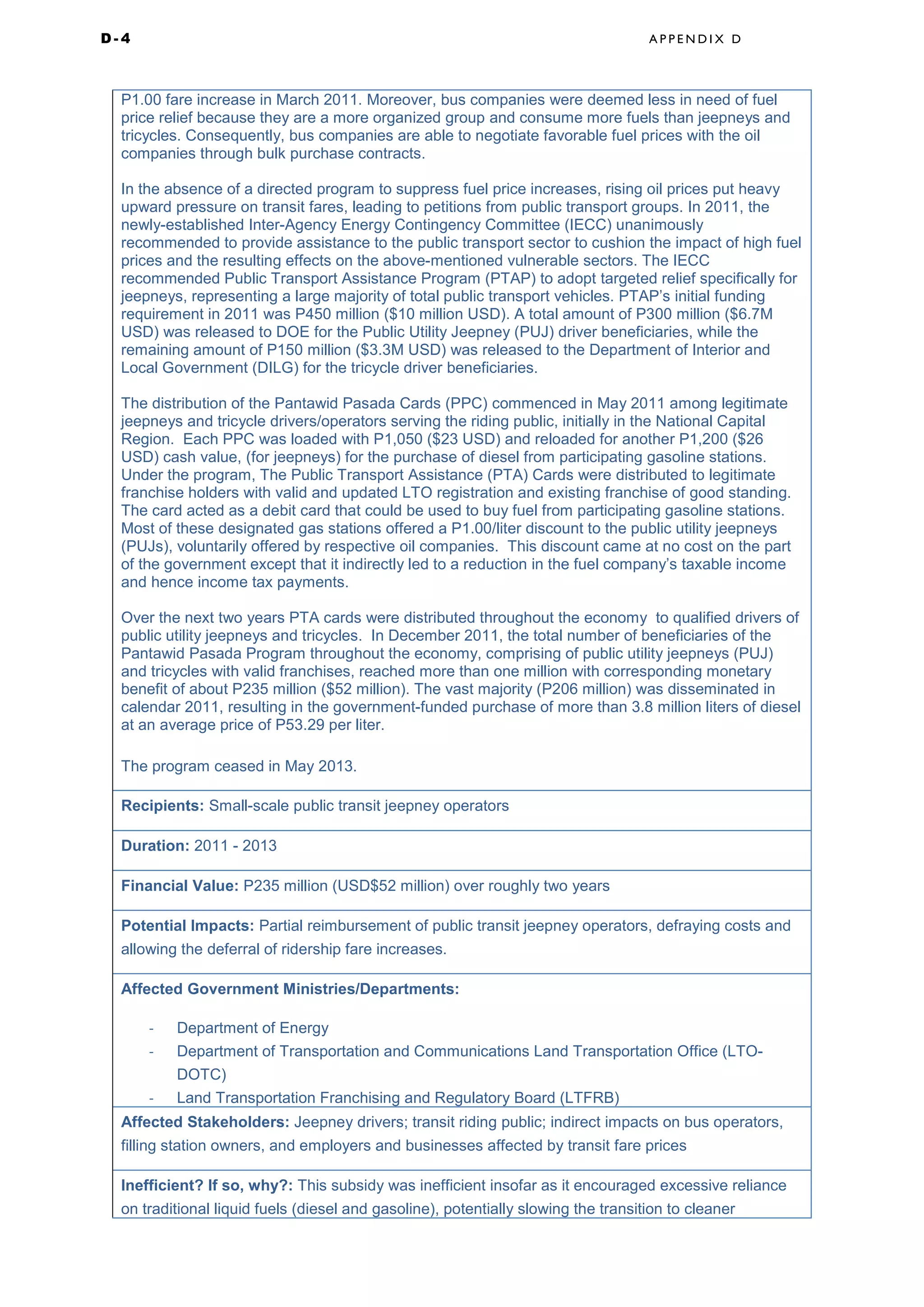 D - 4 A P P E N D I X D
P1.00 fare increase in March 2011. Moreover, bus companies were deemed less in need of fuel
price relief because they are a more organized group and consume more fuels than jeepneys and
tricycles. Consequently, bus companies are able to negotiate favorable fuel prices with the oil
companies through bulk purchase contracts.
In the absence of a directed program to suppress fuel price increases, rising oil prices put heavy
upward pressure on transit fares, leading to petitions from public transport groups. In 2011, the
newly-established Inter-Agency Energy Contingency Committee (IECC) unanimously
recommended to provide assistance to the public transport sector to cushion the impact of high fuel
prices and the resulting effects on the above-mentioned vulnerable sectors. The IECC
recommended Public Transport Assistance Program (PTAP) to adopt targeted relief specifically for
jeepneys, representing a large majority of total public transport vehicles. PTAP’s initial funding
requirement in 2011 was P450 million ($10 million USD). A total amount of P300 million ($6.7M
USD) was released to DOE for the Public Utility Jeepney (PUJ) driver beneficiaries, while the
remaining amount of P150 million ($3.3M USD) was released to the Department of Interior and
Local Government (DILG) for the tricycle driver beneficiaries.
The distribution of the Pantawid Pasada Cards (PPC) commenced in May 2011 among legitimate
jeepneys and tricycle drivers/operators serving the riding public, initially in the National Capital
Region. Each PPC was loaded with P1,050 ($23 USD) and reloaded for another P1,200 ($26
USD) cash value, (for jeepneys) for the purchase of diesel from participating gasoline stations.
Under the program, The Public Transport Assistance (PTA) Cards were distributed to legitimate
franchise holders with valid and updated LTO registration and existing franchise of good standing.
The card acted as a debit card that could be used to buy fuel from participating gasoline stations.
Most of these designated gas stations offered a P1.00/liter discount to the public utility jeepneys
(PUJs), voluntarily offered by respective oil companies. This discount came at no cost on the part
of the government except that it indirectly led to a reduction in the fuel company’s taxable income
and hence income tax payments.
Over the next two years PTA cards were distributed throughout the economy to qualified drivers of
public utility jeepneys and tricycles. In December 2011, the total number of beneficiaries of the
Pantawid Pasada Program throughout the economy, comprising of public utility jeepneys (PUJ)
and tricycles with valid franchises, reached more than one million with corresponding monetary
benefit of about P235 million ($52 million). The vast majority (P206 million) was disseminated in
calendar 2011, resulting in the government-funded purchase of more than 3.8 million liters of diesel
at an average price of P53.29 per liter.
The program ceased in May 2013.
Recipients: Small-scale public transit jeepney operators
Duration: 2011 - 2013
Financial Value: P235 million (USD$52 million) over roughly two years
Potential Impacts: Partial reimbursement of public transit jeepney operators, defraying costs and
allowing the deferral of ridership fare increases.
Affected Government Ministries/Departments:
- Department of Energy
- Department of Transportation and Communications Land Transportation Office (LTO-
DOTC)
- Land Transportation Franchising and Regulatory Board (LTFRB)
Affected Stakeholders: Jeepney drivers; transit riding public; indirect impacts on bus operators,
filling station owners, and employers and businesses affected by transit fare prices
Inefficient? If so, why?: This subsidy was inefficient insofar as it encouraged excessive reliance
on traditional liquid fuels (diesel and gasoline), potentially slowing the transition to cleaner
 