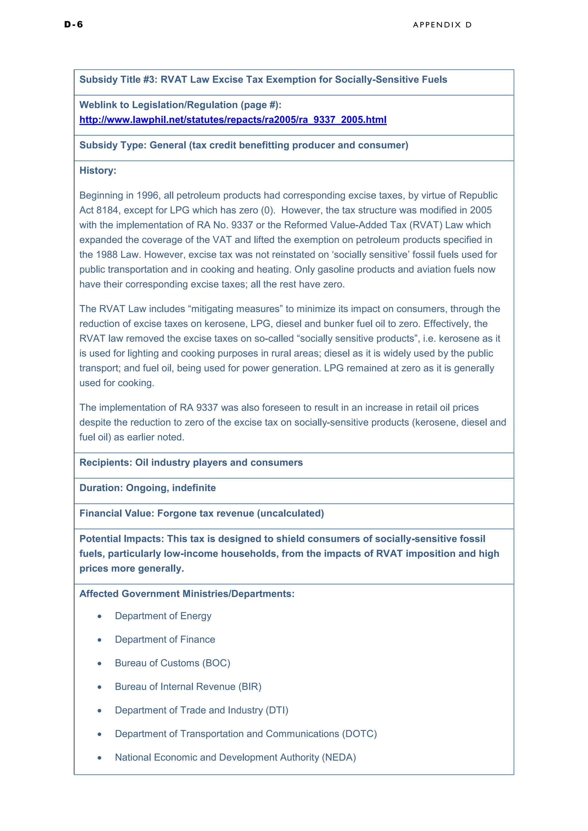 D - 6 A P P E N D I X D
Subsidy Title #3: RVAT Law Excise Tax Exemption for Socially-Sensitive Fuels
Weblink to Legislation/Regulation (page #):
http://www.lawphil.net/statutes/repacts/ra2005/ra_9337_2005.html
Subsidy Type: General (tax credit benefitting producer and consumer)
History:
Beginning in 1996, all petroleum products had corresponding excise taxes, by virtue of Republic
Act 8184, except for LPG which has zero (0). However, the tax structure was modified in 2005
with the implementation of RA No. 9337 or the Reformed Value-Added Tax (RVAT) Law which
expanded the coverage of the VAT and lifted the exemption on petroleum products specified in
the 1988 Law. However, excise tax was not reinstated on ‘socially sensitive’ fossil fuels used for
public transportation and in cooking and heating. Only gasoline products and aviation fuels now
have their corresponding excise taxes; all the rest have zero.
The RVAT Law includes “mitigating measures” to minimize its impact on consumers, through the
reduction of excise taxes on kerosene, LPG, diesel and bunker fuel oil to zero. Effectively, the
RVAT law removed the excise taxes on so-called “socially sensitive products”, i.e. kerosene as it
is used for lighting and cooking purposes in rural areas; diesel as it is widely used by the public
transport; and fuel oil, being used for power generation. LPG remained at zero as it is generally
used for cooking.
The implementation of RA 9337 was also foreseen to result in an increase in retail oil prices
despite the reduction to zero of the excise tax on socially-sensitive products (kerosene, diesel and
fuel oil) as earlier noted.
Recipients: Oil industry players and consumers
Duration: Ongoing, indefinite
Financial Value: Forgone tax revenue (uncalculated)
Potential Impacts: This tax is designed to shield consumers of socially-sensitive fossil
fuels, particularly low-income households, from the impacts of RVAT imposition and high
prices more generally.
Affected Government Ministries/Departments:
• Department of Energy
• Department of Finance
• Bureau of Customs (BOC)
• Bureau of Internal Revenue (BIR)
• Department of Trade and Industry (DTI)
• Department of Transportation and Communications (DOTC)
• National Economic and Development Authority (NEDA)
 