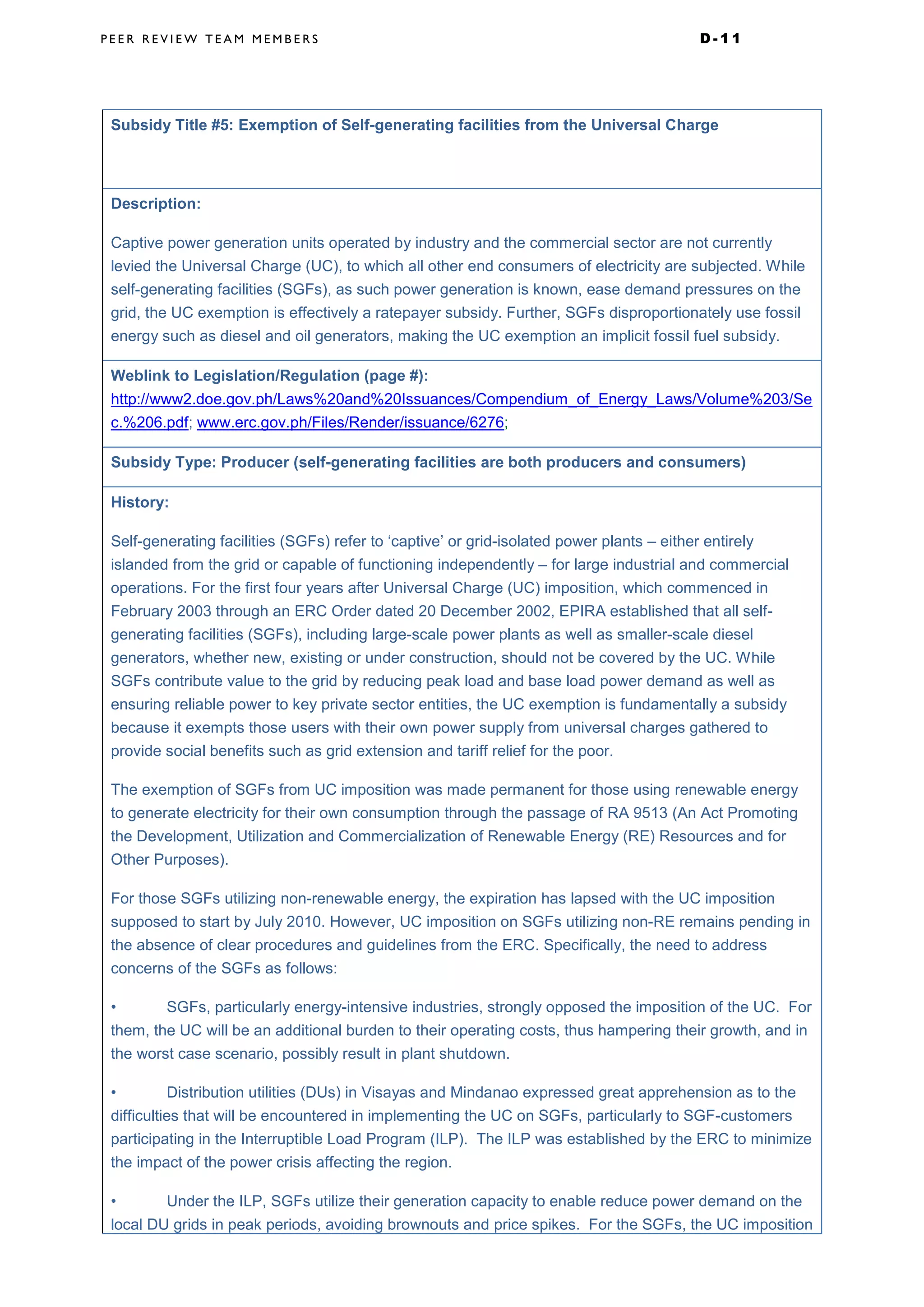 P E E R R E V I E W T E A M M E M B E R S D - 1 1
Subsidy Title #5: Exemption of Self-generating facilities from the Universal Charge
Description:
Captive power generation units operated by industry and the commercial sector are not currently
levied the Universal Charge (UC), to which all other end consumers of electricity are subjected. While
self-generating facilities (SGFs), as such power generation is known, ease demand pressures on the
grid, the UC exemption is effectively a ratepayer subsidy. Further, SGFs disproportionately use fossil
energy such as diesel and oil generators, making the UC exemption an implicit fossil fuel subsidy.
Weblink to Legislation/Regulation (page #):
http://www2.doe.gov.ph/Laws%20and%20Issuances/Compendium_of_Energy_Laws/Volume%203/Se
c.%206.pdf; www.erc.gov.ph/Files/Render/issuance/6276;
Subsidy Type: Producer (self-generating facilities are both producers and consumers)
History:
Self-generating facilities (SGFs) refer to ‘captive’ or grid-isolated power plants – either entirely
islanded from the grid or capable of functioning independently – for large industrial and commercial
operations. For the first four years after Universal Charge (UC) imposition, which commenced in
February 2003 through an ERC Order dated 20 December 2002, EPIRA established that all self-
generating facilities (SGFs), including large-scale power plants as well as smaller-scale diesel
generators, whether new, existing or under construction, should not be covered by the UC. While
SGFs contribute value to the grid by reducing peak load and base load power demand as well as
ensuring reliable power to key private sector entities, the UC exemption is fundamentally a subsidy
because it exempts those users with their own power supply from universal charges gathered to
provide social benefits such as grid extension and tariff relief for the poor.
The exemption of SGFs from UC imposition was made permanent for those using renewable energy
to generate electricity for their own consumption through the passage of RA 9513 (An Act Promoting
the Development, Utilization and Commercialization of Renewable Energy (RE) Resources and for
Other Purposes).
For those SGFs utilizing non-renewable energy, the expiration has lapsed with the UC imposition
supposed to start by July 2010. However, UC imposition on SGFs utilizing non-RE remains pending in
the absence of clear procedures and guidelines from the ERC. Specifically, the need to address
concerns of the SGFs as follows:
• SGFs, particularly energy-intensive industries, strongly opposed the imposition of the UC. For
them, the UC will be an additional burden to their operating costs, thus hampering their growth, and in
the worst case scenario, possibly result in plant shutdown.
• Distribution utilities (DUs) in Visayas and Mindanao expressed great apprehension as to the
difficulties that will be encountered in implementing the UC on SGFs, particularly to SGF-customers
participating in the Interruptible Load Program (ILP). The ILP was established by the ERC to minimize
the impact of the power crisis affecting the region.
• Under the ILP, SGFs utilize their generation capacity to enable reduce power demand on the
local DU grids in peak periods, avoiding brownouts and price spikes. For the SGFs, the UC imposition
 