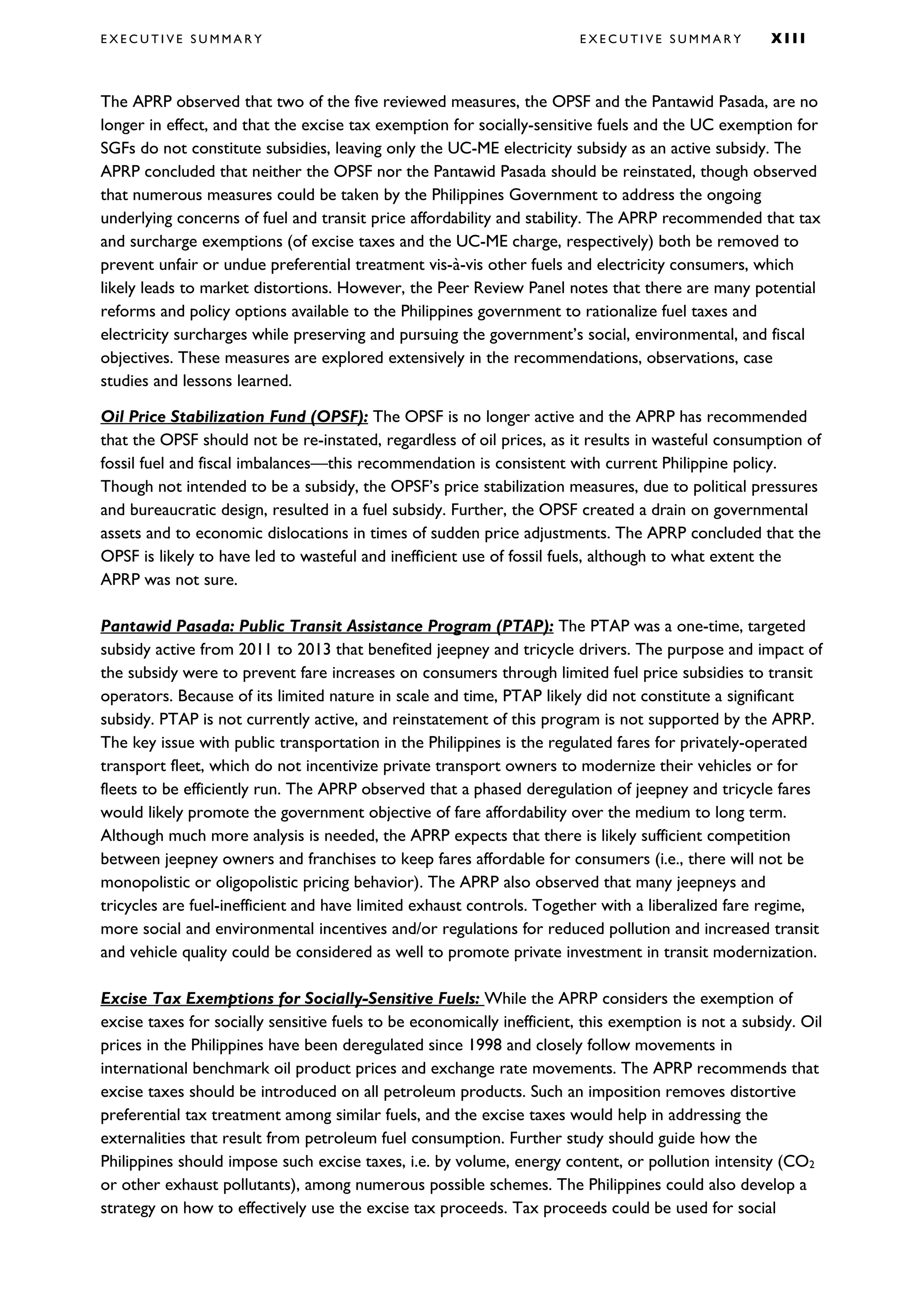 E X E C U T I V E S U M M A R Y E X E C U T I V E S U M M A R Y X I I I
The APRP observed that two of the five reviewed measures, the OPSF and the Pantawid Pasada, are no
longer in effect, and that the excise tax exemption for socially-sensitive fuels and the UC exemption for
SGFs do not constitute subsidies, leaving only the UC-ME electricity subsidy as an active subsidy. The
APRP concluded that neither the OPSF nor the Pantawid Pasada should be reinstated, though observed
that numerous measures could be taken by the Philippines Government to address the ongoing
underlying concerns of fuel and transit price affordability and stability. The APRP recommended that tax
and surcharge exemptions (of excise taxes and the UC-ME charge, respectively) both be removed to
prevent unfair or undue preferential treatment vis-à-vis other fuels and electricity consumers, which
likely leads to market distortions. However, the Peer Review Panel notes that there are many potential
reforms and policy options available to the Philippines government to rationalize fuel taxes and
electricity surcharges while preserving and pursuing the government’s social, environmental, and fiscal
objectives. These measures are explored extensively in the recommendations, observations, case
studies and lessons learned.
Oil Price Stabilization Fund (OPSF): The OPSF is no longer active and the APRP has recommended
that the OPSF should not be re-instated, regardless of oil prices, as it results in wasteful consumption of
fossil fuel and fiscal imbalances—this recommendation is consistent with current Philippine policy.
Though not intended to be a subsidy, the OPSF’s price stabilization measures, due to political pressures
and bureaucratic design, resulted in a fuel subsidy. Further, the OPSF created a drain on governmental
assets and to economic dislocations in times of sudden price adjustments. The APRP concluded that the
OPSF is likely to have led to wasteful and inefficient use of fossil fuels, although to what extent the
APRP was not sure.
Pantawid Pasada: Public Transit Assistance Program (PTAP): The PTAP was a one-time, targeted
subsidy active from 2011 to 2013 that benefited jeepney and tricycle drivers. The purpose and impact of
the subsidy were to prevent fare increases on consumers through limited fuel price subsidies to transit
operators. Because of its limited nature in scale and time, PTAP likely did not constitute a significant
subsidy. PTAP is not currently active, and reinstatement of this program is not supported by the APRP.
The key issue with public transportation in the Philippines is the regulated fares for privately-operated
transport fleet, which do not incentivize private transport owners to modernize their vehicles or for
fleets to be efficiently run. The APRP observed that a phased deregulation of jeepney and tricycle fares
would likely promote the government objective of fare affordability over the medium to long term.
Although much more analysis is needed, the APRP expects that there is likely sufficient competition
between jeepney owners and franchises to keep fares affordable for consumers (i.e., there will not be
monopolistic or oligopolistic pricing behavior). The APRP also observed that many jeepneys and
tricycles are fuel-inefficient and have limited exhaust controls. Together with a liberalized fare regime,
more social and environmental incentives and/or regulations for reduced pollution and increased transit
and vehicle quality could be considered as well to promote private investment in transit modernization.
Excise Tax Exemptions for Socially-Sensitive Fuels: While the APRP considers the exemption of
excise taxes for socially sensitive fuels to be economically inefficient, this exemption is not a subsidy. Oil
prices in the Philippines have been deregulated since 1998 and closely follow movements in
international benchmark oil product prices and exchange rate movements. The APRP recommends that
excise taxes should be introduced on all petroleum products. Such an imposition removes distortive
preferential tax treatment among similar fuels, and the excise taxes would help in addressing the
externalities that result from petroleum fuel consumption. Further study should guide how the
Philippines should impose such excise taxes, i.e. by volume, energy content, or pollution intensity (CO2
or other exhaust pollutants), among numerous possible schemes. The Philippines could also develop a
strategy on how to effectively use the excise tax proceeds. Tax proceeds could be used for social
 