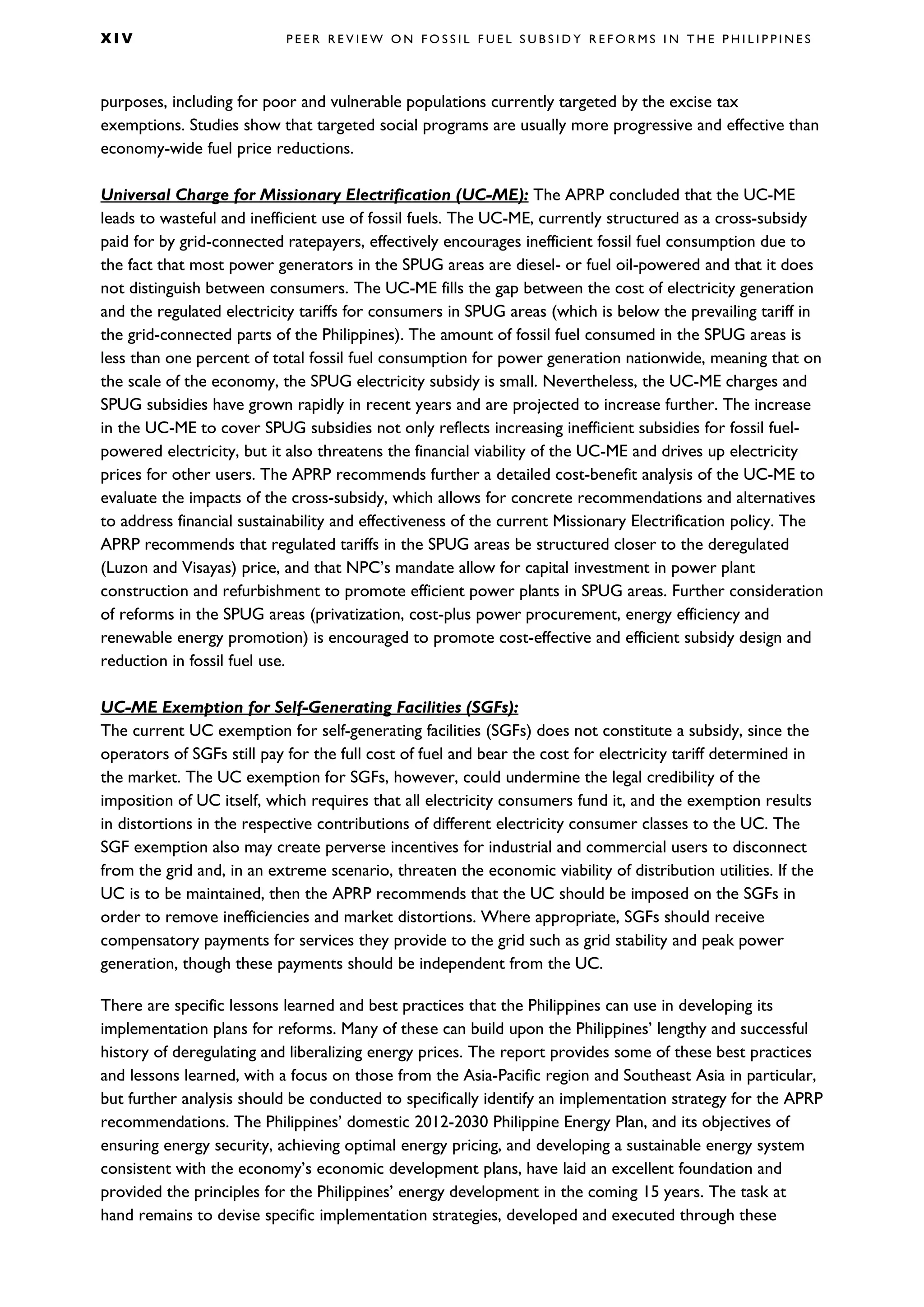 X I V P E E R R E V I E W O N F O S S I L F U E L S U B S I D Y R E F O R M S I N T H E P H I L I P P I N E S
purposes, including for poor and vulnerable populations currently targeted by the excise tax
exemptions. Studies show that targeted social programs are usually more progressive and effective than
economy-wide fuel price reductions.
Universal Charge for Missionary Electrification (UC-ME): The APRP concluded that the UC-ME
leads to wasteful and inefficient use of fossil fuels. The UC-ME, currently structured as a cross-subsidy
paid for by grid-connected ratepayers, effectively encourages inefficient fossil fuel consumption due to
the fact that most power generators in the SPUG areas are diesel- or fuel oil-powered and that it does
not distinguish between consumers. The UC-ME fills the gap between the cost of electricity generation
and the regulated electricity tariffs for consumers in SPUG areas (which is below the prevailing tariff in
the grid-connected parts of the Philippines). The amount of fossil fuel consumed in the SPUG areas is
less than one percent of total fossil fuel consumption for power generation nationwide, meaning that on
the scale of the economy, the SPUG electricity subsidy is small. Nevertheless, the UC-ME charges and
SPUG subsidies have grown rapidly in recent years and are projected to increase further. The increase
in the UC-ME to cover SPUG subsidies not only reflects increasing inefficient subsidies for fossil fuel-
powered electricity, but it also threatens the financial viability of the UC-ME and drives up electricity
prices for other users. The APRP recommends further a detailed cost-benefit analysis of the UC-ME to
evaluate the impacts of the cross-subsidy, which allows for concrete recommendations and alternatives
to address financial sustainability and effectiveness of the current Missionary Electrification policy. The
APRP recommends that regulated tariffs in the SPUG areas be structured closer to the deregulated
(Luzon and Visayas) price, and that NPC’s mandate allow for capital investment in power plant
construction and refurbishment to promote efficient power plants in SPUG areas. Further consideration
of reforms in the SPUG areas (privatization, cost-plus power procurement, energy efficiency and
renewable energy promotion) is encouraged to promote cost-effective and efficient subsidy design and
reduction in fossil fuel use.
UC-ME Exemption for Self-Generating Facilities (SGFs):
The current UC exemption for self-generating facilities (SGFs) does not constitute a subsidy, since the
operators of SGFs still pay for the full cost of fuel and bear the cost for electricity tariff determined in
the market. The UC exemption for SGFs, however, could undermine the legal credibility of the
imposition of UC itself, which requires that all electricity consumers fund it, and the exemption results
in distortions in the respective contributions of different electricity consumer classes to the UC. The
SGF exemption also may create perverse incentives for industrial and commercial users to disconnect
from the grid and, in an extreme scenario, threaten the economic viability of distribution utilities. If the
UC is to be maintained, then the APRP recommends that the UC should be imposed on the SGFs in
order to remove inefficiencies and market distortions. Where appropriate, SGFs should receive
compensatory payments for services they provide to the grid such as grid stability and peak power
generation, though these payments should be independent from the UC.
There are specific lessons learned and best practices that the Philippines can use in developing its
implementation plans for reforms. Many of these can build upon the Philippines’ lengthy and successful
history of deregulating and liberalizing energy prices. The report provides some of these best practices
and lessons learned, with a focus on those from the Asia-Pacific region and Southeast Asia in particular,
but further analysis should be conducted to specifically identify an implementation strategy for the APRP
recommendations. The Philippines’ domestic 2012-2030 Philippine Energy Plan, and its objectives of
ensuring energy security, achieving optimal energy pricing, and developing a sustainable energy system
consistent with the economy’s economic development plans, have laid an excellent foundation and
provided the principles for the Philippines’ energy development in the coming 15 years. The task at
hand remains to devise specific implementation strategies, developed and executed through these
 