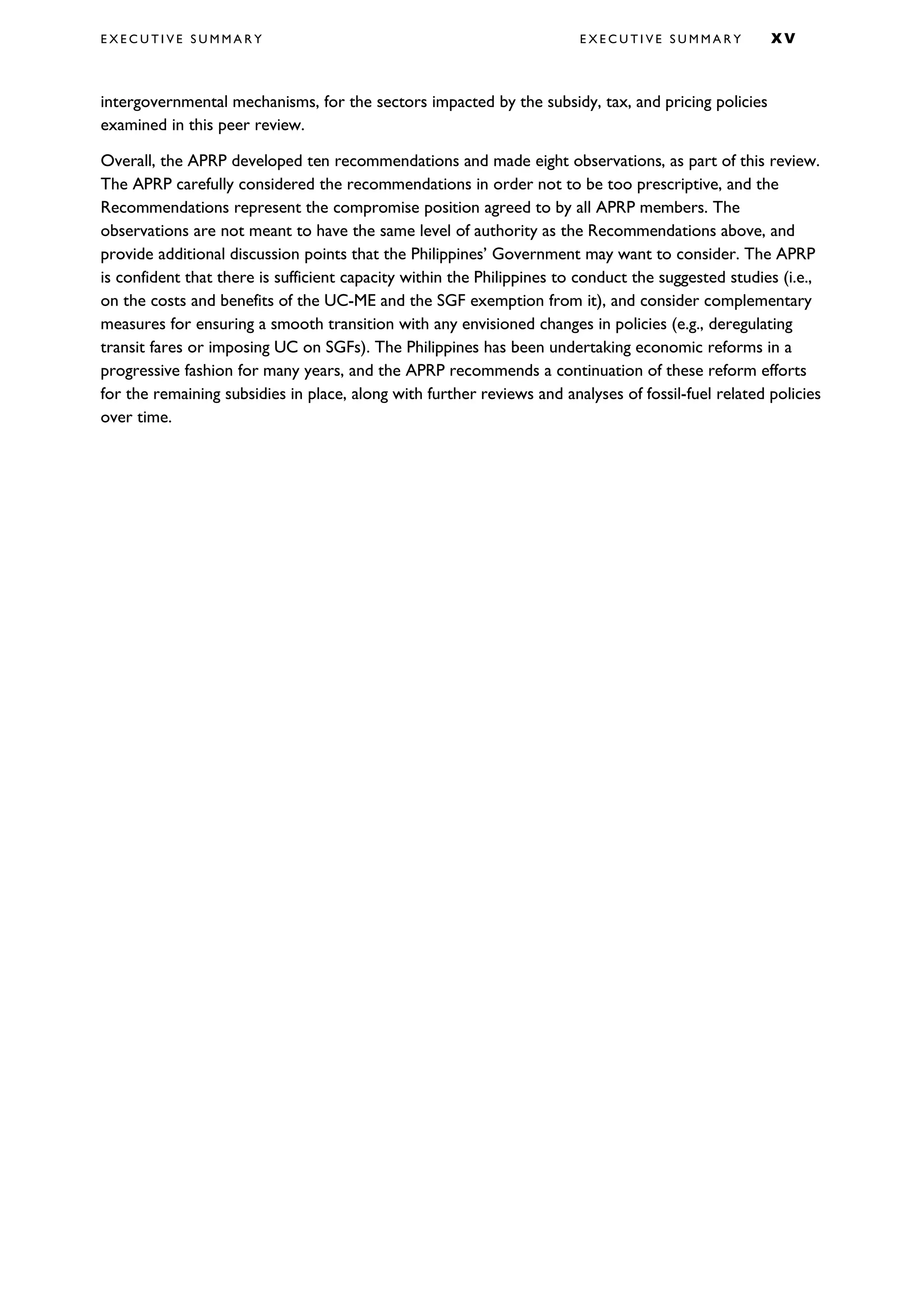 E X E C U T I V E S U M M A R Y E X E C U T I V E S U M M A R Y X V
intergovernmental mechanisms, for the sectors impacted by the subsidy, tax, and pricing policies
examined in this peer review.
Overall, the APRP developed ten recommendations and made eight observations, as part of this review.
The APRP carefully considered the recommendations in order not to be too prescriptive, and the
Recommendations represent the compromise position agreed to by all APRP members. The
observations are not meant to have the same level of authority as the Recommendations above, and
provide additional discussion points that the Philippines’ Government may want to consider. The APRP
is confident that there is sufficient capacity within the Philippines to conduct the suggested studies (i.e.,
on the costs and benefits of the UC-ME and the SGF exemption from it), and consider complementary
measures for ensuring a smooth transition with any envisioned changes in policies (e.g., deregulating
transit fares or imposing UC on SGFs). The Philippines has been undertaking economic reforms in a
progressive fashion for many years, and the APRP recommends a continuation of these reform efforts
for the remaining subsidies in place, along with further reviews and analyses of fossil-fuel related policies
over time.
 