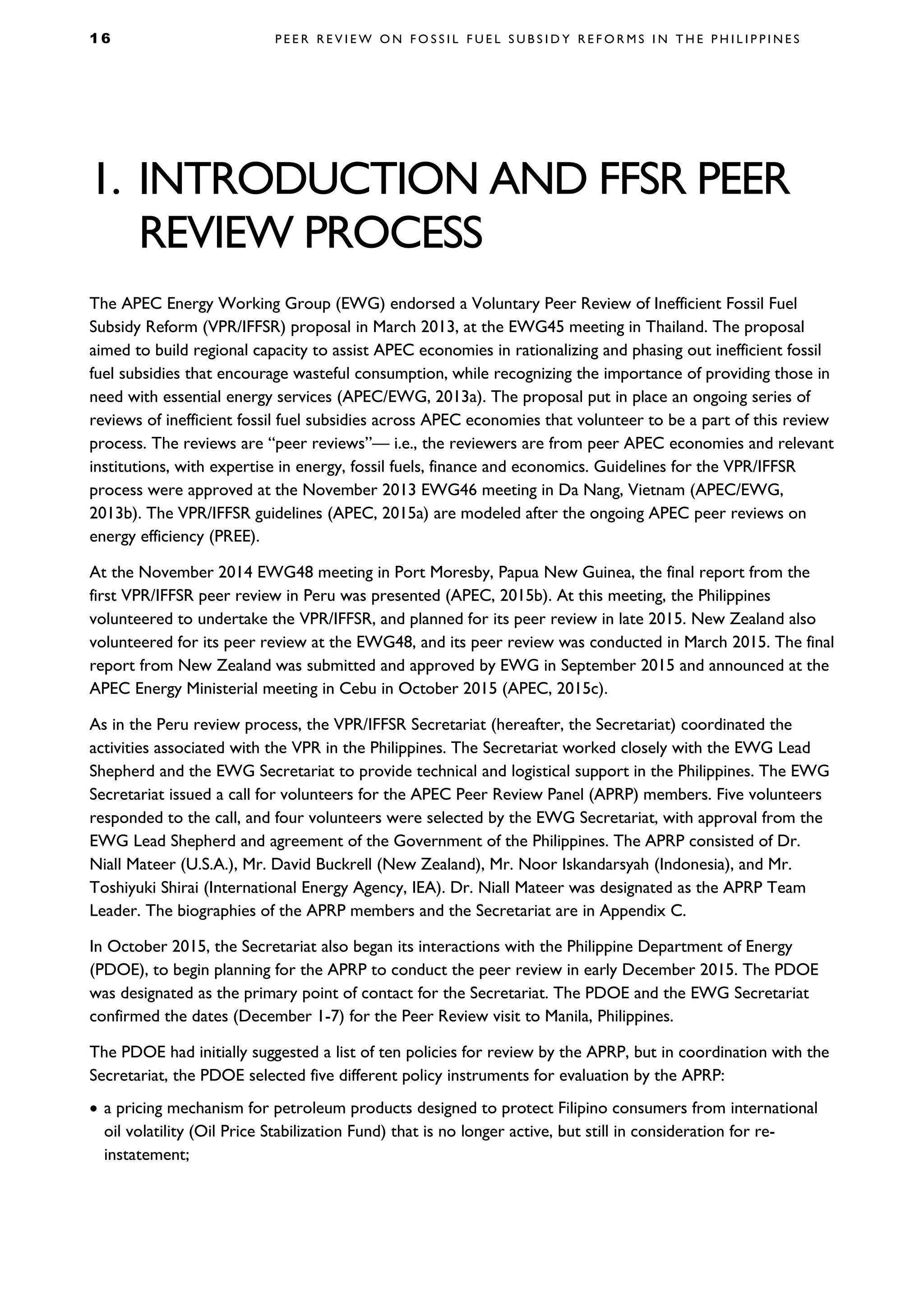 1 6 P E E R R E V I E W O N F O S S I L F U E L S U B S I D Y R E F O R M S I N T H E P H I L I P P I N E S
1. INTRODUCTION AND FFSR PEER
REVIEW PROCESS
The APEC Energy Working Group (EWG) endorsed a Voluntary Peer Review of Inefficient Fossil Fuel
Subsidy Reform (VPR/IFFSR) proposal in March 2013, at the EWG45 meeting in Thailand. The proposal
aimed to build regional capacity to assist APEC economies in rationalizing and phasing out inefficient fossil
fuel subsidies that encourage wasteful consumption, while recognizing the importance of providing those in
need with essential energy services (APEC/EWG, 2013a). The proposal put in place an ongoing series of
reviews of inefficient fossil fuel subsidies across APEC economies that volunteer to be a part of this review
process. The reviews are “peer reviews”— i.e., the reviewers are from peer APEC economies and relevant
institutions, with expertise in energy, fossil fuels, finance and economics. Guidelines for the VPR/IFFSR
process were approved at the November 2013 EWG46 meeting in Da Nang, Vietnam (APEC/EWG,
2013b). The VPR/IFFSR guidelines (APEC, 2015a) are modeled after the ongoing APEC peer reviews on
energy efficiency (PREE).
At the November 2014 EWG48 meeting in Port Moresby, Papua New Guinea, the final report from the
first VPR/IFFSR peer review in Peru was presented (APEC, 2015b). At this meeting, the Philippines
volunteered to undertake the VPR/IFFSR, and planned for its peer review in late 2015. New Zealand also
volunteered for its peer review at the EWG48, and its peer review was conducted in March 2015. The final
report from New Zealand was submitted and approved by EWG in September 2015 and announced at the
APEC Energy Ministerial meeting in Cebu in October 2015 (APEC, 2015c).
As in the Peru review process, the VPR/IFFSR Secretariat (hereafter, the Secretariat) coordinated the
activities associated with the VPR in the Philippines. The Secretariat worked closely with the EWG Lead
Shepherd and the EWG Secretariat to provide technical and logistical support in the Philippines. The EWG
Secretariat issued a call for volunteers for the APEC Peer Review Panel (APRP) members. Five volunteers
responded to the call, and four volunteers were selected by the EWG Secretariat, with approval from the
EWG Lead Shepherd and agreement of the Government of the Philippines. The APRP consisted of Dr.
Niall Mateer (U.S.A.), Mr. David Buckrell (New Zealand), Mr. Noor Iskandarsyah (Indonesia), and Mr.
Toshiyuki Shirai (International Energy Agency, IEA). Dr. Niall Mateer was designated as the APRP Team
Leader. The biographies of the APRP members and the Secretariat are in Appendix C.
In October 2015, the Secretariat also began its interactions with the Philippine Department of Energy
(PDOE), to begin planning for the APRP to conduct the peer review in early December 2015. The PDOE
was designated as the primary point of contact for the Secretariat. The PDOE and the EWG Secretariat
confirmed the dates (December 1-7) for the Peer Review visit to Manila, Philippines.
The PDOE had initially suggested a list of ten policies for review by the APRP, but in coordination with the
Secretariat, the PDOE selected five different policy instruments for evaluation by the APRP:
• a pricing mechanism for petroleum products designed to protect Filipino consumers from international
oil volatility (Oil Price Stabilization Fund) that is no longer active, but still in consideration for re-
instatement;
 