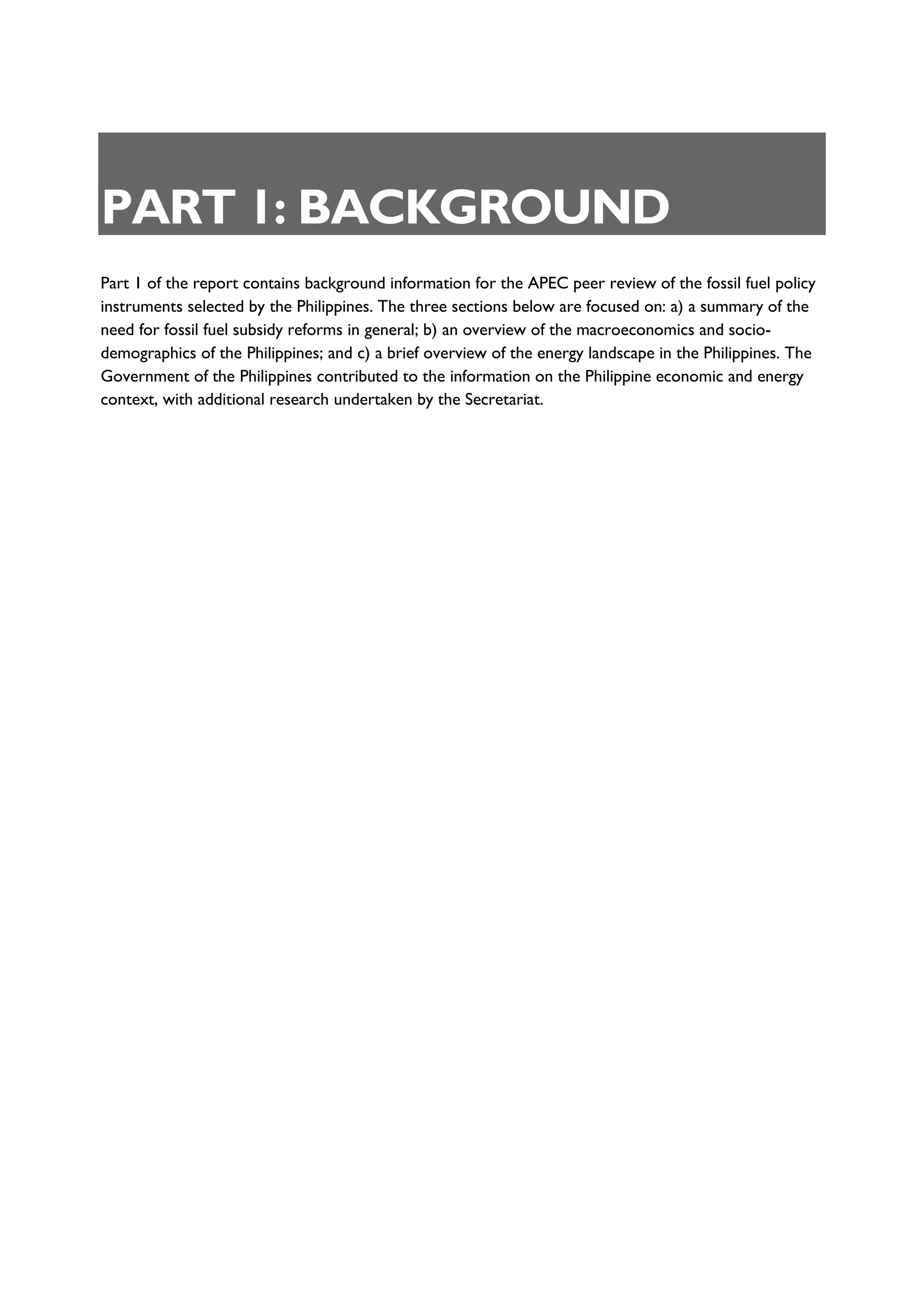 PART 1: BACKGROUND
Part 1 of the report contains background information for the APEC peer review of the fossil fuel policy
instruments selected by the Philippines. The three sections below are focused on: a) a summary of the
need for fossil fuel subsidy reforms in general; b) an overview of the macroeconomics and socio-
demographics of the Philippines; and c) a brief overview of the energy landscape in the Philippines. The
Government of the Philippines contributed to the information on the Philippine economic and energy
context, with additional research undertaken by the Secretariat.
 