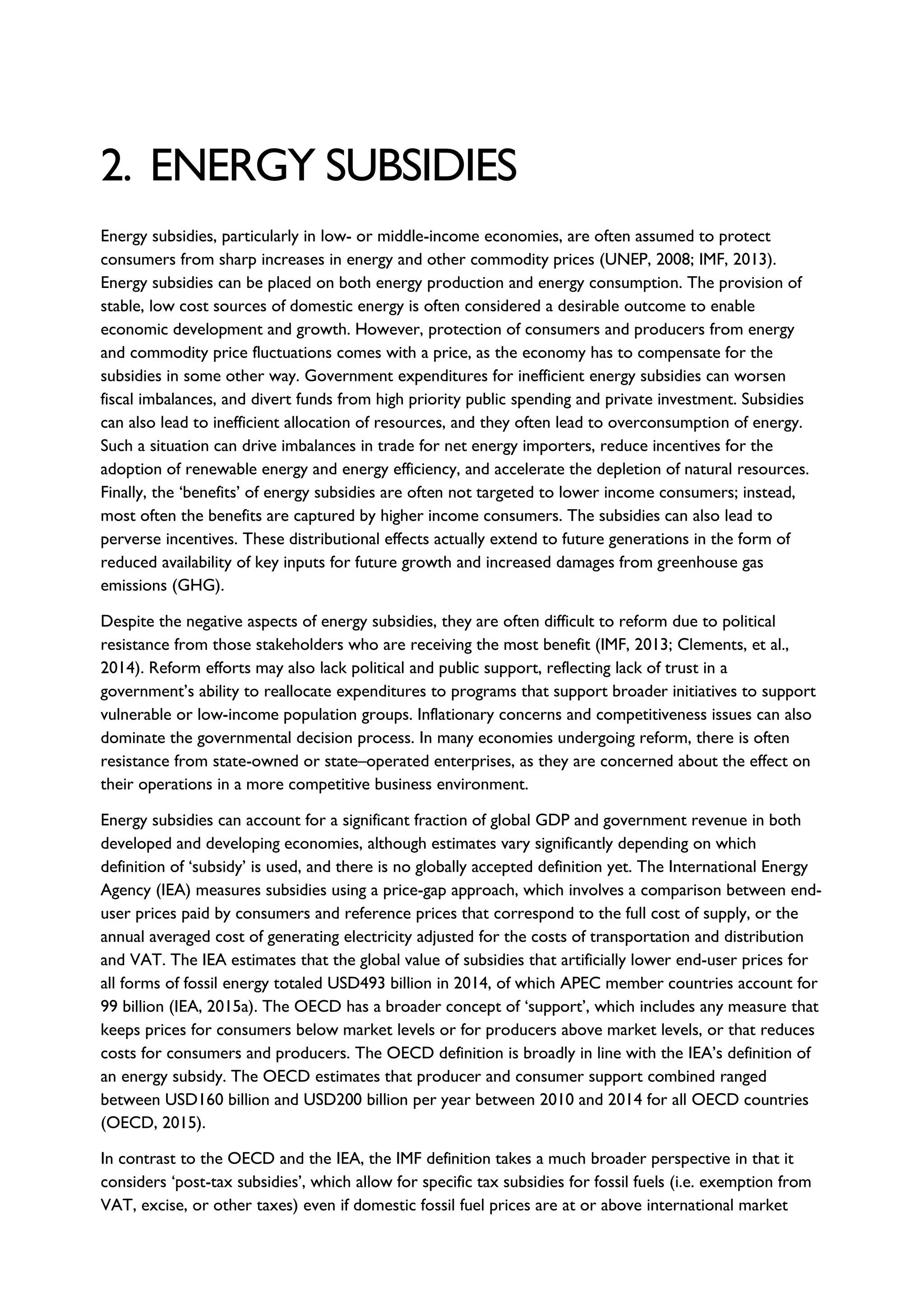 2. ENERGY SUBSIDIES
Energy subsidies, particularly in low- or middle-income economies, are often assumed to protect
consumers from sharp increases in energy and other commodity prices (UNEP, 2008; IMF, 2013).
Energy subsidies can be placed on both energy production and energy consumption. The provision of
stable, low cost sources of domestic energy is often considered a desirable outcome to enable
economic development and growth. However, protection of consumers and producers from energy
and commodity price fluctuations comes with a price, as the economy has to compensate for the
subsidies in some other way. Government expenditures for inefficient energy subsidies can worsen
fiscal imbalances, and divert funds from high priority public spending and private investment. Subsidies
can also lead to inefficient allocation of resources, and they often lead to overconsumption of energy.
Such a situation can drive imbalances in trade for net energy importers, reduce incentives for the
adoption of renewable energy and energy efficiency, and accelerate the depletion of natural resources.
Finally, the ‘benefits’ of energy subsidies are often not targeted to lower income consumers; instead,
most often the benefits are captured by higher income consumers. The subsidies can also lead to
perverse incentives. These distributional effects actually extend to future generations in the form of
reduced availability of key inputs for future growth and increased damages from greenhouse gas
emissions (GHG).
Despite the negative aspects of energy subsidies, they are often difficult to reform due to political
resistance from those stakeholders who are receiving the most benefit (IMF, 2013; Clements, et al.,
2014). Reform efforts may also lack political and public support, reflecting lack of trust in a
government’s ability to reallocate expenditures to programs that support broader initiatives to support
vulnerable or low-income population groups. Inflationary concerns and competitiveness issues can also
dominate the governmental decision process. In many economies undergoing reform, there is often
resistance from state-owned or state–operated enterprises, as they are concerned about the effect on
their operations in a more competitive business environment.
Energy subsidies can account for a significant fraction of global GDP and government revenue in both
developed and developing economies, although estimates vary significantly depending on which
definition of ‘subsidy’ is used, and there is no globally accepted definition yet. The International Energy
Agency (IEA) measures subsidies using a price-gap approach, which involves a comparison between end-
user prices paid by consumers and reference prices that correspond to the full cost of supply, or the
annual averaged cost of generating electricity adjusted for the costs of transportation and distribution
and VAT. The IEA estimates that the global value of subsidies that artificially lower end-user prices for
all forms of fossil energy totaled USD493 billion in 2014, of which APEC member countries account for
99 billion (IEA, 2015a). The OECD has a broader concept of ‘support’, which includes any measure that
keeps prices for consumers below market levels or for producers above market levels, or that reduces
costs for consumers and producers. The OECD definition is broadly in line with the IEA’s definition of
an energy subsidy. The OECD estimates that producer and consumer support combined ranged
between USD160 billion and USD200 billion per year between 2010 and 2014 for all OECD countries
(OECD, 2015).
In contrast to the OECD and the IEA, the IMF definition takes a much broader perspective in that it
considers ‘post-tax subsidies’, which allow for specific tax subsidies for fossil fuels (i.e. exemption from
VAT, excise, or other taxes) even if domestic fossil fuel prices are at or above international market
 