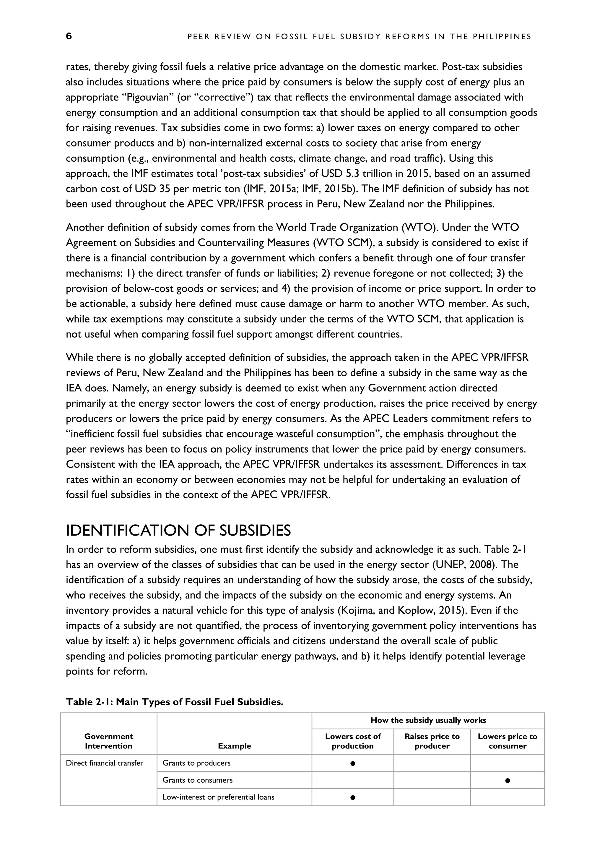 6 P E E R R E V I E W O N F O S S I L F U E L S U B S I D Y R E F O R M S I N T H E P H I L I P P I N E S
rates, thereby giving fossil fuels a relative price advantage on the domestic market. Post-tax subsidies
also includes situations where the price paid by consumers is below the supply cost of energy plus an
appropriate “Pigouvian” (or “corrective”) tax that reflects the environmental damage associated with
energy consumption and an additional consumption tax that should be applied to all consumption goods
for raising revenues. Tax subsidies come in two forms: a) lower taxes on energy compared to other
consumer products and b) non-internalized external costs to society that arise from energy
consumption (e.g., environmental and health costs, climate change, and road traffic). Using this
approach, the IMF estimates total ’post-tax subsidies’ of USD 5.3 trillion in 2015, based on an assumed
carbon cost of USD 35 per metric ton (IMF, 2015a; IMF, 2015b). The IMF definition of subsidy has not
been used throughout the APEC VPR/IFFSR process in Peru, New Zealand nor the Philippines.
Another definition of subsidy comes from the World Trade Organization (WTO). Under the WTO
Agreement on Subsidies and Countervailing Measures (WTO SCM), a subsidy is considered to exist if
there is a financial contribution by a government which confers a benefit through one of four transfer
mechanisms: 1) the direct transfer of funds or liabilities; 2) revenue foregone or not collected; 3) the
provision of below-cost goods or services; and 4) the provision of income or price support. In order to
be actionable, a subsidy here defined must cause damage or harm to another WTO member. As such,
while tax exemptions may constitute a subsidy under the terms of the WTO SCM, that application is
not useful when comparing fossil fuel support amongst different countries.
While there is no globally accepted definition of subsidies, the approach taken in the APEC VPR/IFFSR
reviews of Peru, New Zealand and the Philippines has been to define a subsidy in the same way as the
IEA does. Namely, an energy subsidy is deemed to exist when any Government action directed
primarily at the energy sector lowers the cost of energy production, raises the price received by energy
producers or lowers the price paid by energy consumers. As the APEC Leaders commitment refers to
“inefficient fossil fuel subsidies that encourage wasteful consumption”, the emphasis throughout the
peer reviews has been to focus on policy instruments that lower the price paid by energy consumers.
Consistent with the IEA approach, the APEC VPR/IFFSR undertakes its assessment. Differences in tax
rates within an economy or between economies may not be helpful for undertaking an evaluation of
fossil fuel subsidies in the context of the APEC VPR/IFFSR.
IDENTIFICATION OF SUBSIDIES
In order to reform subsidies, one must first identify the subsidy and acknowledge it as such. Table 2-1
has an overview of the classes of subsidies that can be used in the energy sector (UNEP, 2008). The
identification of a subsidy requires an understanding of how the subsidy arose, the costs of the subsidy,
who receives the subsidy, and the impacts of the subsidy on the economic and energy systems. An
inventory provides a natural vehicle for this type of analysis (Kojima, and Koplow, 2015). Even if the
impacts of a subsidy are not quantified, the process of inventorying government policy interventions has
value by itself: a) it helps government officials and citizens understand the overall scale of public
spending and policies promoting particular energy pathways, and b) it helps identify potential leverage
points for reform.
Table 2-1: Main Types of Fossil Fuel Subsidies.
Government
Intervention Example
How the subsidy usually works
Lowers cost of
production
Raises price to
producer
Lowers price to
consumer
Direct financial transfer Grants to producers 
Grants to consumers 
Low-interest or preferential loans 
 
