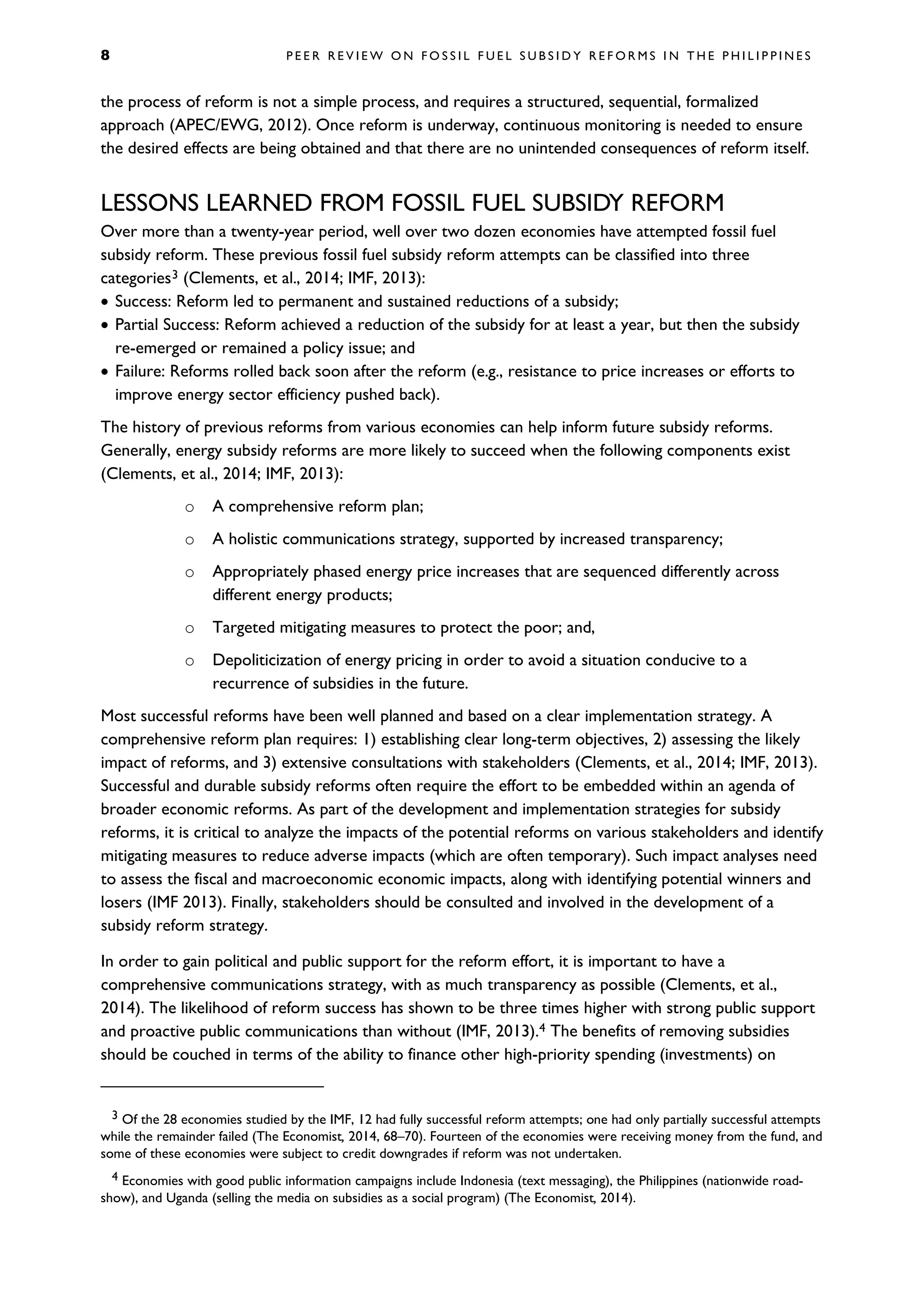 8 P E E R R E V I E W O N F O S S I L F U E L S U B S I D Y R E F O R M S I N T H E P H I L I P P I N E S
the process of reform is not a simple process, and requires a structured, sequential, formalized
approach (APEC/EWG, 2012). Once reform is underway, continuous monitoring is needed to ensure
the desired effects are being obtained and that there are no unintended consequences of reform itself.
LESSONS LEARNED FROM FOSSIL FUEL SUBSIDY REFORM
Over more than a twenty-year period, well over two dozen economies have attempted fossil fuel
subsidy reform. These previous fossil fuel subsidy reform attempts can be classified into three
categories3 (Clements, et al., 2014; IMF, 2013):
• Success: Reform led to permanent and sustained reductions of a subsidy;
• Partial Success: Reform achieved a reduction of the subsidy for at least a year, but then the subsidy
re-emerged or remained a policy issue; and
• Failure: Reforms rolled back soon after the reform (e.g., resistance to price increases or efforts to
improve energy sector efficiency pushed back).
The history of previous reforms from various economies can help inform future subsidy reforms.
Generally, energy subsidy reforms are more likely to succeed when the following components exist
(Clements, et al., 2014; IMF, 2013):
o A comprehensive reform plan;
o A holistic communications strategy, supported by increased transparency;
o Appropriately phased energy price increases that are sequenced differently across
different energy products;
o Targeted mitigating measures to protect the poor; and,
o Depoliticization of energy pricing in order to avoid a situation conducive to a
recurrence of subsidies in the future.
Most successful reforms have been well planned and based on a clear implementation strategy. A
comprehensive reform plan requires: 1) establishing clear long-term objectives, 2) assessing the likely
impact of reforms, and 3) extensive consultations with stakeholders (Clements, et al., 2014; IMF, 2013).
Successful and durable subsidy reforms often require the effort to be embedded within an agenda of
broader economic reforms. As part of the development and implementation strategies for subsidy
reforms, it is critical to analyze the impacts of the potential reforms on various stakeholders and identify
mitigating measures to reduce adverse impacts (which are often temporary). Such impact analyses need
to assess the fiscal and macroeconomic economic impacts, along with identifying potential winners and
losers (IMF 2013). Finally, stakeholders should be consulted and involved in the development of a
subsidy reform strategy.
In order to gain political and public support for the reform effort, it is important to have a
comprehensive communications strategy, with as much transparency as possible (Clements, et al.,
2014). The likelihood of reform success has shown to be three times higher with strong public support
and proactive public communications than without (IMF, 2013).4 The benefits of removing subsidies
should be couched in terms of the ability to finance other high-priority spending (investments) on
3 Of the 28 economies studied by the IMF, 12 had fully successful reform attempts; one had only partially successful attempts
while the remainder failed (The Economist, 2014, 68–70). Fourteen of the economies were receiving money from the fund, and
some of these economies were subject to credit downgrades if reform was not undertaken.
4 Economies with good public information campaigns include Indonesia (text messaging), the Philippines (nationwide road-
show), and Uganda (selling the media on subsidies as a social program) (The Economist, 2014).
 