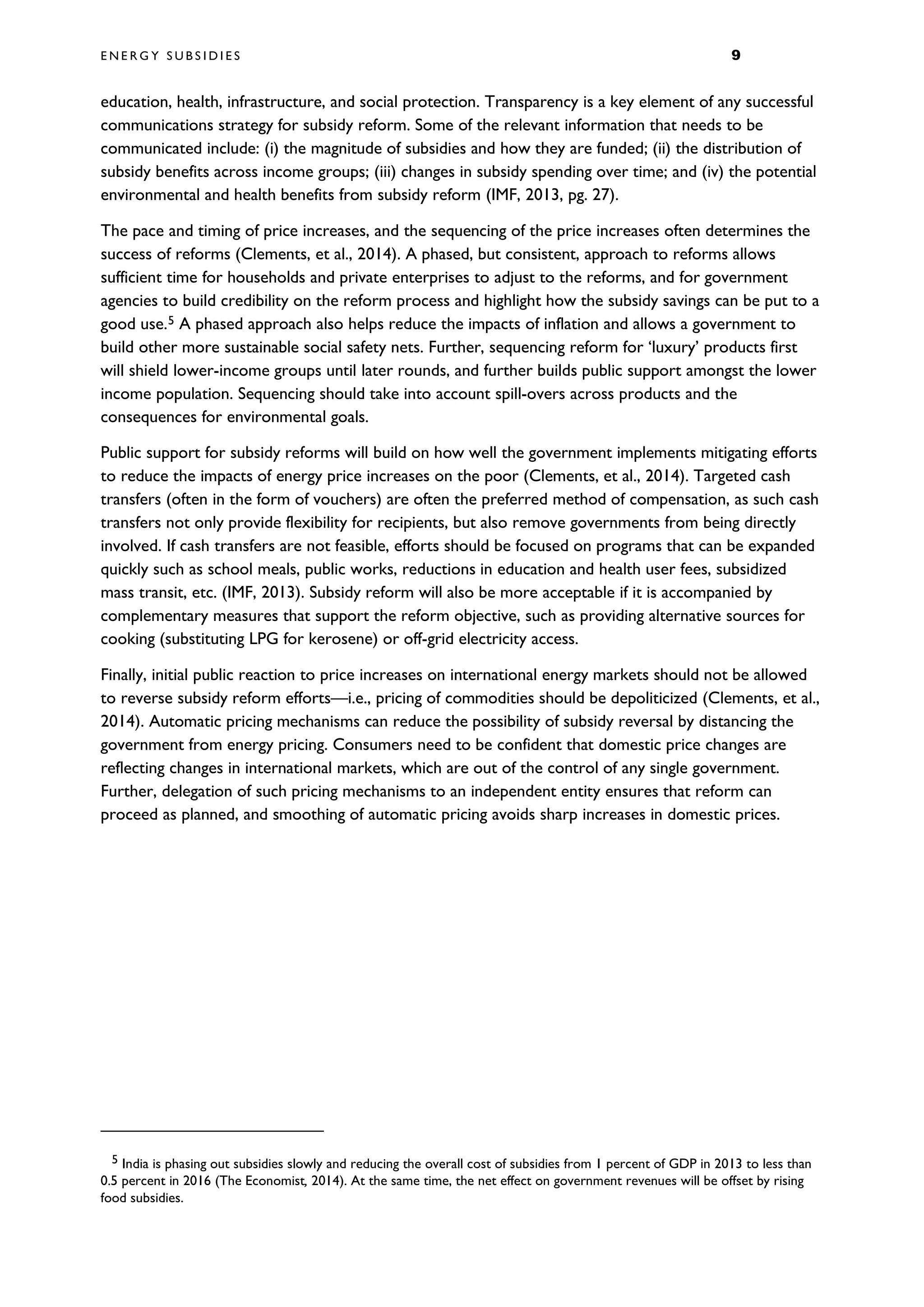 E N E R G Y S U B S I D I E S 9
education, health, infrastructure, and social protection. Transparency is a key element of any successful
communications strategy for subsidy reform. Some of the relevant information that needs to be
communicated include: (i) the magnitude of subsidies and how they are funded; (ii) the distribution of
subsidy benefits across income groups; (iii) changes in subsidy spending over time; and (iv) the potential
environmental and health benefits from subsidy reform (IMF, 2013, pg. 27).
The pace and timing of price increases, and the sequencing of the price increases often determines the
success of reforms (Clements, et al., 2014). A phased, but consistent, approach to reforms allows
sufficient time for households and private enterprises to adjust to the reforms, and for government
agencies to build credibility on the reform process and highlight how the subsidy savings can be put to a
good use.5 A phased approach also helps reduce the impacts of inflation and allows a government to
build other more sustainable social safety nets. Further, sequencing reform for ‘luxury’ products first
will shield lower-income groups until later rounds, and further builds public support amongst the lower
income population. Sequencing should take into account spill-overs across products and the
consequences for environmental goals.
Public support for subsidy reforms will build on how well the government implements mitigating efforts
to reduce the impacts of energy price increases on the poor (Clements, et al., 2014). Targeted cash
transfers (often in the form of vouchers) are often the preferred method of compensation, as such cash
transfers not only provide flexibility for recipients, but also remove governments from being directly
involved. If cash transfers are not feasible, efforts should be focused on programs that can be expanded
quickly such as school meals, public works, reductions in education and health user fees, subsidized
mass transit, etc. (IMF, 2013). Subsidy reform will also be more acceptable if it is accompanied by
complementary measures that support the reform objective, such as providing alternative sources for
cooking (substituting LPG for kerosene) or off-grid electricity access.
Finally, initial public reaction to price increases on international energy markets should not be allowed
to reverse subsidy reform efforts—i.e., pricing of commodities should be depoliticized (Clements, et al.,
2014). Automatic pricing mechanisms can reduce the possibility of subsidy reversal by distancing the
government from energy pricing. Consumers need to be confident that domestic price changes are
reflecting changes in international markets, which are out of the control of any single government.
Further, delegation of such pricing mechanisms to an independent entity ensures that reform can
proceed as planned, and smoothing of automatic pricing avoids sharp increases in domestic prices.
5 India is phasing out subsidies slowly and reducing the overall cost of subsidies from 1 percent of GDP in 2013 to less than
0.5 percent in 2016 (The Economist, 2014). At the same time, the net effect on government revenues will be offset by rising
food subsidies.
 