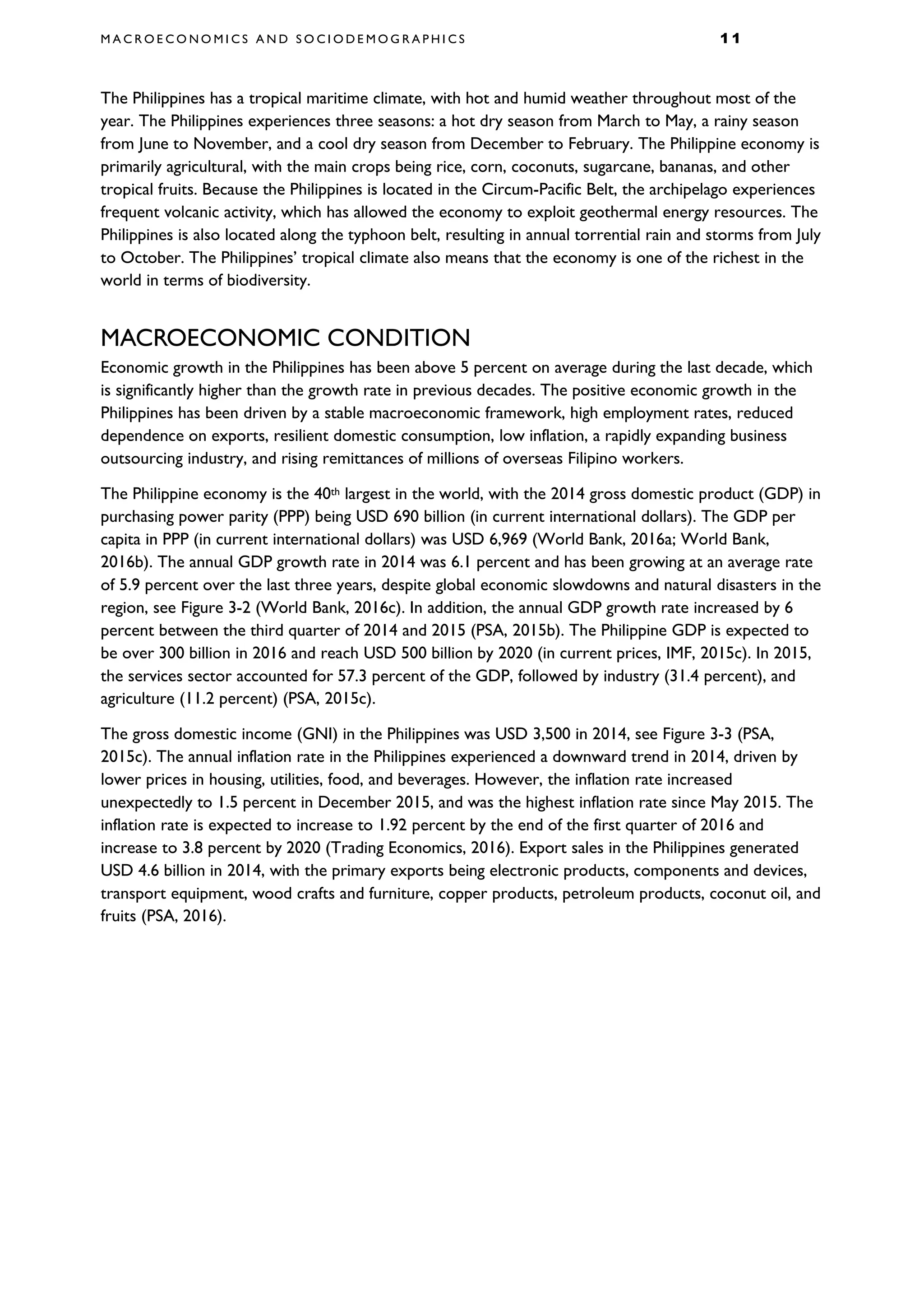 M A C R O E C O N O M I C S A N D S O C I O D E M O G R A P H I C S 1 1
The Philippines has a tropical maritime climate, with hot and humid weather throughout most of the
year. The Philippines experiences three seasons: a hot dry season from March to May, a rainy season
from June to November, and a cool dry season from December to February. The Philippine economy is
primarily agricultural, with the main crops being rice, corn, coconuts, sugarcane, bananas, and other
tropical fruits. Because the Philippines is located in the Circum-Pacific Belt, the archipelago experiences
frequent volcanic activity, which has allowed the economy to exploit geothermal energy resources. The
Philippines is also located along the typhoon belt, resulting in annual torrential rain and storms from July
to October. The Philippines’ tropical climate also means that the economy is one of the richest in the
world in terms of biodiversity.
MACROECONOMIC CONDITION
Economic growth in the Philippines has been above 5 percent on average during the last decade, which
is significantly higher than the growth rate in previous decades. The positive economic growth in the
Philippines has been driven by a stable macroeconomic framework, high employment rates, reduced
dependence on exports, resilient domestic consumption, low inflation, a rapidly expanding business
outsourcing industry, and rising remittances of millions of overseas Filipino workers.
The Philippine economy is the 40th largest in the world, with the 2014 gross domestic product (GDP) in
purchasing power parity (PPP) being USD 690 billion (in current international dollars). The GDP per
capita in PPP (in current international dollars) was USD 6,969 (World Bank, 2016a; World Bank,
2016b). The annual GDP growth rate in 2014 was 6.1 percent and has been growing at an average rate
of 5.9 percent over the last three years, despite global economic slowdowns and natural disasters in the
region, see Figure 3-2 (World Bank, 2016c). In addition, the annual GDP growth rate increased by 6
percent between the third quarter of 2014 and 2015 (PSA, 2015b). The Philippine GDP is expected to
be over 300 billion in 2016 and reach USD 500 billion by 2020 (in current prices, IMF, 2015c). In 2015,
the services sector accounted for 57.3 percent of the GDP, followed by industry (31.4 percent), and
agriculture (11.2 percent) (PSA, 2015c).
The gross domestic income (GNI) in the Philippines was USD 3,500 in 2014, see Figure 3-3 (PSA,
2015c). The annual inflation rate in the Philippines experienced a downward trend in 2014, driven by
lower prices in housing, utilities, food, and beverages. However, the inflation rate increased
unexpectedly to 1.5 percent in December 2015, and was the highest inflation rate since May 2015. The
inflation rate is expected to increase to 1.92 percent by the end of the first quarter of 2016 and
increase to 3.8 percent by 2020 (Trading Economics, 2016). Export sales in the Philippines generated
USD 4.6 billion in 2014, with the primary exports being electronic products, components and devices,
transport equipment, wood crafts and furniture, copper products, petroleum products, coconut oil, and
fruits (PSA, 2016).
 