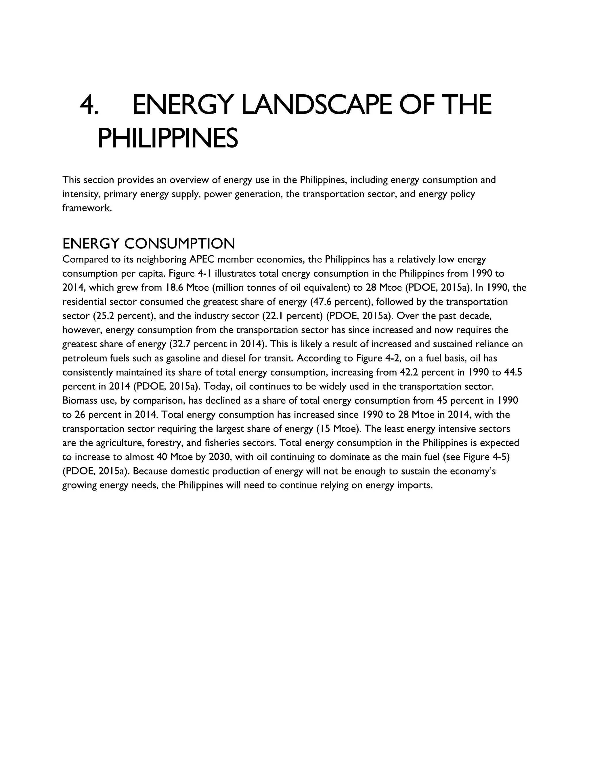4. ENERGY LANDSCAPE OF THE
PHILIPPINES
This section provides an overview of energy use in the Philippines, including energy consumption and
intensity, primary energy supply, power generation, the transportation sector, and energy policy
framework.
ENERGY CONSUMPTION
Compared to its neighboring APEC member economies, the Philippines has a relatively low energy
consumption per capita. Figure 4-1 illustrates total energy consumption in the Philippines from 1990 to
2014, which grew from 18.6 Mtoe (million tonnes of oil equivalent) to 28 Mtoe (PDOE, 2015a). In 1990, the
residential sector consumed the greatest share of energy (47.6 percent), followed by the transportation
sector (25.2 percent), and the industry sector (22.1 percent) (PDOE, 2015a). Over the past decade,
however, energy consumption from the transportation sector has since increased and now requires the
greatest share of energy (32.7 percent in 2014). This is likely a result of increased and sustained reliance on
petroleum fuels such as gasoline and diesel for transit. According to Figure 4-2, on a fuel basis, oil has
consistently maintained its share of total energy consumption, increasing from 42.2 percent in 1990 to 44.5
percent in 2014 (PDOE, 2015a). Today, oil continues to be widely used in the transportation sector.
Biomass use, by comparison, has declined as a share of total energy consumption from 45 percent in 1990
to 26 percent in 2014. Total energy consumption has increased since 1990 to 28 Mtoe in 2014, with the
transportation sector requiring the largest share of energy (15 Mtoe). The least energy intensive sectors
are the agriculture, forestry, and fisheries sectors. Total energy consumption in the Philippines is expected
to increase to almost 40 Mtoe by 2030, with oil continuing to dominate as the main fuel (see Figure 4-5)
(PDOE, 2015a). Because domestic production of energy will not be enough to sustain the economy’s
growing energy needs, the Philippines will need to continue relying on energy imports.
 