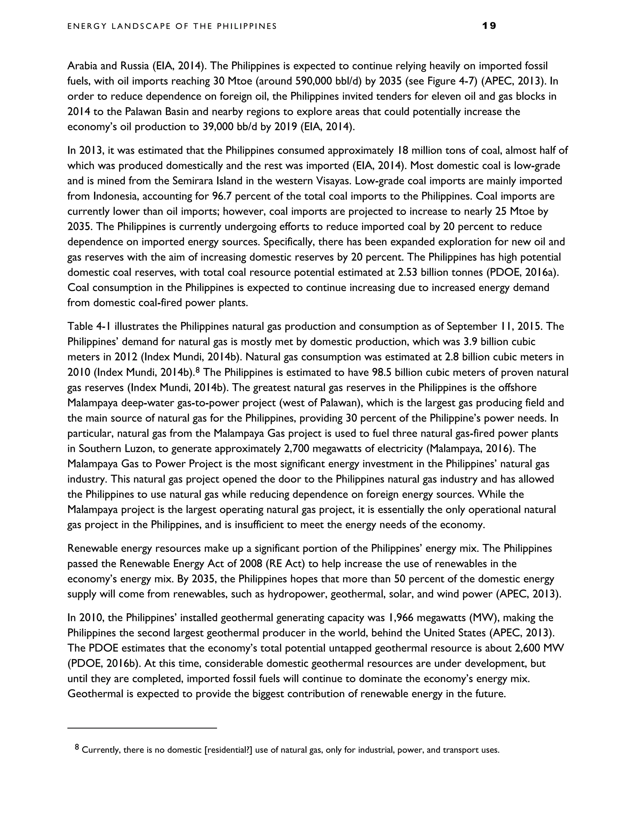E N E R G Y L A N D S C A P E O F T H E P H I L I P P I N E S 1 9
Arabia and Russia (EIA, 2014). The Philippines is expected to continue relying heavily on imported fossil
fuels, with oil imports reaching 30 Mtoe (around 590,000 bbl/d) by 2035 (see Figure 4-7) (APEC, 2013). In
order to reduce dependence on foreign oil, the Philippines invited tenders for eleven oil and gas blocks in
2014 to the Palawan Basin and nearby regions to explore areas that could potentially increase the
economy’s oil production to 39,000 bb/d by 2019 (EIA, 2014).
In 2013, it was estimated that the Philippines consumed approximately 18 million tons of coal, almost half of
which was produced domestically and the rest was imported (EIA, 2014). Most domestic coal is low-grade
and is mined from the Semirara Island in the western Visayas. Low-grade coal imports are mainly imported
from Indonesia, accounting for 96.7 percent of the total coal imports to the Philippines. Coal imports are
currently lower than oil imports; however, coal imports are projected to increase to nearly 25 Mtoe by
2035. The Philippines is currently undergoing efforts to reduce imported coal by 20 percent to reduce
dependence on imported energy sources. Specifically, there has been expanded exploration for new oil and
gas reserves with the aim of increasing domestic reserves by 20 percent. The Philippines has high potential
domestic coal reserves, with total coal resource potential estimated at 2.53 billion tonnes (PDOE, 2016a).
Coal consumption in the Philippines is expected to continue increasing due to increased energy demand
from domestic coal-fired power plants.
Table 4-1 illustrates the Philippines natural gas production and consumption as of September 11, 2015. The
Philippines’ demand for natural gas is mostly met by domestic production, which was 3.9 billion cubic
meters in 2012 (Index Mundi, 2014b). Natural gas consumption was estimated at 2.8 billion cubic meters in
2010 (Index Mundi, 2014b).8 The Philippines is estimated to have 98.5 billion cubic meters of proven natural
gas reserves (Index Mundi, 2014b). The greatest natural gas reserves in the Philippines is the offshore
Malampaya deep-water gas-to-power project (west of Palawan), which is the largest gas producing field and
the main source of natural gas for the Philippines, providing 30 percent of the Philippine’s power needs. In
particular, natural gas from the Malampaya Gas project is used to fuel three natural gas-fired power plants
in Southern Luzon, to generate approximately 2,700 megawatts of electricity (Malampaya, 2016). The
Malampaya Gas to Power Project is the most significant energy investment in the Philippines’ natural gas
industry. This natural gas project opened the door to the Philippines natural gas industry and has allowed
the Philippines to use natural gas while reducing dependence on foreign energy sources. While the
Malampaya project is the largest operating natural gas project, it is essentially the only operational natural
gas project in the Philippines, and is insufficient to meet the energy needs of the economy.
Renewable energy resources make up a significant portion of the Philippines’ energy mix. The Philippines
passed the Renewable Energy Act of 2008 (RE Act) to help increase the use of renewables in the
economy’s energy mix. By 2035, the Philippines hopes that more than 50 percent of the domestic energy
supply will come from renewables, such as hydropower, geothermal, solar, and wind power (APEC, 2013).
In 2010, the Philippines’ installed geothermal generating capacity was 1,966 megawatts (MW), making the
Philippines the second largest geothermal producer in the world, behind the United States (APEC, 2013).
The PDOE estimates that the economy’s total potential untapped geothermal resource is about 2,600 MW
(PDOE, 2016b). At this time, considerable domestic geothermal resources are under development, but
until they are completed, imported fossil fuels will continue to dominate the economy’s energy mix.
Geothermal is expected to provide the biggest contribution of renewable energy in the future.
8 Currently, there is no domestic [residential?] use of natural gas, only for industrial, power, and transport uses.
 