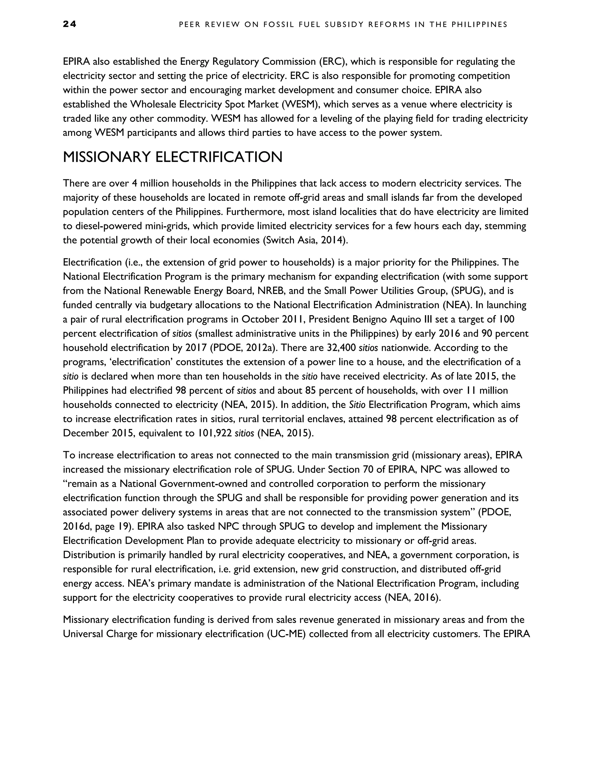 2 4 P E E R R E V I E W O N F O S S I L F U E L S U B S I D Y R E F O R M S I N T H E P H I L I P P I N E S
EPIRA also established the Energy Regulatory Commission (ERC), which is responsible for regulating the
electricity sector and setting the price of electricity. ERC is also responsible for promoting competition
within the power sector and encouraging market development and consumer choice. EPIRA also
established the Wholesale Electricity Spot Market (WESM), which serves as a venue where electricity is
traded like any other commodity. WESM has allowed for a leveling of the playing field for trading electricity
among WESM participants and allows third parties to have access to the power system.
MISSIONARY ELECTRIFICATION
There are over 4 million households in the Philippines that lack access to modern electricity services. The
majority of these households are located in remote off-grid areas and small islands far from the developed
population centers of the Philippines. Furthermore, most island localities that do have electricity are limited
to diesel-powered mini-grids, which provide limited electricity services for a few hours each day, stemming
the potential growth of their local economies (Switch Asia, 2014).
Electrification (i.e., the extension of grid power to households) is a major priority for the Philippines. The
National Electrification Program is the primary mechanism for expanding electrification (with some support
from the National Renewable Energy Board, NREB, and the Small Power Utilities Group, (SPUG), and is
funded centrally via budgetary allocations to the National Electrification Administration (NEA). In launching
a pair of rural electrification programs in October 2011, President Benigno Aquino III set a target of 100
percent electrification of sitios (smallest administrative units in the Philippines) by early 2016 and 90 percent
household electrification by 2017 (PDOE, 2012a). There are 32,400 sitios nationwide. According to the
programs, ‘electrification’ constitutes the extension of a power line to a house, and the electrification of a
sitio is declared when more than ten households in the sitio have received electricity. As of late 2015, the
Philippines had electrified 98 percent of sitios and about 85 percent of households, with over 11 million
households connected to electricity (NEA, 2015). In addition, the Sitio Electrification Program, which aims
to increase electrification rates in sitios, rural territorial enclaves, attained 98 percent electrification as of
December 2015, equivalent to 101,922 sitios (NEA, 2015).
To increase electrification to areas not connected to the main transmission grid (missionary areas), EPIRA
increased the missionary electrification role of SPUG. Under Section 70 of EPIRA, NPC was allowed to
“remain as a National Government-owned and controlled corporation to perform the missionary
electrification function through the SPUG and shall be responsible for providing power generation and its
associated power delivery systems in areas that are not connected to the transmission system” (PDOE,
2016d, page 19). EPIRA also tasked NPC through SPUG to develop and implement the Missionary
Electrification Development Plan to provide adequate electricity to missionary or off-grid areas.
Distribution is primarily handled by rural electricity cooperatives, and NEA, a government corporation, is
responsible for rural electrification, i.e. grid extension, new grid construction, and distributed off-grid
energy access. NEA’s primary mandate is administration of the National Electrification Program, including
support for the electricity cooperatives to provide rural electricity access (NEA, 2016).
Missionary electrification funding is derived from sales revenue generated in missionary areas and from the
Universal Charge for missionary electrification (UC-ME) collected from all electricity customers. The EPIRA
 