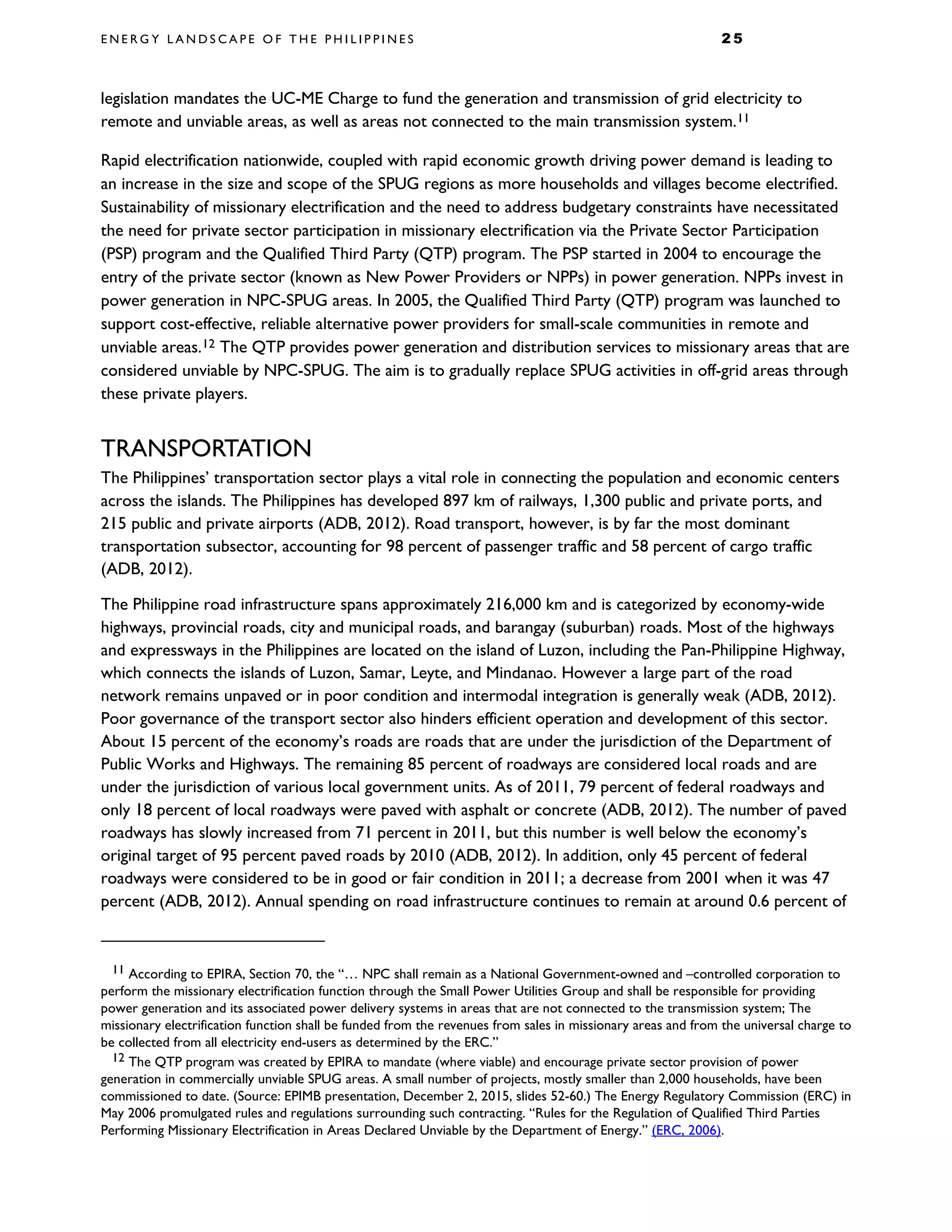 E N E R G Y L A N D S C A P E O F T H E P H I L I P P I N E S 2 5
legislation mandates the UC-ME Charge to fund the generation and transmission of grid electricity to
remote and unviable areas, as well as areas not connected to the main transmission system.11
Rapid electrification nationwide, coupled with rapid economic growth driving power demand is leading to
an increase in the size and scope of the SPUG regions as more households and villages become electrified.
Sustainability of missionary electrification and the need to address budgetary constraints have necessitated
the need for private sector participation in missionary electrification via the Private Sector Participation
(PSP) program and the Qualified Third Party (QTP) program. The PSP started in 2004 to encourage the
entry of the private sector (known as New Power Providers or NPPs) in power generation. NPPs invest in
power generation in NPC-SPUG areas. In 2005, the Qualified Third Party (QTP) program was launched to
support cost-effective, reliable alternative power providers for small-scale communities in remote and
unviable areas.12 The QTP provides power generation and distribution services to missionary areas that are
considered unviable by NPC-SPUG. The aim is to gradually replace SPUG activities in off-grid areas through
these private players.
TRANSPORTATION
The Philippines’ transportation sector plays a vital role in connecting the population and economic centers
across the islands. The Philippines has developed 897 km of railways, 1,300 public and private ports, and
215 public and private airports (ADB, 2012). Road transport, however, is by far the most dominant
transportation subsector, accounting for 98 percent of passenger traffic and 58 percent of cargo traffic
(ADB, 2012).
The Philippine road infrastructure spans approximately 216,000 km and is categorized by economy-wide
highways, provincial roads, city and municipal roads, and barangay (suburban) roads. Most of the highways
and expressways in the Philippines are located on the island of Luzon, including the Pan-Philippine Highway,
which connects the islands of Luzon, Samar, Leyte, and Mindanao. However a large part of the road
network remains unpaved or in poor condition and intermodal integration is generally weak (ADB, 2012).
Poor governance of the transport sector also hinders efficient operation and development of this sector.
About 15 percent of the economy’s roads are roads that are under the jurisdiction of the Department of
Public Works and Highways. The remaining 85 percent of roadways are considered local roads and are
under the jurisdiction of various local government units. As of 2011, 79 percent of federal roadways and
only 18 percent of local roadways were paved with asphalt or concrete (ADB, 2012). The number of paved
roadways has slowly increased from 71 percent in 2011, but this number is well below the economy’s
original target of 95 percent paved roads by 2010 (ADB, 2012). In addition, only 45 percent of federal
roadways were considered to be in good or fair condition in 2011; a decrease from 2001 when it was 47
percent (ADB, 2012). Annual spending on road infrastructure continues to remain at around 0.6 percent of
11 According to EPIRA, Section 70, the “… NPC shall remain as a National Government-owned and –controlled corporation to
perform the missionary electrification function through the Small Power Utilities Group and shall be responsible for providing
power generation and its associated power delivery systems in areas that are not connected to the transmission system; The
missionary electrification function shall be funded from the revenues from sales in missionary areas and from the universal charge to
be collected from all electricity end-users as determined by the ERC.”
12 The QTP program was created by EPIRA to mandate (where viable) and encourage private sector provision of power
generation in commercially unviable SPUG areas. A small number of projects, mostly smaller than 2,000 households, have been
commissioned to date. (Source: EPIMB presentation, December 2, 2015, slides 52-60.) The Energy Regulatory Commission (ERC) in
May 2006 promulgated rules and regulations surrounding such contracting. “Rules for the Regulation of Qualified Third Parties
Performing Missionary Electrification in Areas Declared Unviable by the Department of Energy.” (ERC, 2006).
 