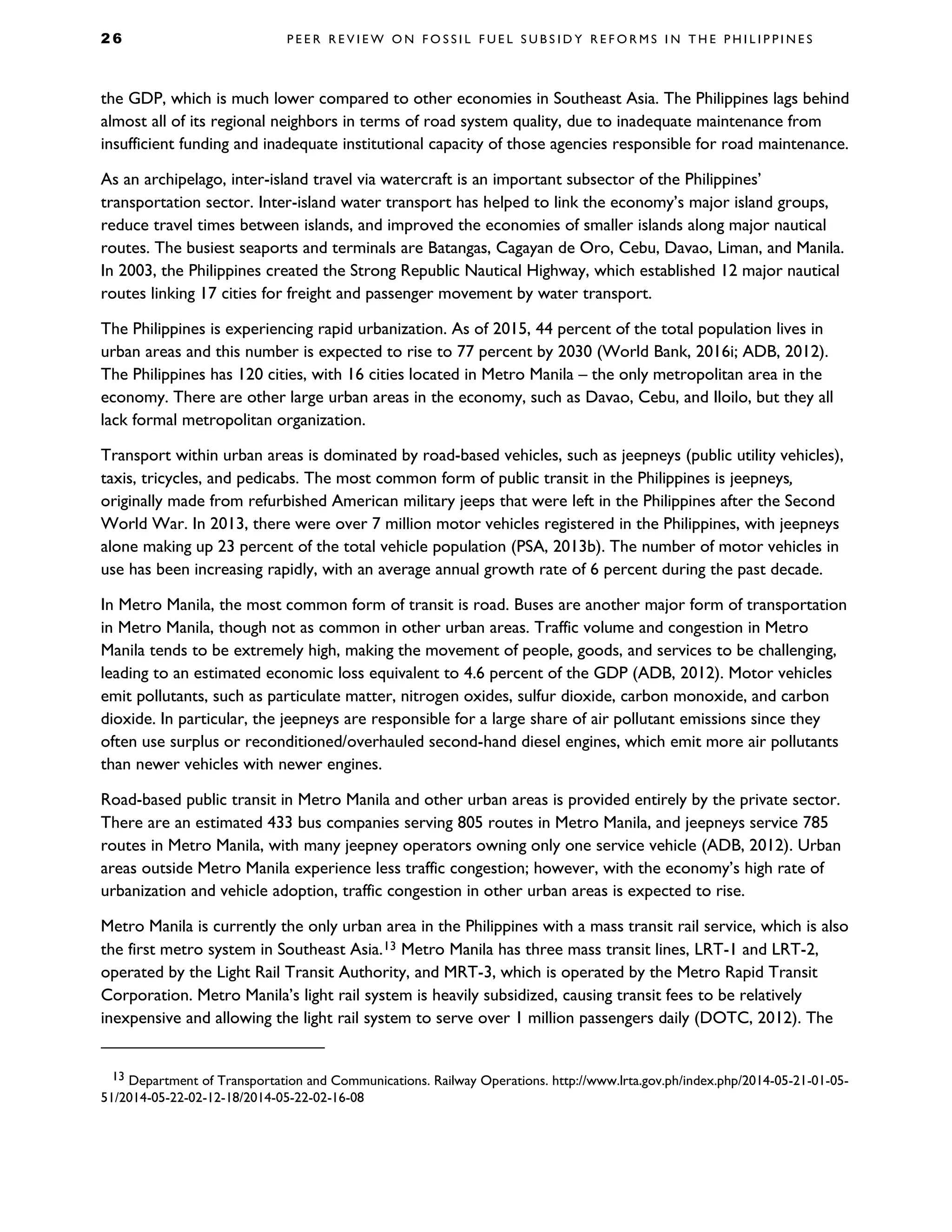 2 6 P E E R R E V I E W O N F O S S I L F U E L S U B S I D Y R E F O R M S I N T H E P H I L I P P I N E S
the GDP, which is much lower compared to other economies in Southeast Asia. The Philippines lags behind
almost all of its regional neighbors in terms of road system quality, due to inadequate maintenance from
insufficient funding and inadequate institutional capacity of those agencies responsible for road maintenance.
As an archipelago, inter-island travel via watercraft is an important subsector of the Philippines’
transportation sector. Inter-island water transport has helped to link the economy’s major island groups,
reduce travel times between islands, and improved the economies of smaller islands along major nautical
routes. The busiest seaports and terminals are Batangas, Cagayan de Oro, Cebu, Davao, Liman, and Manila.
In 2003, the Philippines created the Strong Republic Nautical Highway, which established 12 major nautical
routes linking 17 cities for freight and passenger movement by water transport.
The Philippines is experiencing rapid urbanization. As of 2015, 44 percent of the total population lives in
urban areas and this number is expected to rise to 77 percent by 2030 (World Bank, 2016i; ADB, 2012).
The Philippines has 120 cities, with 16 cities located in Metro Manila – the only metropolitan area in the
economy. There are other large urban areas in the economy, such as Davao, Cebu, and Iloilo, but they all
lack formal metropolitan organization.
Transport within urban areas is dominated by road-based vehicles, such as jeepneys (public utility vehicles),
taxis, tricycles, and pedicabs. The most common form of public transit in the Philippines is jeepneys,
originally made from refurbished American military jeeps that were left in the Philippines after the Second
World War. In 2013, there were over 7 million motor vehicles registered in the Philippines, with jeepneys
alone making up 23 percent of the total vehicle population (PSA, 2013b). The number of motor vehicles in
use has been increasing rapidly, with an average annual growth rate of 6 percent during the past decade.
In Metro Manila, the most common form of transit is road. Buses are another major form of transportation
in Metro Manila, though not as common in other urban areas. Traffic volume and congestion in Metro
Manila tends to be extremely high, making the movement of people, goods, and services to be challenging,
leading to an estimated economic loss equivalent to 4.6 percent of the GDP (ADB, 2012). Motor vehicles
emit pollutants, such as particulate matter, nitrogen oxides, sulfur dioxide, carbon monoxide, and carbon
dioxide. In particular, the jeepneys are responsible for a large share of air pollutant emissions since they
often use surplus or reconditioned/overhauled second-hand diesel engines, which emit more air pollutants
than newer vehicles with newer engines.
Road-based public transit in Metro Manila and other urban areas is provided entirely by the private sector.
There are an estimated 433 bus companies serving 805 routes in Metro Manila, and jeepneys service 785
routes in Metro Manila, with many jeepney operators owning only one service vehicle (ADB, 2012). Urban
areas outside Metro Manila experience less traffic congestion; however, with the economy’s high rate of
urbanization and vehicle adoption, traffic congestion in other urban areas is expected to rise.
Metro Manila is currently the only urban area in the Philippines with a mass transit rail service, which is also
the first metro system in Southeast Asia.13 Metro Manila has three mass transit lines, LRT-1 and LRT-2,
operated by the Light Rail Transit Authority, and MRT-3, which is operated by the Metro Rapid Transit
Corporation. Metro Manila’s light rail system is heavily subsidized, causing transit fees to be relatively
inexpensive and allowing the light rail system to serve over 1 million passengers daily (DOTC, 2012). The
13 Department of Transportation and Communications. Railway Operations. http://www.lrta.gov.ph/index.php/2014-05-21-01-05-
51/2014-05-22-02-12-18/2014-05-22-02-16-08
 