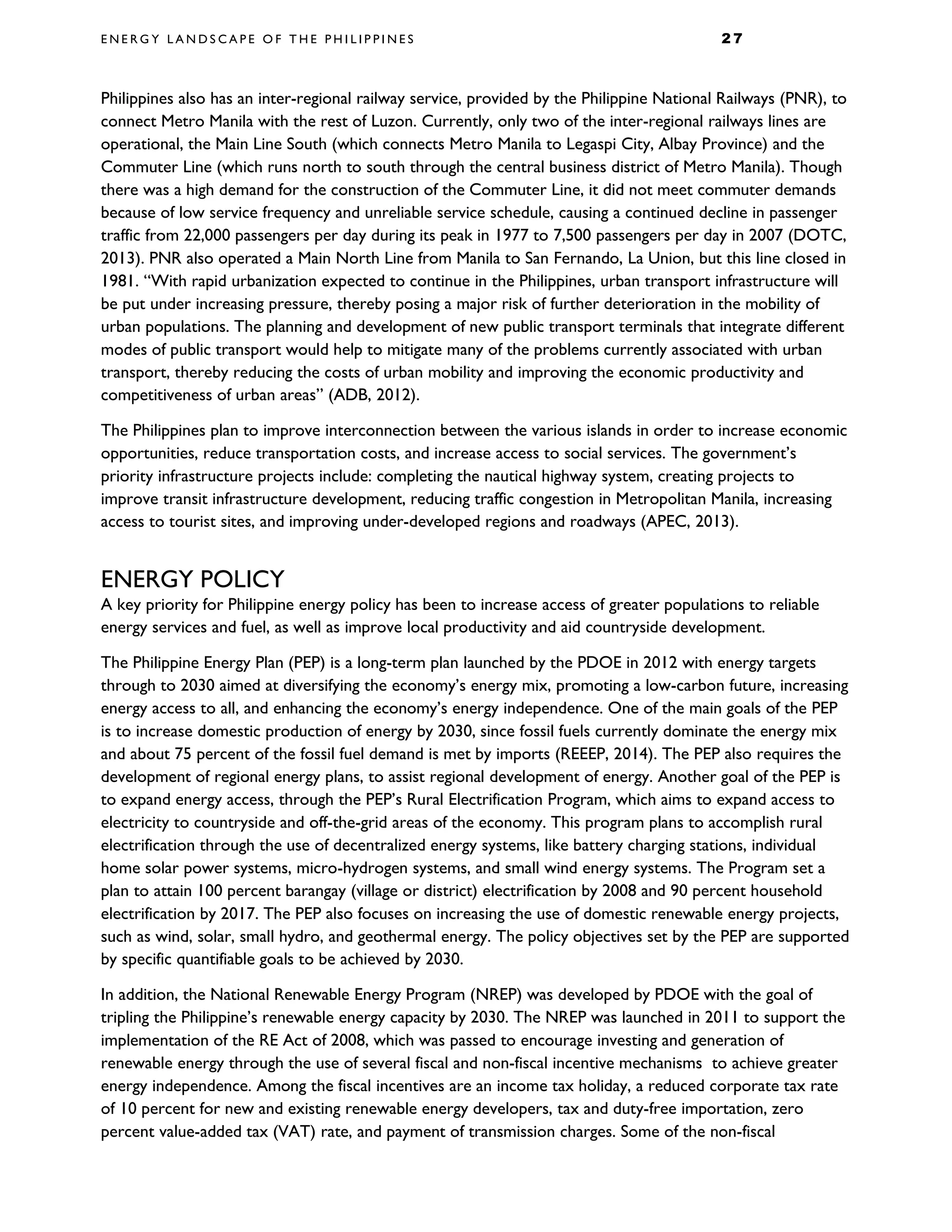 E N E R G Y L A N D S C A P E O F T H E P H I L I P P I N E S 2 7
Philippines also has an inter-regional railway service, provided by the Philippine National Railways (PNR), to
connect Metro Manila with the rest of Luzon. Currently, only two of the inter-regional railways lines are
operational, the Main Line South (which connects Metro Manila to Legaspi City, Albay Province) and the
Commuter Line (which runs north to south through the central business district of Metro Manila). Though
there was a high demand for the construction of the Commuter Line, it did not meet commuter demands
because of low service frequency and unreliable service schedule, causing a continued decline in passenger
traffic from 22,000 passengers per day during its peak in 1977 to 7,500 passengers per day in 2007 (DOTC,
2013). PNR also operated a Main North Line from Manila to San Fernando, La Union, but this line closed in
1981. “With rapid urbanization expected to continue in the Philippines, urban transport infrastructure will
be put under increasing pressure, thereby posing a major risk of further deterioration in the mobility of
urban populations. The planning and development of new public transport terminals that integrate different
modes of public transport would help to mitigate many of the problems currently associated with urban
transport, thereby reducing the costs of urban mobility and improving the economic productivity and
competitiveness of urban areas” (ADB, 2012).
The Philippines plan to improve interconnection between the various islands in order to increase economic
opportunities, reduce transportation costs, and increase access to social services. The government’s
priority infrastructure projects include: completing the nautical highway system, creating projects to
improve transit infrastructure development, reducing traffic congestion in Metropolitan Manila, increasing
access to tourist sites, and improving under-developed regions and roadways (APEC, 2013).
ENERGY POLICY
A key priority for Philippine energy policy has been to increase access of greater populations to reliable
energy services and fuel, as well as improve local productivity and aid countryside development.
The Philippine Energy Plan (PEP) is a long-term plan launched by the PDOE in 2012 with energy targets
through to 2030 aimed at diversifying the economy’s energy mix, promoting a low-carbon future, increasing
energy access to all, and enhancing the economy’s energy independence. One of the main goals of the PEP
is to increase domestic production of energy by 2030, since fossil fuels currently dominate the energy mix
and about 75 percent of the fossil fuel demand is met by imports (REEEP, 2014). The PEP also requires the
development of regional energy plans, to assist regional development of energy. Another goal of the PEP is
to expand energy access, through the PEP’s Rural Electrification Program, which aims to expand access to
electricity to countryside and off-the-grid areas of the economy. This program plans to accomplish rural
electrification through the use of decentralized energy systems, like battery charging stations, individual
home solar power systems, micro-hydrogen systems, and small wind energy systems. The Program set a
plan to attain 100 percent barangay (village or district) electrification by 2008 and 90 percent household
electrification by 2017. The PEP also focuses on increasing the use of domestic renewable energy projects,
such as wind, solar, small hydro, and geothermal energy. The policy objectives set by the PEP are supported
by specific quantifiable goals to be achieved by 2030.
In addition, the National Renewable Energy Program (NREP) was developed by PDOE with the goal of
tripling the Philippine’s renewable energy capacity by 2030. The NREP was launched in 2011 to support the
implementation of the RE Act of 2008, which was passed to encourage investing and generation of
renewable energy through the use of several fiscal and non-fiscal incentive mechanisms to achieve greater
energy independence. Among the fiscal incentives are an income tax holiday, a reduced corporate tax rate
of 10 percent for new and existing renewable energy developers, tax and duty-free importation, zero
percent value-added tax (VAT) rate, and payment of transmission charges. Some of the non-fiscal
 