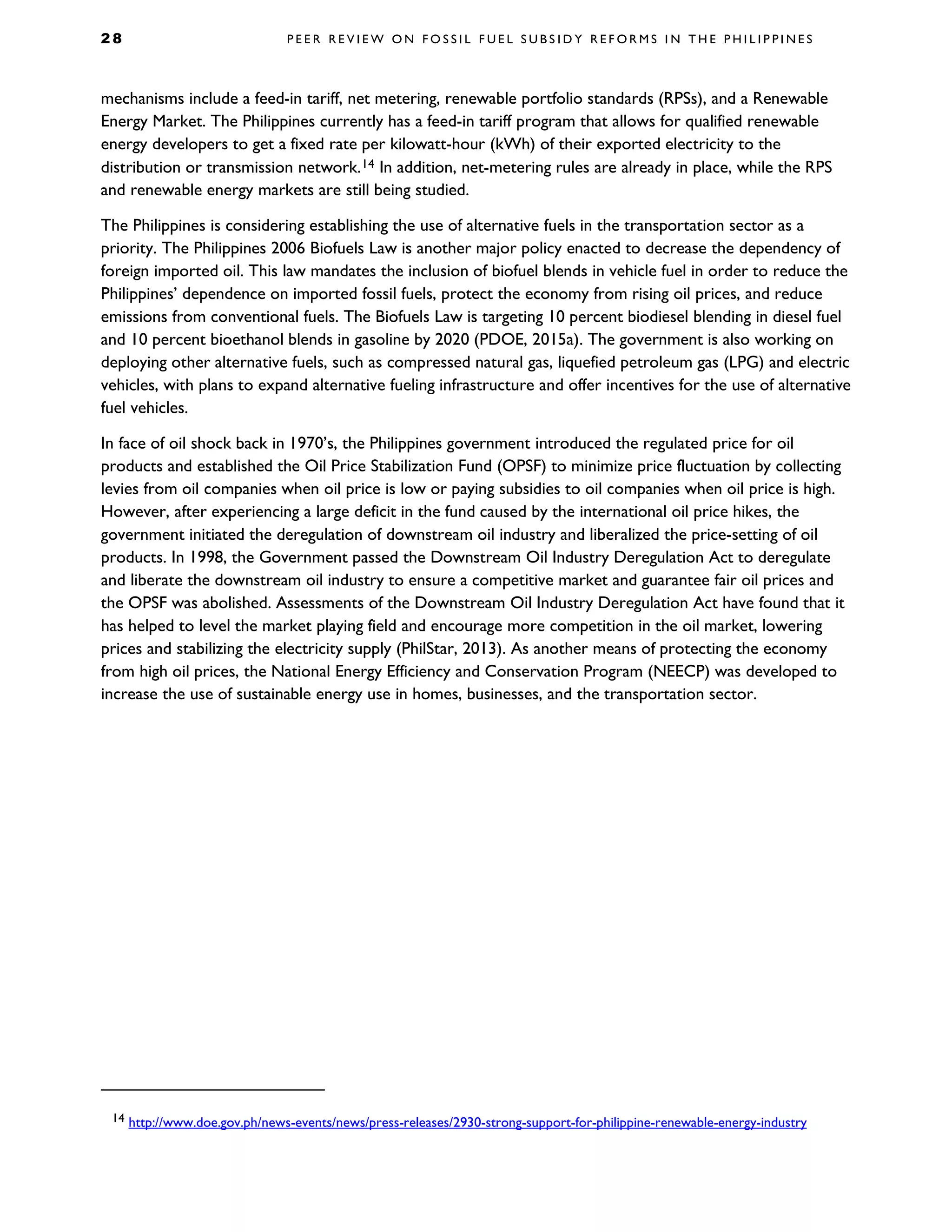 2 8 P E E R R E V I E W O N F O S S I L F U E L S U B S I D Y R E F O R M S I N T H E P H I L I P P I N E S
mechanisms include a feed-in tariff, net metering, renewable portfolio standards (RPSs), and a Renewable
Energy Market. The Philippines currently has a feed-in tariff program that allows for qualified renewable
energy developers to get a fixed rate per kilowatt-hour (kWh) of their exported electricity to the
distribution or transmission network.14 In addition, net-metering rules are already in place, while the RPS
and renewable energy markets are still being studied.
The Philippines is considering establishing the use of alternative fuels in the transportation sector as a
priority. The Philippines 2006 Biofuels Law is another major policy enacted to decrease the dependency of
foreign imported oil. This law mandates the inclusion of biofuel blends in vehicle fuel in order to reduce the
Philippines’ dependence on imported fossil fuels, protect the economy from rising oil prices, and reduce
emissions from conventional fuels. The Biofuels Law is targeting 10 percent biodiesel blending in diesel fuel
and 10 percent bioethanol blends in gasoline by 2020 (PDOE, 2015a). The government is also working on
deploying other alternative fuels, such as compressed natural gas, liquefied petroleum gas (LPG) and electric
vehicles, with plans to expand alternative fueling infrastructure and offer incentives for the use of alternative
fuel vehicles.
In face of oil shock back in 1970’s, the Philippines government introduced the regulated price for oil
products and established the Oil Price Stabilization Fund (OPSF) to minimize price fluctuation by collecting
levies from oil companies when oil price is low or paying subsidies to oil companies when oil price is high.
However, after experiencing a large deficit in the fund caused by the international oil price hikes, the
government initiated the deregulation of downstream oil industry and liberalized the price-setting of oil
products. In 1998, the Government passed the Downstream Oil Industry Deregulation Act to deregulate
and liberate the downstream oil industry to ensure a competitive market and guarantee fair oil prices and
the OPSF was abolished. Assessments of the Downstream Oil Industry Deregulation Act have found that it
has helped to level the market playing field and encourage more competition in the oil market, lowering
prices and stabilizing the electricity supply (PhilStar, 2013). As another means of protecting the economy
from high oil prices, the National Energy Efficiency and Conservation Program (NEECP) was developed to
increase the use of sustainable energy use in homes, businesses, and the transportation sector.
14 http://www.doe.gov.ph/news-events/news/press-releases/2930-strong-support-for-philippine-renewable-energy-industry
 
