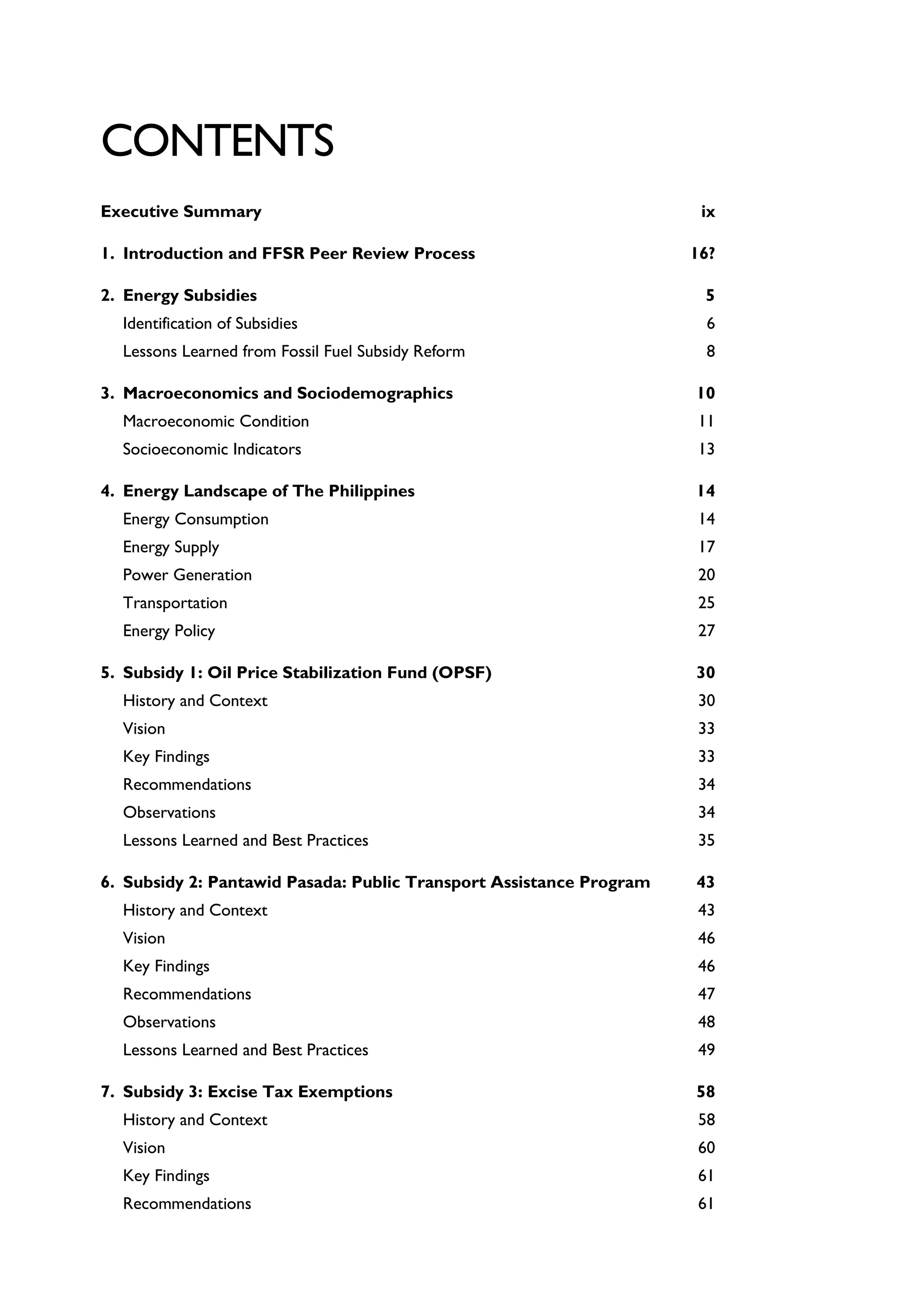 CONTENTS
Executive Summary ix
1. Introduction and FFSR Peer Review Process 16?
2. Energy Subsidies 5
Identification of Subsidies 6
Lessons Learned from Fossil Fuel Subsidy Reform 8
3. Macroeconomics and Sociodemographics 10
Macroeconomic Condition 11
Socioeconomic Indicators 13
4. Energy Landscape of The Philippines 14
Energy Consumption 14
Energy Supply 17
Power Generation 20
Transportation 25
Energy Policy 27
5. Subsidy 1: Oil Price Stabilization Fund (OPSF) 30
History and Context 30
Vision 33
Key Findings 33
Recommendations 34
Observations 34
Lessons Learned and Best Practices 35
6. Subsidy 2: Pantawid Pasada: Public Transport Assistance Program 43
History and Context 43
Vision 46
Key Findings 46
Recommendations 47
Observations 48
Lessons Learned and Best Practices 49
7. Subsidy 3: Excise Tax Exemptions 58
History and Context 58
Vision 60
Key Findings 61
Recommendations 61
 