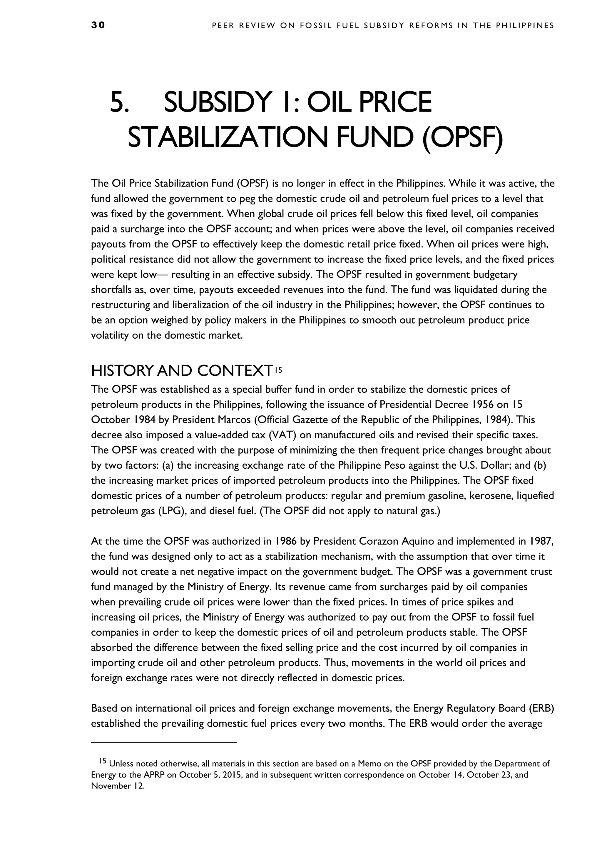 3 0 P E E R R E V I E W O N F O S S I L F U E L S U B S I D Y R E F O R M S I N T H E P H I L I P P I N E S
5. SUBSIDY 1: OIL PRICE
STABILIZATION FUND (OPSF)
The Oil Price Stabilization Fund (OPSF) is no longer in effect in the Philippines. While it was active, the
fund allowed the government to peg the domestic crude oil and petroleum fuel prices to a level that
was fixed by the government. When global crude oil prices fell below this fixed level, oil companies
paid a surcharge into the OPSF account; and when prices were above the level, oil companies received
payouts from the OPSF to effectively keep the domestic retail price fixed. When oil prices were high,
political resistance did not allow the government to increase the fixed price levels, and the fixed prices
were kept low— resulting in an effective subsidy. The OPSF resulted in government budgetary
shortfalls as, over time, payouts exceeded revenues into the fund. The fund was liquidated during the
restructuring and liberalization of the oil industry in the Philippines; however, the OPSF continues to
be an option weighed by policy makers in the Philippines to smooth out petroleum product price
volatility on the domestic market.
HISTORY AND CONTEXT15
The OPSF was established as a special buffer fund in order to stabilize the domestic prices of
petroleum products in the Philippines, following the issuance of Presidential Decree 1956 on 15
October 1984 by President Marcos (Official Gazette of the Republic of the Philippines, 1984). This
decree also imposed a value-added tax (VAT) on manufactured oils and revised their specific taxes.
The OPSF was created with the purpose of minimizing the then frequent price changes brought about
by two factors: (a) the increasing exchange rate of the Philippine Peso against the U.S. Dollar; and (b)
the increasing market prices of imported petroleum products into the Philippines. The OPSF fixed
domestic prices of a number of petroleum products: regular and premium gasoline, kerosene, liquefied
petroleum gas (LPG), and diesel fuel. (The OPSF did not apply to natural gas.)
At the time the OPSF was authorized in 1986 by President Corazon Aquino and implemented in 1987,
the fund was designed only to act as a stabilization mechanism, with the assumption that over time it
would not create a net negative impact on the government budget. The OPSF was a government trust
fund managed by the Ministry of Energy. Its revenue came from surcharges paid by oil companies
when prevailing crude oil prices were lower than the fixed prices. In times of price spikes and
increasing oil prices, the Ministry of Energy was authorized to pay out from the OPSF to fossil fuel
companies in order to keep the domestic prices of oil and petroleum products stable. The OPSF
absorbed the difference between the fixed selling price and the cost incurred by oil companies in
importing crude oil and other petroleum products. Thus, movements in the world oil prices and
foreign exchange rates were not directly reflected in domestic prices.
Based on international oil prices and foreign exchange movements, the Energy Regulatory Board (ERB)
established the prevailing domestic fuel prices every two months. The ERB would order the average
15 Unless noted otherwise, all materials in this section are based on a Memo on the OPSF provided by the Department of
Energy to the APRP on October 5, 2015, and in subsequent written correspondence on October 14, October 23, and
November 12.
 