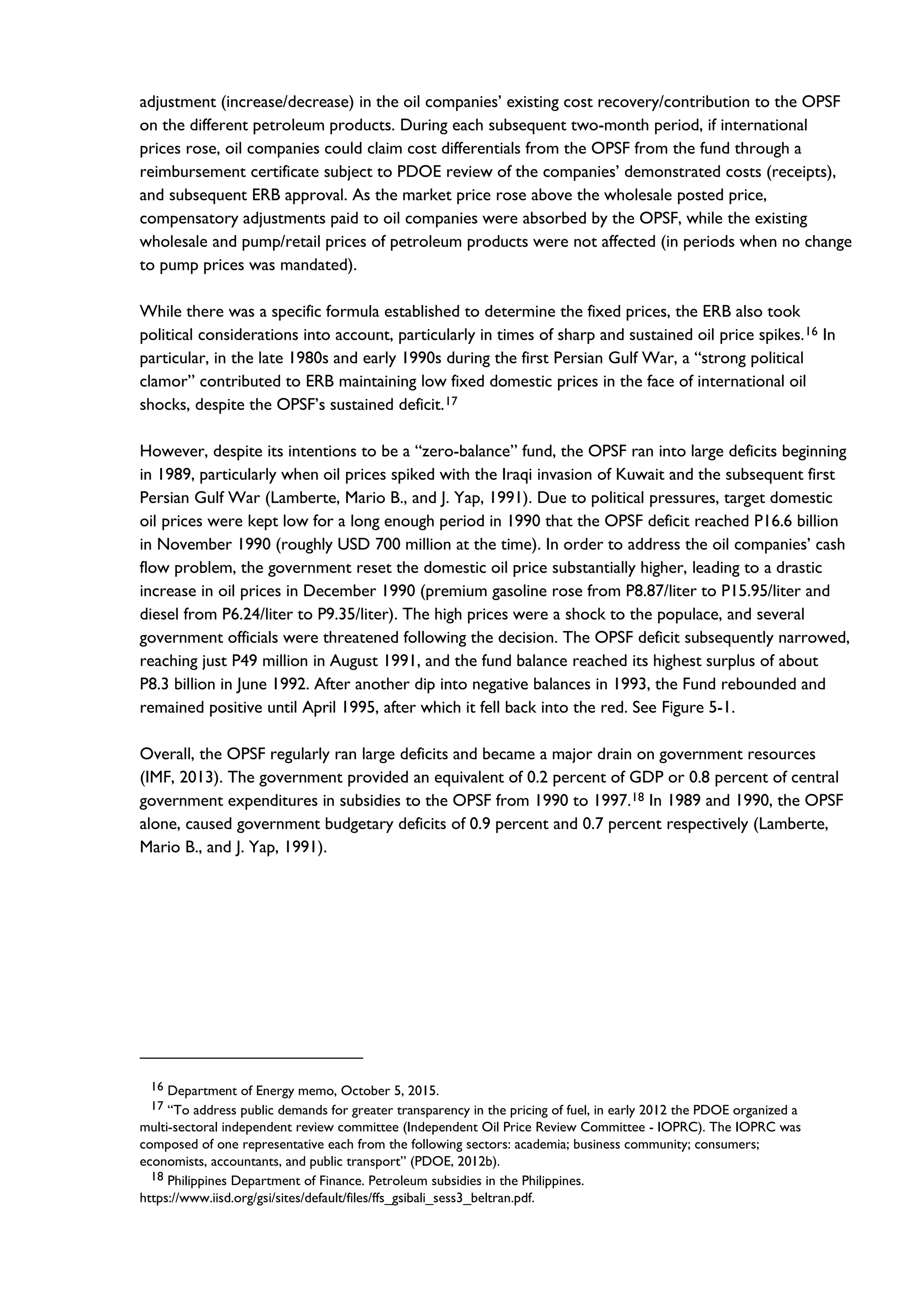 adjustment (increase/decrease) in the oil companies’ existing cost recovery/contribution to the OPSF
on the different petroleum products. During each subsequent two-month period, if international
prices rose, oil companies could claim cost differentials from the OPSF from the fund through a
reimbursement certificate subject to PDOE review of the companies’ demonstrated costs (receipts),
and subsequent ERB approval. As the market price rose above the wholesale posted price,
compensatory adjustments paid to oil companies were absorbed by the OPSF, while the existing
wholesale and pump/retail prices of petroleum products were not affected (in periods when no change
to pump prices was mandated).
While there was a specific formula established to determine the fixed prices, the ERB also took
political considerations into account, particularly in times of sharp and sustained oil price spikes.16 In
particular, in the late 1980s and early 1990s during the first Persian Gulf War, a “strong political
clamor” contributed to ERB maintaining low fixed domestic prices in the face of international oil
shocks, despite the OPSF’s sustained deficit.17
However, despite its intentions to be a “zero-balance” fund, the OPSF ran into large deficits beginning
in 1989, particularly when oil prices spiked with the Iraqi invasion of Kuwait and the subsequent first
Persian Gulf War (Lamberte, Mario B., and J. Yap, 1991). Due to political pressures, target domestic
oil prices were kept low for a long enough period in 1990 that the OPSF deficit reached P16.6 billion
in November 1990 (roughly USD 700 million at the time). In order to address the oil companies’ cash
flow problem, the government reset the domestic oil price substantially higher, leading to a drastic
increase in oil prices in December 1990 (premium gasoline rose from P8.87/liter to P15.95/liter and
diesel from P6.24/liter to P9.35/liter). The high prices were a shock to the populace, and several
government officials were threatened following the decision. The OPSF deficit subsequently narrowed,
reaching just P49 million in August 1991, and the fund balance reached its highest surplus of about
P8.3 billion in June 1992. After another dip into negative balances in 1993, the Fund rebounded and
remained positive until April 1995, after which it fell back into the red. See Figure 5-1.
Overall, the OPSF regularly ran large deficits and became a major drain on government resources
(IMF, 2013). The government provided an equivalent of 0.2 percent of GDP or 0.8 percent of central
government expenditures in subsidies to the OPSF from 1990 to 1997.18 In 1989 and 1990, the OPSF
alone, caused government budgetary deficits of 0.9 percent and 0.7 percent respectively (Lamberte,
Mario B., and J. Yap, 1991).
16 Department of Energy memo, October 5, 2015.
17 “To address public demands for greater transparency in the pricing of fuel, in early 2012 the PDOE organized a
multi-sectoral independent review committee (Independent Oil Price Review Committee - IOPRC). The IOPRC was
composed of one representative each from the following sectors: academia; business community; consumers;
economists, accountants, and public transport” (PDOE, 2012b).
18 Philippines Department of Finance. Petroleum subsidies in the Philippines.
https://www.iisd.org/gsi/sites/default/files/ffs_gsibali_sess3_beltran.pdf.
 