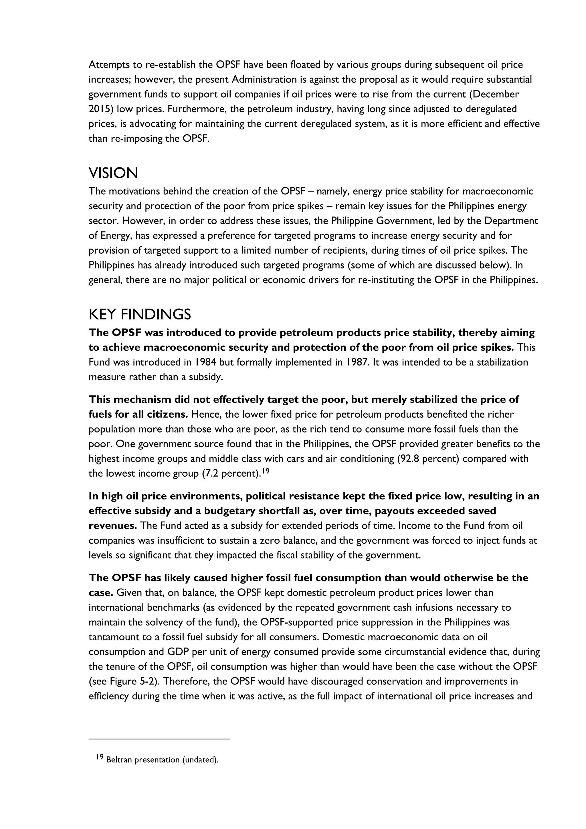 Attempts to re-establish the OPSF have been floated by various groups during subsequent oil price
increases; however, the present Administration is against the proposal as it would require substantial
government funds to support oil companies if oil prices were to rise from the current (December
2015) low prices. Furthermore, the petroleum industry, having long since adjusted to deregulated
prices, is advocating for maintaining the current deregulated system, as it is more efficient and effective
than re-imposing the OPSF.
VISION
The motivations behind the creation of the OPSF – namely, energy price stability for macroeconomic
security and protection of the poor from price spikes – remain key issues for the Philippines energy
sector. However, in order to address these issues, the Philippine Government, led by the Department
of Energy, has expressed a preference for targeted programs to increase energy security and for
provision of targeted support to a limited number of recipients, during times of oil price spikes. The
Philippines has already introduced such targeted programs (some of which are discussed below). In
general, there are no major political or economic drivers for re-instituting the OPSF in the Philippines.
KEY FINDINGS
The OPSF was introduced to provide petroleum products price stability, thereby aiming
to achieve macroeconomic security and protection of the poor from oil price spikes. This
Fund was introduced in 1984 but formally implemented in 1987. It was intended to be a stabilization
measure rather than a subsidy.
This mechanism did not effectively target the poor, but merely stabilized the price of
fuels for all citizens. Hence, the lower fixed price for petroleum products benefited the richer
population more than those who are poor, as the rich tend to consume more fossil fuels than the
poor. One government source found that in the Philippines, the OPSF provided greater benefits to the
highest income groups and middle class with cars and air conditioning (92.8 percent) compared with
the lowest income group (7.2 percent).19
In high oil price environments, political resistance kept the fixed price low, resulting in an
effective subsidy and a budgetary shortfall as, over time, payouts exceeded saved
revenues. The Fund acted as a subsidy for extended periods of time. Income to the Fund from oil
companies was insufficient to sustain a zero balance, and the government was forced to inject funds at
levels so significant that they impacted the fiscal stability of the government.
The OPSF has likely caused higher fossil fuel consumption than would otherwise be the
case. Given that, on balance, the OPSF kept domestic petroleum product prices lower than
international benchmarks (as evidenced by the repeated government cash infusions necessary to
maintain the solvency of the fund), the OPSF-supported price suppression in the Philippines was
tantamount to a fossil fuel subsidy for all consumers. Domestic macroeconomic data on oil
consumption and GDP per unit of energy consumed provide some circumstantial evidence that, during
the tenure of the OPSF, oil consumption was higher than would have been the case without the OPSF
(see Figure 5-2). Therefore, the OPSF would have discouraged conservation and improvements in
efficiency during the time when it was active, as the full impact of international oil price increases and
19 Beltran presentation (undated).
 