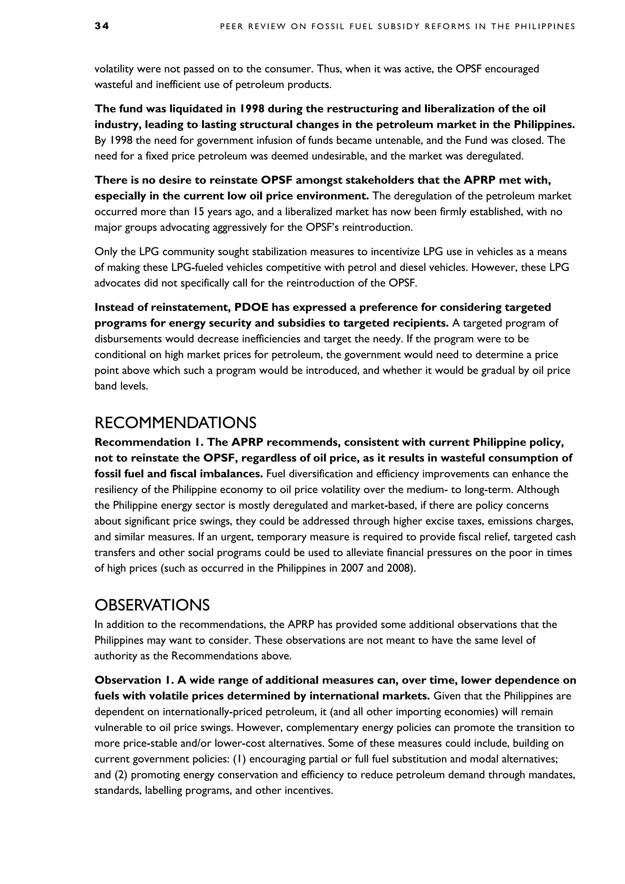 3 4 P E E R R E V I E W O N F O S S I L F U E L S U B S I D Y R E F O R M S I N T H E P H I L I P P I N E S
volatility were not passed on to the consumer. Thus, when it was active, the OPSF encouraged
wasteful and inefficient use of petroleum products.
The fund was liquidated in 1998 during the restructuring and liberalization of the oil
industry, leading to lasting structural changes in the petroleum market in the Philippines.
By 1998 the need for government infusion of funds became untenable, and the Fund was closed. The
need for a fixed price petroleum was deemed undesirable, and the market was deregulated.
There is no desire to reinstate OPSF amongst stakeholders that the APRP met with,
especially in the current low oil price environment. The deregulation of the petroleum market
occurred more than 15 years ago, and a liberalized market has now been firmly established, with no
major groups advocating aggressively for the OPSF’s reintroduction.
Only the LPG community sought stabilization measures to incentivize LPG use in vehicles as a means
of making these LPG-fueled vehicles competitive with petrol and diesel vehicles. However, these LPG
advocates did not specifically call for the reintroduction of the OPSF.
Instead of reinstatement, PDOE has expressed a preference for considering targeted
programs for energy security and subsidies to targeted recipients. A targeted program of
disbursements would decrease inefficiencies and target the needy. If the program were to be
conditional on high market prices for petroleum, the government would need to determine a price
point above which such a program would be introduced, and whether it would be gradual by oil price
band levels.
RECOMMENDATIONS
Recommendation 1. The APRP recommends, consistent with current Philippine policy,
not to reinstate the OPSF, regardless of oil price, as it results in wasteful consumption of
fossil fuel and fiscal imbalances. Fuel diversification and efficiency improvements can enhance the
resiliency of the Philippine economy to oil price volatility over the medium- to long-term. Although
the Philippine energy sector is mostly deregulated and market-based, if there are policy concerns
about significant price swings, they could be addressed through higher excise taxes, emissions charges,
and similar measures. If an urgent, temporary measure is required to provide fiscal relief, targeted cash
transfers and other social programs could be used to alleviate financial pressures on the poor in times
of high prices (such as occurred in the Philippines in 2007 and 2008).
OBSERVATIONS
In addition to the recommendations, the APRP has provided some additional observations that the
Philippines may want to consider. These observations are not meant to have the same level of
authority as the Recommendations above.
Observation 1. A wide range of additional measures can, over time, lower dependence on
fuels with volatile prices determined by international markets. Given that the Philippines are
dependent on internationally-priced petroleum, it (and all other importing economies) will remain
vulnerable to oil price swings. However, complementary energy policies can promote the transition to
more price-stable and/or lower-cost alternatives. Some of these measures could include, building on
current government policies: (1) encouraging partial or full fuel substitution and modal alternatives;
and (2) promoting energy conservation and efficiency to reduce petroleum demand through mandates,
standards, labelling programs, and other incentives.
 