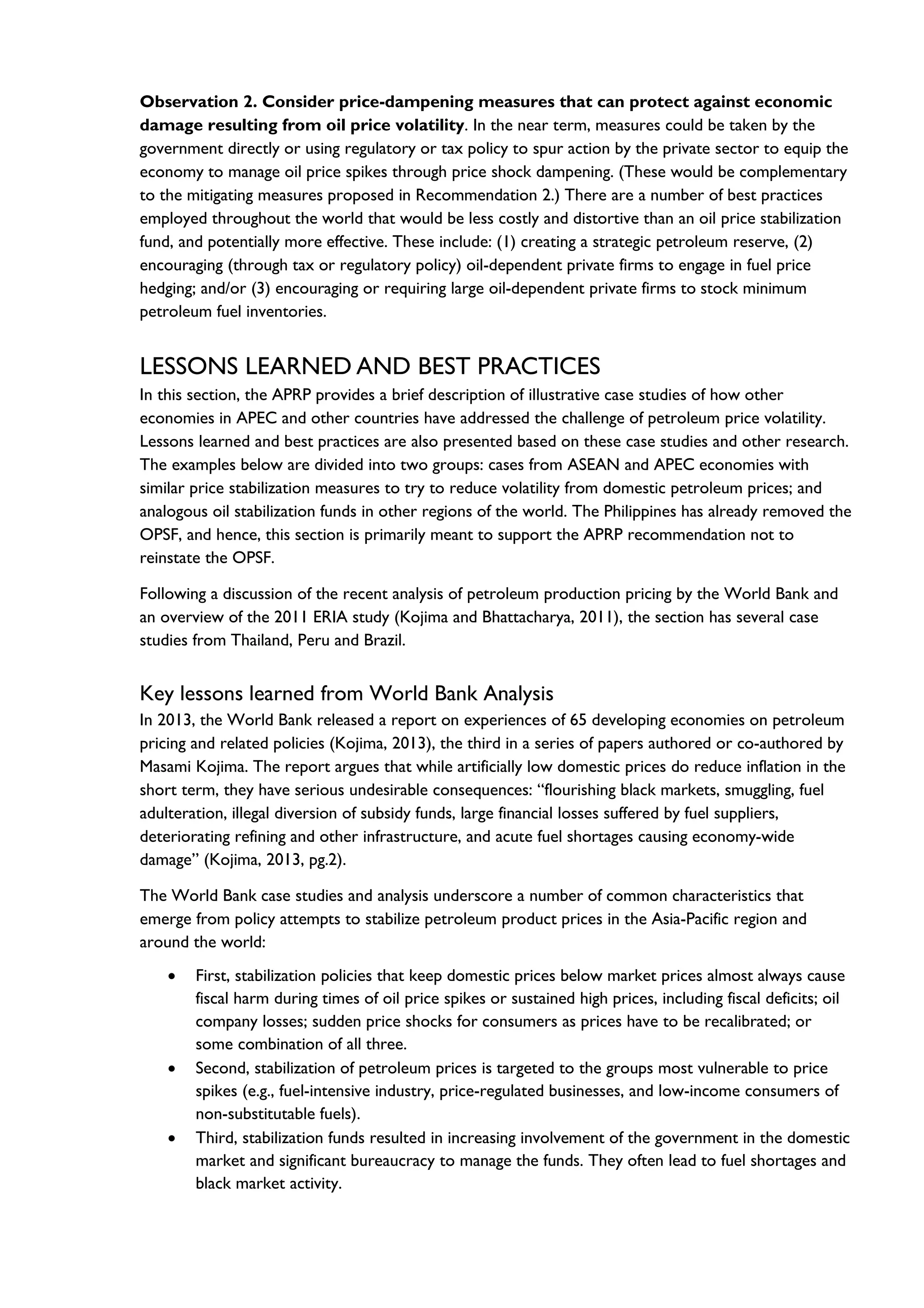 Observation 2. Consider price-dampening measures that can protect against economic
damage resulting from oil price volatility. In the near term, measures could be taken by the
government directly or using regulatory or tax policy to spur action by the private sector to equip the
economy to manage oil price spikes through price shock dampening. (These would be complementary
to the mitigating measures proposed in Recommendation 2.) There are a number of best practices
employed throughout the world that would be less costly and distortive than an oil price stabilization
fund, and potentially more effective. These include: (1) creating a strategic petroleum reserve, (2)
encouraging (through tax or regulatory policy) oil-dependent private firms to engage in fuel price
hedging; and/or (3) encouraging or requiring large oil-dependent private firms to stock minimum
petroleum fuel inventories.
LESSONS LEARNED AND BEST PRACTICES
In this section, the APRP provides a brief description of illustrative case studies of how other
economies in APEC and other countries have addressed the challenge of petroleum price volatility.
Lessons learned and best practices are also presented based on these case studies and other research.
The examples below are divided into two groups: cases from ASEAN and APEC economies with
similar price stabilization measures to try to reduce volatility from domestic petroleum prices; and
analogous oil stabilization funds in other regions of the world. The Philippines has already removed the
OPSF, and hence, this section is primarily meant to support the APRP recommendation not to
reinstate the OPSF.
Following a discussion of the recent analysis of petroleum production pricing by the World Bank and
an overview of the 2011 ERIA study (Kojima and Bhattacharya, 2011), the section has several case
studies from Thailand, Peru and Brazil.
Key lessons learned from World Bank Analysis
In 2013, the World Bank released a report on experiences of 65 developing economies on petroleum
pricing and related policies (Kojima, 2013), the third in a series of papers authored or co-authored by
Masami Kojima. The report argues that while artificially low domestic prices do reduce inflation in the
short term, they have serious undesirable consequences: “flourishing black markets, smuggling, fuel
adulteration, illegal diversion of subsidy funds, large financial losses suffered by fuel suppliers,
deteriorating refining and other infrastructure, and acute fuel shortages causing economy-wide
damage” (Kojima, 2013, pg.2).
The World Bank case studies and analysis underscore a number of common characteristics that
emerge from policy attempts to stabilize petroleum product prices in the Asia-Pacific region and
around the world:
• First, stabilization policies that keep domestic prices below market prices almost always cause
fiscal harm during times of oil price spikes or sustained high prices, including fiscal deficits; oil
company losses; sudden price shocks for consumers as prices have to be recalibrated; or
some combination of all three.
• Second, stabilization of petroleum prices is targeted to the groups most vulnerable to price
spikes (e.g., fuel-intensive industry, price-regulated businesses, and low-income consumers of
non-substitutable fuels).
• Third, stabilization funds resulted in increasing involvement of the government in the domestic
market and significant bureaucracy to manage the funds. They often lead to fuel shortages and
black market activity.
 