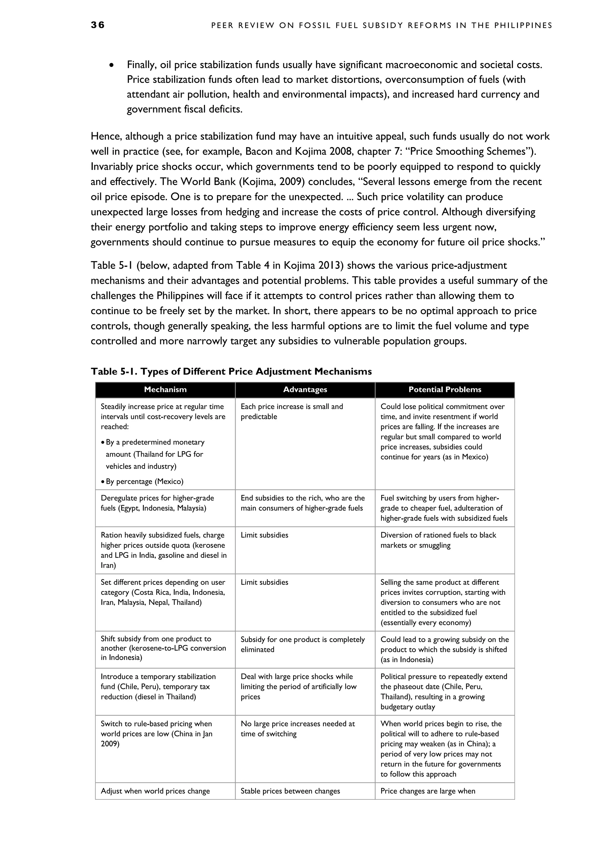 3 6 P E E R R E V I E W O N F O S S I L F U E L S U B S I D Y R E F O R M S I N T H E P H I L I P P I N E S
• Finally, oil price stabilization funds usually have significant macroeconomic and societal costs.
Price stabilization funds often lead to market distortions, overconsumption of fuels (with
attendant air pollution, health and environmental impacts), and increased hard currency and
government fiscal deficits.
Hence, although a price stabilization fund may have an intuitive appeal, such funds usually do not work
well in practice (see, for example, Bacon and Kojima 2008, chapter 7: “Price Smoothing Schemes”).
Invariably price shocks occur, which governments tend to be poorly equipped to respond to quickly
and effectively. The World Bank (Kojima, 2009) concludes, “Several lessons emerge from the recent
oil price episode. One is to prepare for the unexpected. ... Such price volatility can produce
unexpected large losses from hedging and increase the costs of price control. Although diversifying
their energy portfolio and taking steps to improve energy efficiency seem less urgent now,
governments should continue to pursue measures to equip the economy for future oil price shocks.”
Table 5-1 (below, adapted from Table 4 in Kojima 2013) shows the various price-adjustment
mechanisms and their advantages and potential problems. This table provides a useful summary of the
challenges the Philippines will face if it attempts to control prices rather than allowing them to
continue to be freely set by the market. In short, there appears to be no optimal approach to price
controls, though generally speaking, the less harmful options are to limit the fuel volume and type
controlled and more narrowly target any subsidies to vulnerable population groups.
Table 5-1. Types of Different Price Adjustment Mechanisms
Mechanism Advantages Potential Problems
Steadily increase price at regular time
intervals until cost-recovery levels are
reached:
• By a predetermined monetary
amount (Thailand for LPG for
vehicles and industry)
• By percentage (Mexico)
Each price increase is small and
predictable
Could lose political commitment over
time, and invite resentment if world
prices are falling. If the increases are
regular but small compared to world
price increases, subsidies could
continue for years (as in Mexico)
Deregulate prices for higher-grade
fuels (Egypt, Indonesia, Malaysia)
End subsidies to the rich, who are the
main consumers of higher-grade fuels
Fuel switching by users from higher-
grade to cheaper fuel, adulteration of
higher-grade fuels with subsidized fuels
Ration heavily subsidized fuels, charge
higher prices outside quota (kerosene
and LPG in India, gasoline and diesel in
Iran)
Limit subsidies Diversion of rationed fuels to black
markets or smuggling
Set different prices depending on user
category (Costa Rica, India, Indonesia,
Iran, Malaysia, Nepal, Thailand)
Limit subsidies Selling the same product at different
prices invites corruption, starting with
diversion to consumers who are not
entitled to the subsidized fuel
(essentially every economy)
Shift subsidy from one product to
another (kerosene-to-LPG conversion
in Indonesia)
Subsidy for one product is completely
eliminated
Could lead to a growing subsidy on the
product to which the subsidy is shifted
(as in Indonesia)
Introduce a temporary stabilization
fund (Chile, Peru), temporary tax
reduction (diesel in Thailand)
Deal with large price shocks while
limiting the period of artificially low
prices
Political pressure to repeatedly extend
the phaseout date (Chile, Peru,
Thailand), resulting in a growing
budgetary outlay
Switch to rule-based pricing when
world prices are low (China in Jan
2009)
No large price increases needed at
time of switching
When world prices begin to rise, the
political will to adhere to rule-based
pricing may weaken (as in China); a
period of very low prices may not
return in the future for governments
to follow this approach
Adjust when world prices change Stable prices between changes Price changes are large when
 