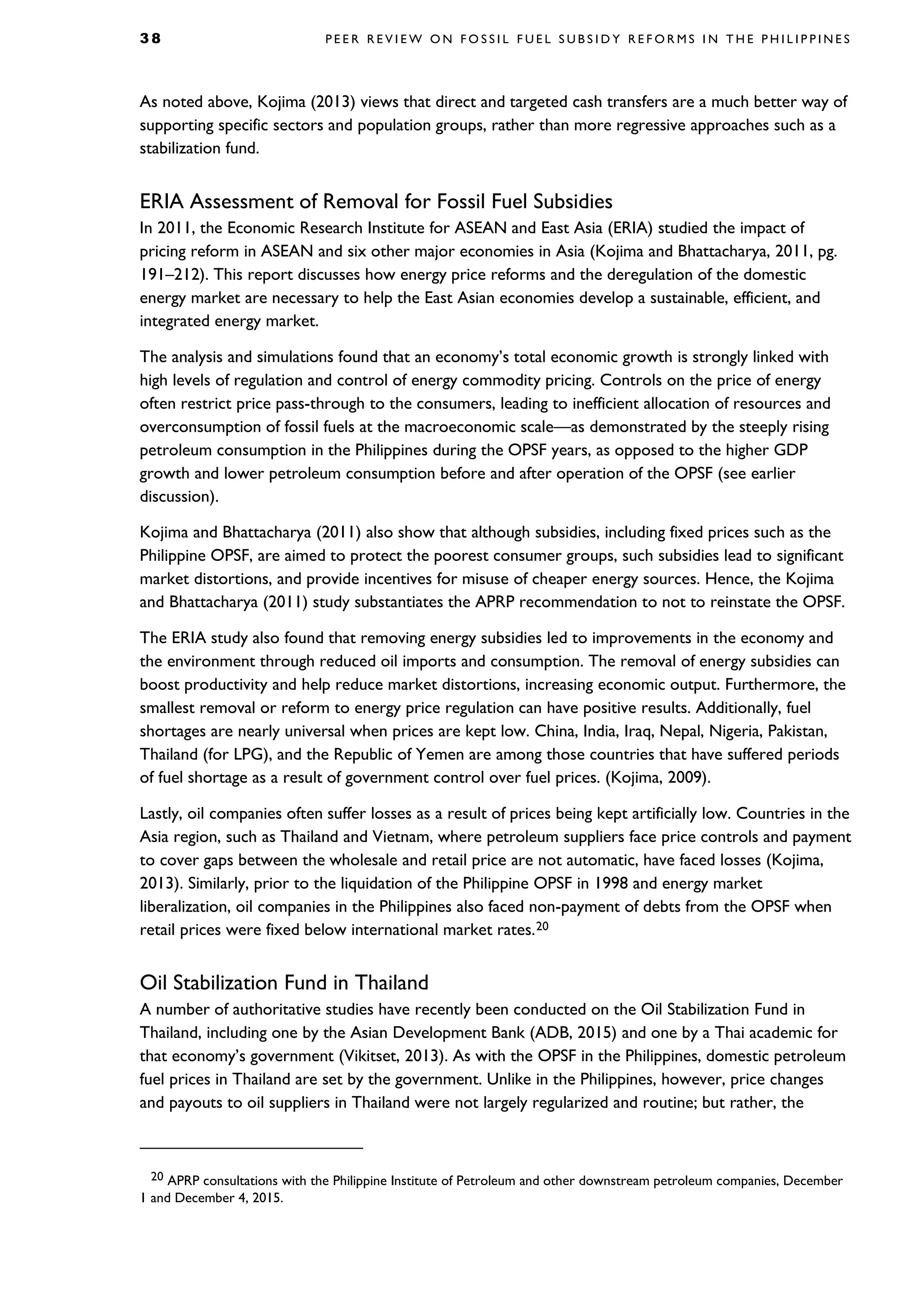 3 8 P E E R R E V I E W O N F O S S I L F U E L S U B S I D Y R E F O R M S I N T H E P H I L I P P I N E S
As noted above, Kojima (2013) views that direct and targeted cash transfers are a much better way of
supporting specific sectors and population groups, rather than more regressive approaches such as a
stabilization fund.
ERIA Assessment of Removal for Fossil Fuel Subsidies
In 2011, the Economic Research Institute for ASEAN and East Asia (ERIA) studied the impact of
pricing reform in ASEAN and six other major economies in Asia (Kojima and Bhattacharya, 2011, pg.
191–212). This report discusses how energy price reforms and the deregulation of the domestic
energy market are necessary to help the East Asian economies develop a sustainable, efficient, and
integrated energy market.
The analysis and simulations found that an economy’s total economic growth is strongly linked with
high levels of regulation and control of energy commodity pricing. Controls on the price of energy
often restrict price pass-through to the consumers, leading to inefficient allocation of resources and
overconsumption of fossil fuels at the macroeconomic scale—as demonstrated by the steeply rising
petroleum consumption in the Philippines during the OPSF years, as opposed to the higher GDP
growth and lower petroleum consumption before and after operation of the OPSF (see earlier
discussion).
Kojima and Bhattacharya (2011) also show that although subsidies, including fixed prices such as the
Philippine OPSF, are aimed to protect the poorest consumer groups, such subsidies lead to significant
market distortions, and provide incentives for misuse of cheaper energy sources. Hence, the Kojima
and Bhattacharya (2011) study substantiates the APRP recommendation to not to reinstate the OPSF.
The ERIA study also found that removing energy subsidies led to improvements in the economy and
the environment through reduced oil imports and consumption. The removal of energy subsidies can
boost productivity and help reduce market distortions, increasing economic output. Furthermore, the
smallest removal or reform to energy price regulation can have positive results. Additionally, fuel
shortages are nearly universal when prices are kept low. China, India, Iraq, Nepal, Nigeria, Pakistan,
Thailand (for LPG), and the Republic of Yemen are among those countries that have suffered periods
of fuel shortage as a result of government control over fuel prices. (Kojima, 2009).
Lastly, oil companies often suffer losses as a result of prices being kept artificially low. Countries in the
Asia region, such as Thailand and Vietnam, where petroleum suppliers face price controls and payment
to cover gaps between the wholesale and retail price are not automatic, have faced losses (Kojima,
2013). Similarly, prior to the liquidation of the Philippine OPSF in 1998 and energy market
liberalization, oil companies in the Philippines also faced non-payment of debts from the OPSF when
retail prices were fixed below international market rates.20
Oil Stabilization Fund in Thailand
A number of authoritative studies have recently been conducted on the Oil Stabilization Fund in
Thailand, including one by the Asian Development Bank (ADB, 2015) and one by a Thai academic for
that economy’s government (Vikitset, 2013). As with the OPSF in the Philippines, domestic petroleum
fuel prices in Thailand are set by the government. Unlike in the Philippines, however, price changes
and payouts to oil suppliers in Thailand were not largely regularized and routine; but rather, the
20 APRP consultations with the Philippine Institute of Petroleum and other downstream petroleum companies, December
1 and December 4, 2015.
 