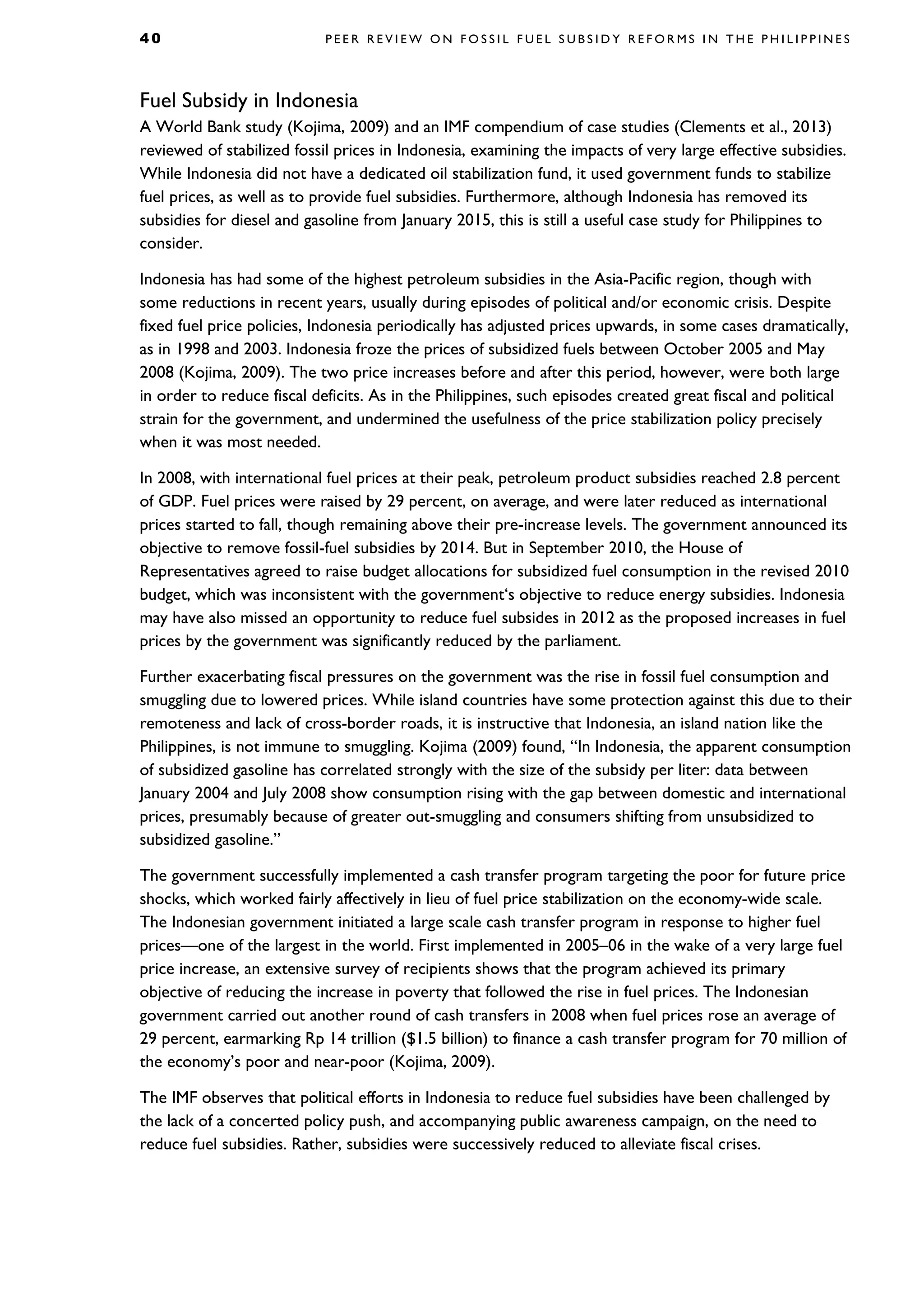 4 0 P E E R R E V I E W O N F O S S I L F U E L S U B S I D Y R E F O R M S I N T H E P H I L I P P I N E S
Fuel Subsidy in Indonesia
A World Bank study (Kojima, 2009) and an IMF compendium of case studies (Clements et al., 2013)
reviewed of stabilized fossil prices in Indonesia, examining the impacts of very large effective subsidies.
While Indonesia did not have a dedicated oil stabilization fund, it used government funds to stabilize
fuel prices, as well as to provide fuel subsidies. Furthermore, although Indonesia has removed its
subsidies for diesel and gasoline from January 2015, this is still a useful case study for Philippines to
consider.
Indonesia has had some of the highest petroleum subsidies in the Asia-Pacific region, though with
some reductions in recent years, usually during episodes of political and/or economic crisis. Despite
fixed fuel price policies, Indonesia periodically has adjusted prices upwards, in some cases dramatically,
as in 1998 and 2003. Indonesia froze the prices of subsidized fuels between October 2005 and May
2008 (Kojima, 2009). The two price increases before and after this period, however, were both large
in order to reduce fiscal deficits. As in the Philippines, such episodes created great fiscal and political
strain for the government, and undermined the usefulness of the price stabilization policy precisely
when it was most needed.
In 2008, with international fuel prices at their peak, petroleum product subsidies reached 2.8 percent
of GDP. Fuel prices were raised by 29 percent, on average, and were later reduced as international
prices started to fall, though remaining above their pre-increase levels. The government announced its
objective to remove fossil-fuel subsidies by 2014. But in September 2010, the House of
Representatives agreed to raise budget allocations for subsidized fuel consumption in the revised 2010
budget, which was inconsistent with the government‘s objective to reduce energy subsidies. Indonesia
may have also missed an opportunity to reduce fuel subsides in 2012 as the proposed increases in fuel
prices by the government was significantly reduced by the parliament.
Further exacerbating fiscal pressures on the government was the rise in fossil fuel consumption and
smuggling due to lowered prices. While island countries have some protection against this due to their
remoteness and lack of cross-border roads, it is instructive that Indonesia, an island nation like the
Philippines, is not immune to smuggling. Kojima (2009) found, “In Indonesia, the apparent consumption
of subsidized gasoline has correlated strongly with the size of the subsidy per liter: data between
January 2004 and July 2008 show consumption rising with the gap between domestic and international
prices, presumably because of greater out-smuggling and consumers shifting from unsubsidized to
subsidized gasoline.”
The government successfully implemented a cash transfer program targeting the poor for future price
shocks, which worked fairly affectively in lieu of fuel price stabilization on the economy-wide scale.
The Indonesian government initiated a large scale cash transfer program in response to higher fuel
prices—one of the largest in the world. First implemented in 2005–06 in the wake of a very large fuel
price increase, an extensive survey of recipients shows that the program achieved its primary
objective of reducing the increase in poverty that followed the rise in fuel prices. The Indonesian
government carried out another round of cash transfers in 2008 when fuel prices rose an average of
29 percent, earmarking Rp 14 trillion ($1.5 billion) to finance a cash transfer program for 70 million of
the economy’s poor and near-poor (Kojima, 2009).
The IMF observes that political efforts in Indonesia to reduce fuel subsidies have been challenged by
the lack of a concerted policy push, and accompanying public awareness campaign, on the need to
reduce fuel subsidies. Rather, subsidies were successively reduced to alleviate fiscal crises.
 