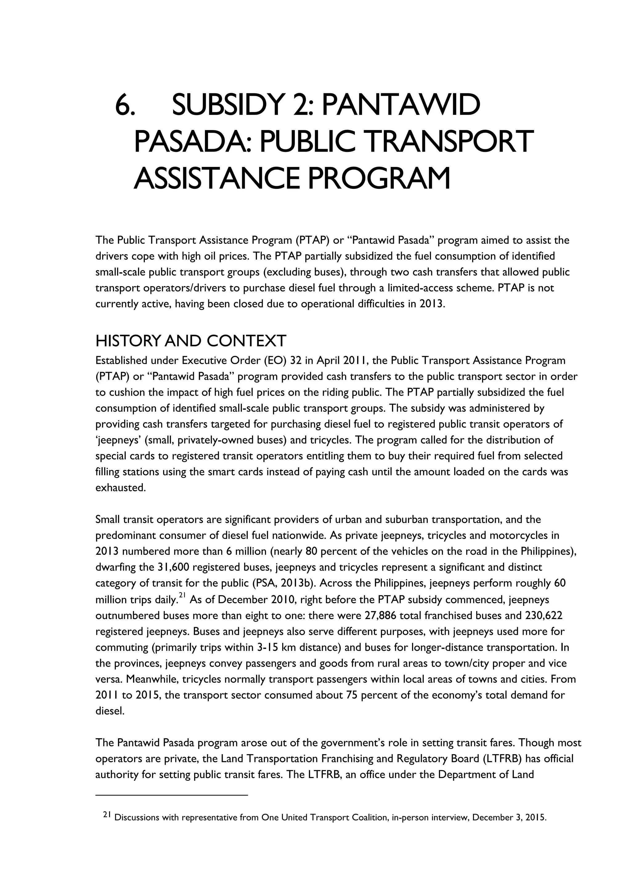 6. SUBSIDY 2: PANTAWID
PASADA: PUBLIC TRANSPORT
ASSISTANCE PROGRAM
The Public Transport Assistance Program (PTAP) or “Pantawid Pasada” program aimed to assist the
drivers cope with high oil prices. The PTAP partially subsidized the fuel consumption of identified
small-scale public transport groups (excluding buses), through two cash transfers that allowed public
transport operators/drivers to purchase diesel fuel through a limited-access scheme. PTAP is not
currently active, having been closed due to operational difficulties in 2013.
HISTORY AND CONTEXT
Established under Executive Order (EO) 32 in April 2011, the Public Transport Assistance Program
(PTAP) or “Pantawid Pasada” program provided cash transfers to the public transport sector in order
to cushion the impact of high fuel prices on the riding public. The PTAP partially subsidized the fuel
consumption of identified small-scale public transport groups. The subsidy was administered by
providing cash transfers targeted for purchasing diesel fuel to registered public transit operators of
‘jeepneys’ (small, privately-owned buses) and tricycles. The program called for the distribution of
special cards to registered transit operators entitling them to buy their required fuel from selected
filling stations using the smart cards instead of paying cash until the amount loaded on the cards was
exhausted.
Small transit operators are significant providers of urban and suburban transportation, and the
predominant consumer of diesel fuel nationwide. As private jeepneys, tricycles and motorcycles in
2013 numbered more than 6 million (nearly 80 percent of the vehicles on the road in the Philippines),
dwarfing the 31,600 registered buses, jeepneys and tricycles represent a significant and distinct
category of transit for the public (PSA, 2013b). Across the Philippines, jeepneys perform roughly 60
million trips daily.
21
As of December 2010, right before the PTAP subsidy commenced, jeepneys
outnumbered buses more than eight to one: there were 27,886 total franchised buses and 230,622
registered jeepneys. Buses and jeepneys also serve different purposes, with jeepneys used more for
commuting (primarily trips within 3-15 km distance) and buses for longer-distance transportation. In
the provinces, jeepneys convey passengers and goods from rural areas to town/city proper and vice
versa. Meanwhile, tricycles normally transport passengers within local areas of towns and cities. From
2011 to 2015, the transport sector consumed about 75 percent of the economy’s total demand for
diesel.
The Pantawid Pasada program arose out of the government’s role in setting transit fares. Though most
operators are private, the Land Transportation Franchising and Regulatory Board (LTFRB) has official
authority for setting public transit fares. The LTFRB, an office under the Department of Land
21 Discussions with representative from One United Transport Coalition, in-person interview, December 3, 2015.
 