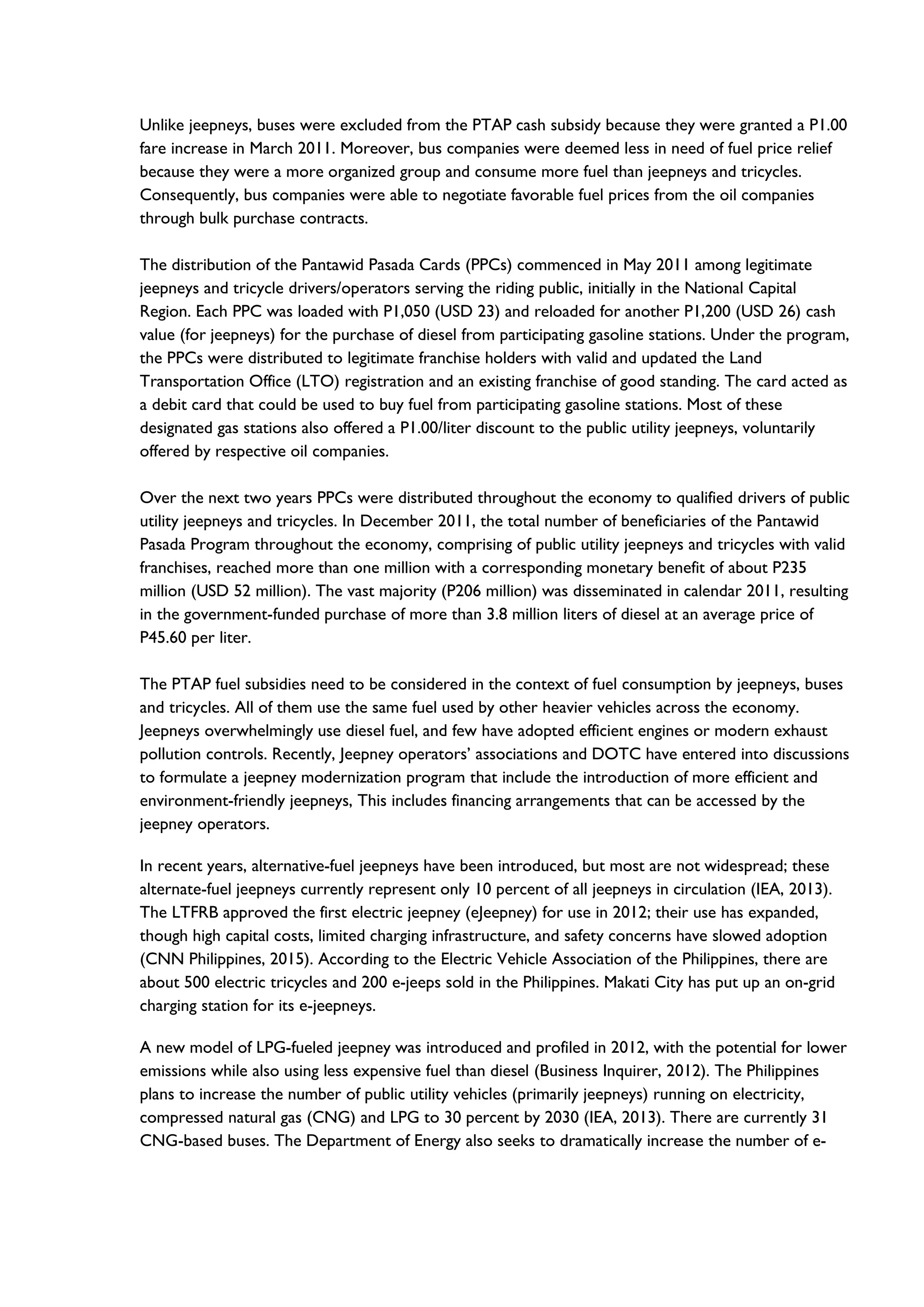 Unlike jeepneys, buses were excluded from the PTAP cash subsidy because they were granted a P1.00
fare increase in March 2011. Moreover, bus companies were deemed less in need of fuel price relief
because they were a more organized group and consume more fuel than jeepneys and tricycles.
Consequently, bus companies were able to negotiate favorable fuel prices from the oil companies
through bulk purchase contracts.
The distribution of the Pantawid Pasada Cards (PPCs) commenced in May 2011 among legitimate
jeepneys and tricycle drivers/operators serving the riding public, initially in the National Capital
Region. Each PPC was loaded with P1,050 (USD 23) and reloaded for another P1,200 (USD 26) cash
value (for jeepneys) for the purchase of diesel from participating gasoline stations. Under the program,
the PPCs were distributed to legitimate franchise holders with valid and updated the Land
Transportation Office (LTO) registration and an existing franchise of good standing. The card acted as
a debit card that could be used to buy fuel from participating gasoline stations. Most of these
designated gas stations also offered a P1.00/liter discount to the public utility jeepneys, voluntarily
offered by respective oil companies.
Over the next two years PPCs were distributed throughout the economy to qualified drivers of public
utility jeepneys and tricycles. In December 2011, the total number of beneficiaries of the Pantawid
Pasada Program throughout the economy, comprising of public utility jeepneys and tricycles with valid
franchises, reached more than one million with a corresponding monetary benefit of about P235
million (USD 52 million). The vast majority (P206 million) was disseminated in calendar 2011, resulting
in the government-funded purchase of more than 3.8 million liters of diesel at an average price of
P45.60 per liter.
The PTAP fuel subsidies need to be considered in the context of fuel consumption by jeepneys, buses
and tricycles. All of them use the same fuel used by other heavier vehicles across the economy.
Jeepneys overwhelmingly use diesel fuel, and few have adopted efficient engines or modern exhaust
pollution controls. Recently, Jeepney operators’ associations and DOTC have entered into discussions
to formulate a jeepney modernization program that include the introduction of more efficient and
environment-friendly jeepneys, This includes financing arrangements that can be accessed by the
jeepney operators.
In recent years, alternative-fuel jeepneys have been introduced, but most are not widespread; these
alternate-fuel jeepneys currently represent only 10 percent of all jeepneys in circulation (IEA, 2013).
The LTFRB approved the first electric jeepney (eJeepney) for use in 2012; their use has expanded,
though high capital costs, limited charging infrastructure, and safety concerns have slowed adoption
(CNN Philippines, 2015). According to the Electric Vehicle Association of the Philippines, there are
about 500 electric tricycles and 200 e-jeeps sold in the Philippines. Makati City has put up an on-grid
charging station for its e-jeepneys.
A new model of LPG-fueled jeepney was introduced and profiled in 2012, with the potential for lower
emissions while also using less expensive fuel than diesel (Business Inquirer, 2012). The Philippines
plans to increase the number of public utility vehicles (primarily jeepneys) running on electricity,
compressed natural gas (CNG) and LPG to 30 percent by 2030 (IEA, 2013). There are currently 31
CNG-based buses. The Department of Energy also seeks to dramatically increase the number of e-
 