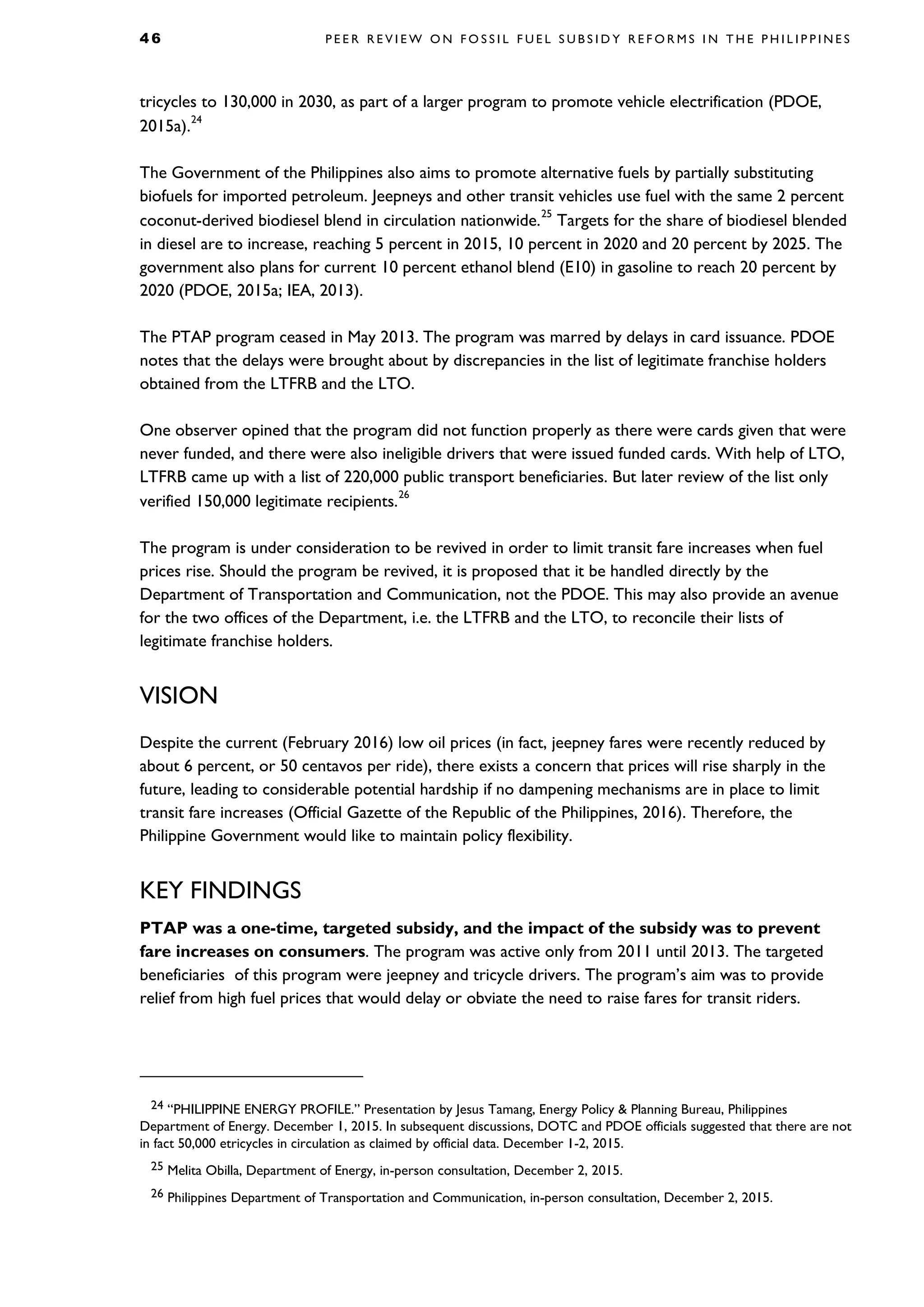 4 6 P E E R R E V I E W O N F O S S I L F U E L S U B S I D Y R E F O R M S I N T H E P H I L I P P I N E S
tricycles to 130,000 in 2030, as part of a larger program to promote vehicle electrification (PDOE,
2015a).
24
The Government of the Philippines also aims to promote alternative fuels by partially substituting
biofuels for imported petroleum. Jeepneys and other transit vehicles use fuel with the same 2 percent
coconut-derived biodiesel blend in circulation nationwide.
25
Targets for the share of biodiesel blended
in diesel are to increase, reaching 5 percent in 2015, 10 percent in 2020 and 20 percent by 2025. The
government also plans for current 10 percent ethanol blend (E10) in gasoline to reach 20 percent by
2020 (PDOE, 2015a; IEA, 2013).
The PTAP program ceased in May 2013. The program was marred by delays in card issuance. PDOE
notes that the delays were brought about by discrepancies in the list of legitimate franchise holders
obtained from the LTFRB and the LTO.
One observer opined that the program did not function properly as there were cards given that were
never funded, and there were also ineligible drivers that were issued funded cards. With help of LTO,
LTFRB came up with a list of 220,000 public transport beneficiaries. But later review of the list only
verified 150,000 legitimate recipients.
26
The program is under consideration to be revived in order to limit transit fare increases when fuel
prices rise. Should the program be revived, it is proposed that it be handled directly by the
Department of Transportation and Communication, not the PDOE. This may also provide an avenue
for the two offices of the Department, i.e. the LTFRB and the LTO, to reconcile their lists of
legitimate franchise holders.
VISION
Despite the current (February 2016) low oil prices (in fact, jeepney fares were recently reduced by
about 6 percent, or 50 centavos per ride), there exists a concern that prices will rise sharply in the
future, leading to considerable potential hardship if no dampening mechanisms are in place to limit
transit fare increases (Official Gazette of the Republic of the Philippines, 2016). Therefore, the
Philippine Government would like to maintain policy flexibility.
KEY FINDINGS
PTAP was a one-time, targeted subsidy, and the impact of the subsidy was to prevent
fare increases on consumers. The program was active only from 2011 until 2013. The targeted
beneficiaries of this program were jeepney and tricycle drivers. The program’s aim was to provide
relief from high fuel prices that would delay or obviate the need to raise fares for transit riders.
24 “PHILIPPINE ENERGY PROFILE.” Presentation by Jesus Tamang, Energy Policy & Planning Bureau, Philippines
Department of Energy. December 1, 2015. In subsequent discussions, DOTC and PDOE officials suggested that there are not
in fact 50,000 etricycles in circulation as claimed by official data. December 1-2, 2015.
25 Melita Obilla, Department of Energy, in-person consultation, December 2, 2015.
26 Philippines Department of Transportation and Communication, in-person consultation, December 2, 2015.
 