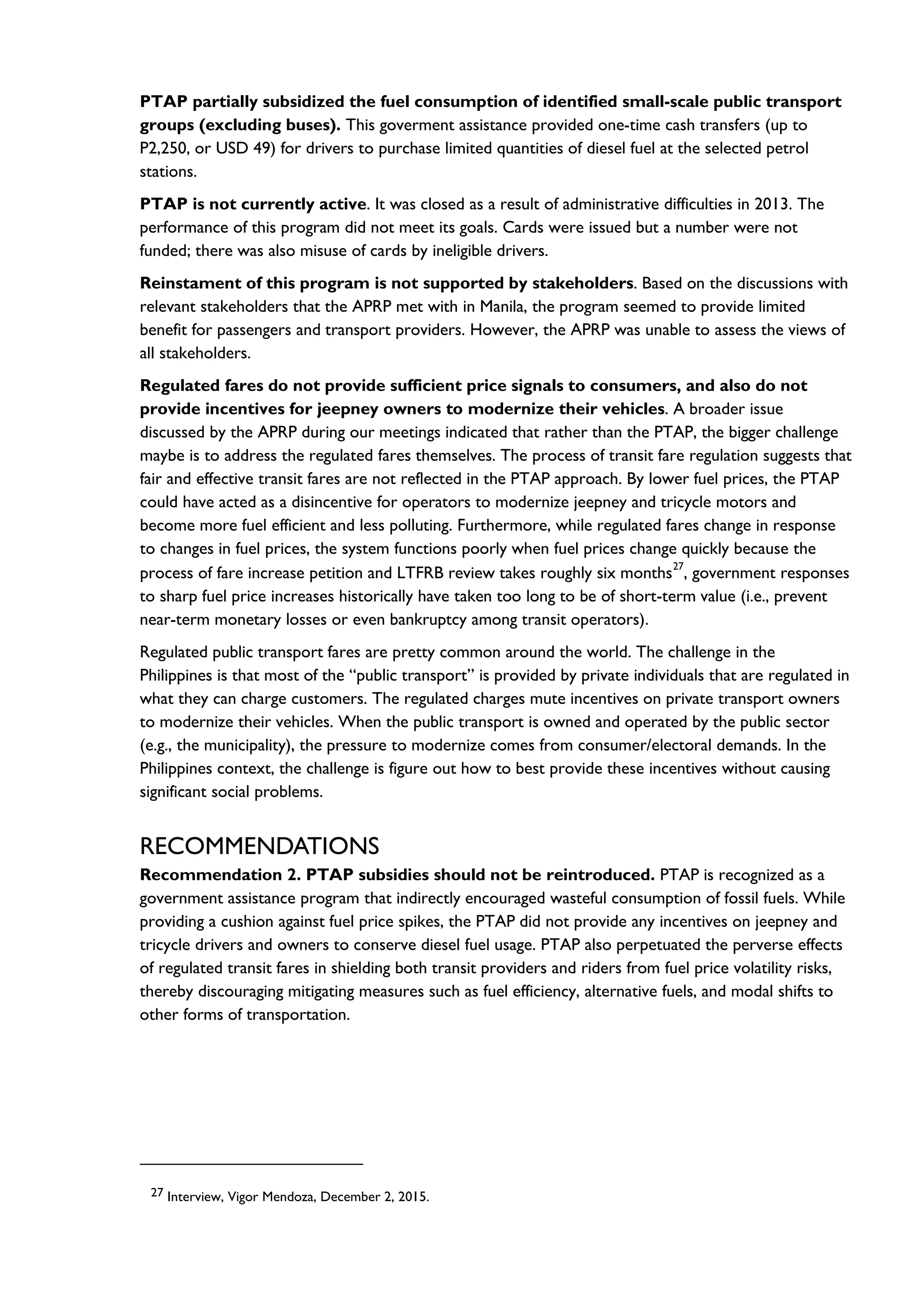 PTAP partially subsidized the fuel consumption of identified small-scale public transport
groups (excluding buses). This goverment assistance provided one-time cash transfers (up to
P2,250, or USD 49) for drivers to purchase limited quantities of diesel fuel at the selected petrol
stations.
PTAP is not currently active. It was closed as a result of administrative difficulties in 2013. The
performance of this program did not meet its goals. Cards were issued but a number were not
funded; there was also misuse of cards by ineligible drivers.
Reinstament of this program is not supported by stakeholders. Based on the discussions with
relevant stakeholders that the APRP met with in Manila, the program seemed to provide limited
benefit for passengers and transport providers. However, the APRP was unable to assess the views of
all stakeholders.
Regulated fares do not provide sufficient price signals to consumers, and also do not
provide incentives for jeepney owners to modernize their vehicles. A broader issue
discussed by the APRP during our meetings indicated that rather than the PTAP, the bigger challenge
maybe is to address the regulated fares themselves. The process of transit fare regulation suggests that
fair and effective transit fares are not reflected in the PTAP approach. By lower fuel prices, the PTAP
could have acted as a disincentive for operators to modernize jeepney and tricycle motors and
become more fuel efficient and less polluting. Furthermore, while regulated fares change in response
to changes in fuel prices, the system functions poorly when fuel prices change quickly because the
process of fare increase petition and LTFRB review takes roughly six months
27
, government responses
to sharp fuel price increases historically have taken too long to be of short-term value (i.e., prevent
near-term monetary losses or even bankruptcy among transit operators).
Regulated public transport fares are pretty common around the world. The challenge in the
Philippines is that most of the “public transport” is provided by private individuals that are regulated in
what they can charge customers. The regulated charges mute incentives on private transport owners
to modernize their vehicles. When the public transport is owned and operated by the public sector
(e.g., the municipality), the pressure to modernize comes from consumer/electoral demands. In the
Philippines context, the challenge is figure out how to best provide these incentives without causing
significant social problems.
RECOMMENDATIONS
Recommendation 2. PTAP subsidies should not be reintroduced. PTAP is recognized as a
government assistance program that indirectly encouraged wasteful consumption of fossil fuels. While
providing a cushion against fuel price spikes, the PTAP did not provide any incentives on jeepney and
tricycle drivers and owners to conserve diesel fuel usage. PTAP also perpetuated the perverse effects
of regulated transit fares in shielding both transit providers and riders from fuel price volatility risks,
thereby discouraging mitigating measures such as fuel efficiency, alternative fuels, and modal shifts to
other forms of transportation.
27 Interview, Vigor Mendoza, December 2, 2015.
 
