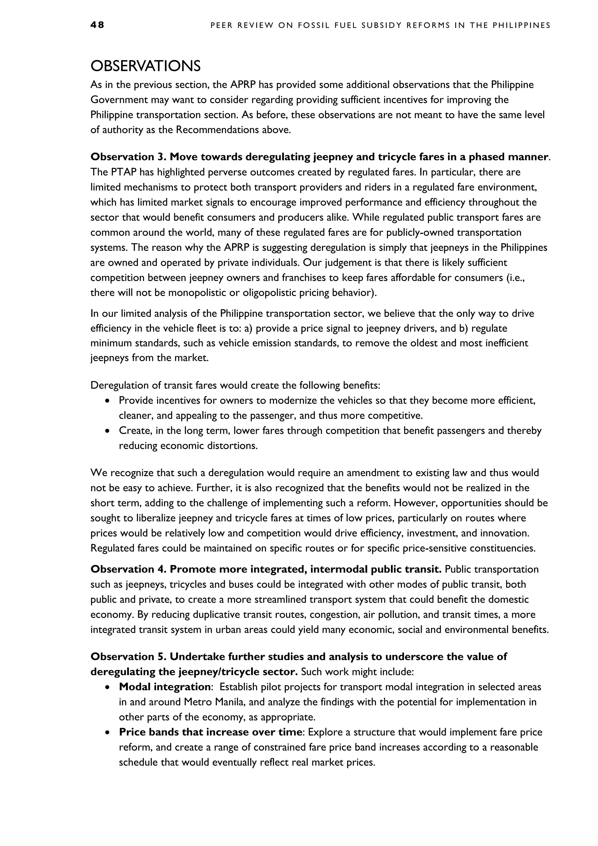 4 8 P E E R R E V I E W O N F O S S I L F U E L S U B S I D Y R E F O R M S I N T H E P H I L I P P I N E S
OBSERVATIONS
As in the previous section, the APRP has provided some additional observations that the Philippine
Government may want to consider regarding providing sufficient incentives for improving the
Philippine transportation section. As before, these observations are not meant to have the same level
of authority as the Recommendations above.
Observation 3. Move towards deregulating jeepney and tricycle fares in a phased manner.
The PTAP has highlighted perverse outcomes created by regulated fares. In particular, there are
limited mechanisms to protect both transport providers and riders in a regulated fare environment,
which has limited market signals to encourage improved performance and efficiency throughout the
sector that would benefit consumers and producers alike. While regulated public transport fares are
common around the world, many of these regulated fares are for publicly-owned transportation
systems. The reason why the APRP is suggesting deregulation is simply that jeepneys in the Philippines
are owned and operated by private individuals. Our judgement is that there is likely sufficient
competition between jeepney owners and franchises to keep fares affordable for consumers (i.e.,
there will not be monopolistic or oligopolistic pricing behavior).
In our limited analysis of the Philippine transportation sector, we believe that the only way to drive
efficiency in the vehicle fleet is to: a) provide a price signal to jeepney drivers, and b) regulate
minimum standards, such as vehicle emission standards, to remove the oldest and most inefficient
jeepneys from the market.
Deregulation of transit fares would create the following benefits:
• Provide incentives for owners to modernize the vehicles so that they become more efficient,
cleaner, and appealing to the passenger, and thus more competitive.
• Create, in the long term, lower fares through competition that benefit passengers and thereby
reducing economic distortions.
We recognize that such a deregulation would require an amendment to existing law and thus would
not be easy to achieve. Further, it is also recognized that the benefits would not be realized in the
short term, adding to the challenge of implementing such a reform. However, opportunities should be
sought to liberalize jeepney and tricycle fares at times of low prices, particularly on routes where
prices would be relatively low and competition would drive efficiency, investment, and innovation.
Regulated fares could be maintained on specific routes or for specific price-sensitive constituencies.
Observation 4. Promote more integrated, intermodal public transit. Public transportation
such as jeepneys, tricycles and buses could be integrated with other modes of public transit, both
public and private, to create a more streamlined transport system that could benefit the domestic
economy. By reducing duplicative transit routes, congestion, air pollution, and transit times, a more
integrated transit system in urban areas could yield many economic, social and environmental benefits.
Observation 5. Undertake further studies and analysis to underscore the value of
deregulating the jeepney/tricycle sector. Such work might include:
• Modal integration: Establish pilot projects for transport modal integration in selected areas
in and around Metro Manila, and analyze the findings with the potential for implementation in
other parts of the economy, as appropriate.
• Price bands that increase over time: Explore a structure that would implement fare price
reform, and create a range of constrained fare price band increases according to a reasonable
schedule that would eventually reflect real market prices.
 
